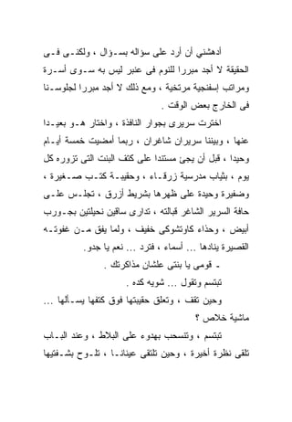 ‫ﺃﺩﻫﺸﻨﻲ ﺃﻥ ﺃﺭﺩ ﻋﻠﻰ ﺴﺅﺍﻟﻪ ﺒﺴـﺅﺍل ، ﻭﻟﻜﻨـﻰ ﻓـﻰ‬
‫ﺍﻟﺤﻘﻴﻘﺔ ﻻ ﺃﺠﺩ ﻤﺒﺭﺭﺍ ﻟﻠﻨﻭﻡ ﻓﻰ ﻋﻨﺒﺭ ﻟﻴﺱ ﺒﻪ ﺴـﻭﻯ ﺃﺴـﺭﺓ‬
‫ﻭﻤﺭﺍﺘﺏ ﺇﺴﻔﻨﺠﻴﺔ ﻤﺭﺘﺨﻴﺔ ، ﻭﻤﻊ ﺫﻟﻙ ﻻ ﺃﺠﺩ ﻤﺒﺭﺭﺍ ﻟﺠﻠﻭﺴـﻨﺎ‬
                                ‫ﻓﻰ ﺍﻟﺨﺎﺭﺝ ﺒﻌﺽ ﺍﻟﻭﻗﺕ .‬
‫ﺍﺨﺘﺭﺕ ﺴﺭﻴﺭﻯ ﺒﺠﻭﺍﺭ ﺍﻟﻨﺎﻓﺫﺓ ، ﻭﺍﺨﺘﺎﺭ ﻫـﻭ ﺒﻌﻴـﺩﺍ‬
‫ﻋﻨﻬﺎ ، ﻭﺒﻴﻨﻨﺎ ﺴﺭﻴﺭﺍﻥ ﺸﺎﻏﺭﺍﻥ ، ﺭﺒﻤﺎ ﺃﻤﻀﻴﺕ ﺨﻤﺴﺔ ﺃﻴـﺎﻡ‬
‫ﻭﺤﻴﺩﺍ ، ﻗﺒل ﺃﻥ ﻴﺠﺊ ﻤﺴﺘﻨﺩﺍ ﻋﻠﻰ ﻜﺘﻑ ﺍﻟﺒﻨﺕ ﺍﻟﺘﻰ ﺘﺯﻭﺭﻩ ﻜل‬
‫ﻴﻭﻡ ، ﺒﺜﻴﺎﺏ ﻤﺩﺭﺴﻴﺔ ﺯﺭﻗـﺎﺀ ، ﻭﺤﻘﻴﺒـﺔ ﻜﺘـﺏ ﺼـﻐﻴﺭﺓ ،‬
‫ﻭﻀﻔﻴﺭﺓ ﻭﺤﻴﺩﺓ ﻋﻠﻰ ﻅﻬﺭﻫﺎ ﺒﺸﺭﻴﻁ ﺃﺯﺭﻕ ، ﺘﺠﻠـﺱ ﻋﻠـﻰ‬
‫ﺤﺎﻓﺔ ﺍﻟﺴﺭﻴﺭ ﺍﻟﺸﺎﻏﺭ ﻗﺒﺎﻟﺘﻪ ، ﺘﺩﺍﺭﻯ ﺴﺎﻗﻴﻥ ﻨﺤﻴﻠﺘﻴﻥ ﺒﺠـﻭﺭﺏ‬
‫ﺃﺒﻴﺽ ، ﻭﺤﺫﺍﺀ ﻜﺎﻭﺘﺸﻭﻜﻰ ﺨﻔﻴﻑ ، ﻭﻟﻤﺎ ﻴﻔﻕ ﻤـﻥ ﻏﻔﻭﺘـﻪ‬
          ‫ﺍﻟﻘﺼﻴﺭﺓ ﻴﻨﺎﺩﻫﺎ ... ﺃﺴﻤﺎﺀ ، ﻓﺘﺭﺩ ... ﻨﻌﻡ ﻴﺎ ﺠﺩﻭ.‬
               ‫ـ ﻗﻭﻤﻰ ﻴﺎ ﺒﻨﺘﻰ ﻋﻠﺸﺎﻥ ﻤﺫﺍﻜﺭﺘﻙ .‬
                      ‫ﺘﺒﺘﺴﻡ ﻭﺘﻘﻭل ... ﺸﻭﻴﻪ ﻜﺩﻩ .‬
‫ﻭﺤﻴﻥ ﺘﻘﻑ ، ﻭﺘﻌﻠﻕ ﺤﻘﻴﺒﺘﻬﺎ ﻓﻭﻕ ﻜﺘﻔﻬﺎ ﻴﺴـﺄﻟﻬﺎ ...‬
                                         ‫ﻤﺎﺸﻴﺔ ﺨﻼﺹ ؟‬
‫ﺘﺒﺘﺴﻡ ، ﻭﺘﻨﺴﺤﺏ ﺒﻬﺩﻭﺀ ﻋﻠﻰ ﺍﻟﺒﻼﻁ ، ﻭﻋﻨﺩ ﺍﻟﺒـﺎﺏ‬
‫ﺘﻠﻘﻰ ﻨﻅﺭﺓ ﺃﺨﻴﺭﺓ ، ﻭﺤﻴﻥ ﺘﻠﺘﻘﻰ ﻋﻴﻨﺎﻨـﺎ ، ﺘﻠـﻭﺡ ﺒﺸـﻔﺘﻴﻬﺎ‬
 