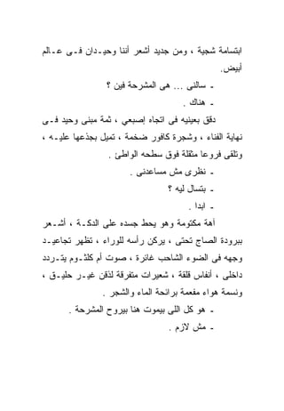 ‫ﺍﺒﺘﺴﺎﻤﺔ ﺸﺠﻴﺔ ، ﻭﻤﻥ ﺠﺩﻴﺩ ﺃﺸﻌﺭ ﺃﻨﻨﺎ ﻭﺤﻴـﺩﺍﻥ ﻓـﻰ ﻋـﺎﻟﻡ‬
                                                 ‫ﺃﺒﻴﺽ.‬
                 ‫ـ ﺴﺎﻟﻨﻰ ... ﻫﻰ ﺍﻟﻤﺸﺭﺤﺔ ﻓﻴﻥ ؟‬
                                     ‫ـ ﻫﻨﺎﻙ .‬
‫ﺩﻗﻕ ﺒﻌﻴﻨﻴﻪ ﻓﻰ ﺍﺘﺠﺎﻩ ﺇﺼﺒﻌﻲ ، ﺜﻤﺔ ﻤﺒﻨﻰ ﻭﺤﻴﺩ ﻓـﻰ‬
‫ﻨﻬﺎﻴﺔ ﺍﻟﻔﻨﺎﺀ ، ﻭﺸﺠﺭﺓ ﻜﺎﻓﻭﺭ ﻀﺨﻤﺔ ، ﺘﻤﻴل ﺒﺠﺫﻋﻬﺎ ﻋﻠﻴـﻪ ،‬
                 ‫ﻭﺘﻠﻘﻰ ﻓﺭﻭﻋﺎ ﻤﺜﻘﻠﺔ ﻓﻭﻕ ﺴﻁﺤﻪ ﺍﻟﻭﺍﻁﺊ .‬
                       ‫ـ ﻨﻅﺭﻯ ﻤﺵ ﻤﺴﺎﻋﺩﻨﻰ .‬
                                 ‫ـ ﺒﺘﺴﺎل ﻟﻴﻪ ؟‬
                                      ‫ـ ﺍﺒﺩﺍ .‬
                                        ‫ﹰ‬
‫ﺁﻫﺔ ﻤﻜﺘﻭﻤﺔ ﻭﻫﻭ ﻴﺤﻁ ﺠﺴﺩﻩ ﻋﻠﻰ ﺍﻟﺩﻜـﺔ ، ﺃﺸـﻌﺭ‬
‫ﺒﺒﺭﻭﺩﺓ ﺍﻟﺼﺎﺝ ﺘﺤﺘﻰ ، ﻴﺭﻜﻥ ﺭﺃﺴﻪ ﻟﻠﻭﺭﺍﺀ ، ﺘﻅﻬﺭ ﺘﺠﺎﻋﻴـﺩ‬
‫ﻭﺠﻬﻪ ﻓﻰ ﺍﻟﻀﻭﺀ ﺍﻟﺸﺎﺤﺏ ﻏﺎﺌﺭﺓ ، ﺼﻭﺕ ﺃﻡ ﻜﻠﺜـﻭﻡ ﻴﺘـﺭﺩﺩ‬
‫ﺩﺍﺨﻠﻰ ، ﺃﻨﻔﺎﺱ ﻗﻠﻘﺔ ، ﺸﻌﻴﺭﺍﺕ ﻤﺘﻔﺭﻗﺔ ﻟﺫﻗﻥ ﻏﻴـﺭ ﺤﻠﻴـﻕ ،‬
               ‫ﻭﻨﺴﻤﺔ ﻫﻭﺍﺀ ﻤﻔﻌﻤﺔ ﺒﺭﺍﺌﺤﺔ ﺍﻟﻤﺎﺀ ﻭﺍﻟﺸﺠﺭ .‬
       ‫ـ ﻫﻭ ﻜل ﺍﻟﻠﻰ ﺒﻴﻤﻭﺕ ﻫﻨﺎ ﺒﻴﺭﻭﺡ ﺍﻟﻤﺸﺭﺤﺔ .‬
                                 ‫ـ ﻤﺵ ﻻﺯﻡ .‬
 