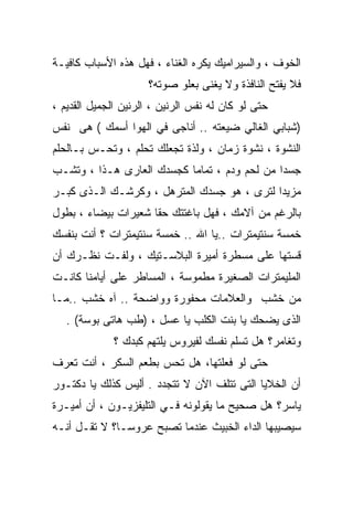 ‫ﺍﻟﺨﻭﻑ ، ﻭﺍﻟﺴﻴﺭﺍﻤﻴﻙ ﻴﻜﺭﻩ ﺍﻟﻐﻨﺎﺀ ، ﻓﻬل ﻫﺫﻩ ﺍﻷﺴﺒﺎﺏ ﻜﺎﻓﻴـﺔ‬
                     ‫ﻓﻼ ﻴﻔﺘﺢ ﺍﻟﻨﺎﻓﺫﺓ ﻭﻻ ﻴﻐﻨﻰ ﺒﻌﻠﻭ ﺼﻭﺘﻪ؟‬
‫ﺤﺘﻰ ﻟﻭ ﻜﺎﻥ ﻟﻪ ﻨﻔﺱ ﺍﻟﺭﻨﻴﻥ ، ﺍﻟﺭﻨﻴﻥ ﺍﻟﺠﻤﻴل ﺍﻟﻘﺩﻴﻡ ،‬
‫)ﺸﺒﺎﺒﻲ ﺍﻟﻐﺎﻟﻲ ﻀﻴﻌﺘﻪ .. ﺃﻨﺎﺠﻰ ﻓﻲ ﺍﻟﻬﻭﺍ ﺃﺴﻤﻙ ( ﻫﻰ ﻨﻔﺱ‬
‫ﺍﻟﻨﺸﻭﺓ ، ﻨﺸﻭﺓ ﺯﻤﺎﻥ ، ﻭﻟﺫﺓ ﺘﺠﻌﻠﻙ ﺘﺤﻠﻡ ، ﻭﺘﺤـﺱ ﺒـﺎﻟﺤﻠﻡ‬
‫ﺠﺴﺩﺍ ﻤﻥ ﻟﺤﻡ ﻭﺩﻡ ، ﺘﻤﺎﻤﺎ ﻜﺠﺴﺩﻙ ﺍﻟﻌﺎﺭﻯ ﻫـﺫﺍ ، ﻭﺘﺸـﺏ‬
                          ‫ﹰ‬                  ‫ﹰ‬
‫ﻤﺯﻴﺩﺍ ﻟﺘﺭﻯ ، ﻫﻭ ﺠﺴﺩﻙ ﺍﻟﻤﺘﺭﻫل ، ﻭﻜﺭﺸـﻙ ﺍﻟـﺫﻯ ﻜﺒـﺭ‬
                                           ‫ﹰ‬
‫ﺒﺎﻟﺭﻏﻡ ﻤﻥ ﺁﻻﻤﻙ ، ﻓﻬل ﺒﺎﻏﺘﺘﻙ ﺤﻘﺎ ﺸﻌﻴﺭﺍﺕ ﺒﻴﻀﺎﺀ ، ﺒﻁﻭل‬
                    ‫ﹰ‬
‫ﺨﻤﺴﺔ ﺴﻨﺘﻴﻤﺘﺭﺍﺕ ..ﻴﺎ ﺍﷲ .. ﺨﻤﺴﺔ ﺴﻨﺘﻴﻤﺘﺭﺍﺕ ؟ ﺃﻨﺕ ﺒﻨﻔﺴﻙ‬
‫ﻗﺴﺘﻬﺎ ﻋﻠﻰ ﻤﺴﻁﺭﺓ ﺃﻤﻴﺭﺓ ﺍﻟﺒﻼﺴـﺘﻴﻙ ، ﻭﻟﻔـﺕ ﻨﻅـﺭﻙ ﺃﻥ‬
‫ﺍﻟﻤﻠﻴﻤﺘﺭﺍﺕ ﺍﻟﺼﻐﻴﺭﺓ ﻤﻁﻤﻭﺴﺔ ، ﺍﻟﻤﺴﺎﻁﺭ ﻋﻠﻰ ﺃﻴﺎﻤﻨﺎ ﻜﺎﻨـﺕ‬
‫ﻤﻥ ﺨﺸﺏ ﻭﺍﻟﻌﻼﻤﺎﺕ ﻤﺤﻔﻭﺭﺓ ﻭﻭﺍﻀﺤﺔ .. ﺁﻩ ﺨﺸﺏ ..ﻤـﺎ‬
   ‫ﺍﻟﺫﻯ ﻴﻀﺤﻙ ﻴﺎ ﺒﻨﺕ ﺍﻟﻜﻠﺏ ﻴﺎ ﻋﺴل ، )ﻁﺏ ﻫﺎﺘﻰ ﺒﻭﺴﺔ( .‬
             ‫ﻭﺘﻐﺎﻤﺭ؟ ﻫل ﺘﺴﻠﻡ ﻨﻔﺴﻙ ﻟﻔﻴﺭﻭﺱ ﻴﻠﺘﻬﻡ ﻜﺒﺩﻙ ؟‬
‫ﺤﺘﻰ ﻟﻭ ﻓﻌﻠﺘﻬﺎ، ﻫل ﺘﺤﺱ ﺒﻁﻌﻡ ﺍﻟﺴﻜﺭ ، ﺃﻨﺕ ﺘﻌﺭﻑ‬
‫ﺃﻥ ﺍﻟﺨﻼﻴﺎ ﺍﻟﺘﻰ ﺘﺘﻠﻑ ﺍﻵﻥ ﻻ ﺘﺘﺠﺩﺩ . ﺃﻟﻴﺱ ﻜﺫﻟﻙ ﻴﺎ ﺩﻜﺘـﻭﺭ‬
‫ﻴﺎﺴﺭ؟ ﻫل ﺼﺤﻴﺢ ﻤﺎ ﻴﻘﻭﻟﻭﻨﻪ ﻓـﻲ ﺍﻟﺘﻠﻴﻔﺯﻴـﻭﻥ ، ﺃﻥ ﺃﻤﻴـﺭﺓ‬
‫ﺴﻴﺼﻴﺒﻬﺎ ﺍﻟﺩﺍﺀ ﺍﻟﺨﺒﻴﺙ ﻋﻨﺩﻤﺎ ﺘﺼﺒﺢ ﻋﺭﻭﺴـﹰ؟ ﻻ ﺘﻘـل ﺃﻨـﻪ‬
             ‫ﺎ‬
 