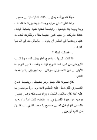 ‫ﻓﺠﺄﺓ ﻗﺎﻡ ﺒﺭﺃﺴﻪ ﻭﻗﺎل ... ﻜﺎﻨﺕ ﺍﻟﺩﻨﻴﺎ ﺩﻨﻴﺎ ... ﺼﺢ .‬
‫ﻭﻟﻤﺎ ﻨﻅﺭﺕ ﻓﻰ ﻋﻴﻨﻴﻪ ﻭﺠﺩﺕ ﻓﻴﻬﻤﺎ ﺒﺭﻴﻘﺎ ﻤﺩﻫﺸـﺎ ،‬
‫ﻭﺒﺩﺍ ﻭﺠﻬﻪ ﺒﻼ ﺘﺠﺎﻋﻴﺩ ، ﻭﺍﺒﺘﺴﺎﻤﺔ ﺸﻔﺘﻴﻪ ﺘﺸﺒﻪ ﺍﺒﺘﺴﺎﻤﺔ ﺍﻟﺒﻨﺕ،‬
‫ﻋﻨﺩﺌﺫ ﻓﺄﺩﺭﻜﺕ ﺃﻥ ﺸﺒﻬﺎ ﻜﺒﻴﺭﺍ ﺒﻴﻨﻬﻤﺎ ﺤﻘﺎ ، ﻭﺘﺫﻜﺭﺕ ﻜﻼﻤـﻪ‬
               ‫ﹰ‬          ‫ﹰ‬
‫ﻋﻨﻬﺎ ﻭﻭﺤﺩﺘﻬﺎ ﻓﻰ ﺍﻨﺘﻅﺎﺭ ﺃﻥ ﻴﻌﻭﺩ ... ﻤﺎﻟﻬﺎﺵ ﺤﺩ ﻓﻰ ﺍﻟـﺩﻨﻴﺎ‬
                                                     ‫ﻏﻴﺭﻯ .‬
                               ‫ـ ﻭﻓﺼﻠﺕ ﺍﻟﺒﺩﻟﺔ ؟‬
‫ﺃﻨﺎ ﻜﻨﺕ ﺍﻟﺒﺴﻬﺎ ، ﻭﺍﻋﻭﺝ ﺍﻟﻁﺭﺒﻭﺵ ﻜﺩﻩ ، ﻭﺍﺭﻜـﺏ‬
‫ﺍﻟﺘﺭﻭﻤﺎﻯ ﻤﻥ ﺸﺒﺭﺍ ﻟﺤﺩ ﺸﺎﺭﻉ ﻓﺅﺍﺩ ، ﻭﺍﻗﻌـﺩ ﻓـﻰ ﺍﻟﺩﺭﺠـﺔ‬
‫ﺍﻷﻭﻟﻰ .. ﻜﺎﻥ ﺍﻟﻜﻤﺴﺎﺭﻱ ﻋﺎﺭﻓﻨﻲ ، ﻭﻤﺎ ﻴﻘﻭﻟﻴﺵ ﺇﻻ ﻴﺎ ﻤﺤﻤﺩ‬
                                                     ‫ﺍﻓﻨﺩﻯ .‬
‫ﻜﺎﻥ ﻟﺼﻭﺘﻪ ﻨﻘﺎﺀ ﺠﻤﻴل ﻭﻫﻭ ﻴﻀﺤﻙ ، ﻭﻴﺘﺤﺩﺙ ﻋـﻥ‬
‫ﺍﻟﻜﻤﺴﺎﺭﻱ ﺍﻟﺫﻯ ﺩﺨل ﻋﻠﻴﻪ ﺍﻟﻤﻁﻌﻡ ﺫﺍﺕ ﻴﻭﻡ ، ﻭﻟـﻡ ﻴﻌﺘـﺭﻑ‬
‫ﻋﻠﻴﻪ ﻷﻨﻪ ﻜﺎﻥ ﺒﻤﻼﺒﺱ ﺍﻟﺸﻐل ، ﻭﺯﺍﺩ ﻀـﺤﻜﻪ ﻭﻫـﻭ ﻴﻌﺒـﺭ‬
‫ﺒﻭﺠﻬﻪ ﻋﻥ ﺤﻴﺭﺓ ﺍﻟﻜﻤﺴﺎﺭﻱ ﻭﻫﻭ ﻴﺘﺄﻤﻠﻪ،ﻭﻜﻴﻑ ﻟﻤﺎ ﺭﺁﻩ ﺒﻌـﺩ‬
‫ﺫﻟﻙ ﻓﻰ ﺍﻟﺘﺭﺍﻡ ﻗﺎل ﻟﻪ ... ﺼﺤﻴﺢ ﻴﺎ ﻤﺤﻤﺩ ﺍﻓﻨﺩﻱ ... ﻴﺨﻠـﻕ‬
                                        ‫ﻤﻥ ﺍﻟﺸﺒﻪ ﺃﺭﺒﻌﻴﻥ .‬
 