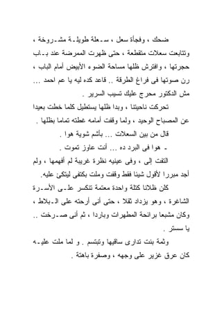 ‫ﻀﺤﻙ ، ﻭﻓﺠﺄﺓ ﺴﻌل ، ﺴـﻌﻠﺔ ﻁﻭﻴﻠـﺔ ﻤﺸـﺭﻭﺨﺔ ،‬
‫ﻭﺘﺘﺎﺒﻌﺕ ﺴﻌﻼﺕ ﻤﺘﻘﻁﻌﺔ ، ﺤﺘﻰ ﻅﻬﺭﺕ ﺍﻟﻤﻤﺭﻀﺔ ﻋﻨﺩ ﺒـﺎﺏ‬
‫ﺤﺠﺭﺘﻬﺎ ، ﻭﺍﻓﺘﺭﺵ ﻅﻠﻬﺎ ﻤﺴﺎﺤﺔ ﺍﻟﻀﻭﺀ ﺍﻷﺒﻴﺽ ﺃﻤﺎﻡ ﺍﻟﺒﺎﺏ ،‬
‫ﺭﻥ ﺼﻭﺘﻬﺎ ﻓﻰ ﻓﺭﺍﻍ ﺍﻟﻁﺭﻗﺔ .. ﻗﺎﻋﺩ ﻜﺩﻩ ﻟﻴﻪ ﻴﺎ ﻋﻡ ﺍﺤﻤﺩ ...‬
                 ‫ﻤﺵ ﺍﻟﺩﻜﺘﻭﺭ ﻤﺤﺭﺝ ﻋﻠﻴﻙ ﺘﺴﻴﺏ ﺍﻟﺴﺭﻴﺭ .‬
‫ﺘﺤﺭﻜﺕ ﻨﺎﺤﻴﺘﻨﺎ ، ﻭﺒﺩﺍ ﻅﻠﻬﺎ ﻴﺴﺘﻁﻴل ﻜﻠﻤﺎ ﺨﻁﺕ ﺒﻌﻴﺩﺍ‬
 ‫ﻋﻥ ﺍﻟﻤﺼﺒﺎﺡ ﺍﻟﻭﺤﻴﺩ ، ﻭﻟﻤﺎ ﻭﻗﻔﺕ ﺃﻤﺎﻤﻪ ﻏﻁﺘﻪ ﺘﻤﺎﻤﺎ ﺒﻅﻠﻬﺎ .‬
         ‫ﻗﺎل ﻤﻥ ﺒﻴﻥ ﺍﻟﺴﻌﻼﺕ ... ﺒﺄﺸﻡ ﺸﻭﻴﺔ ﻫﻭﺍ .‬
         ‫ـ ﻫﻭﺍ ﻓﻰ ﺍﻟﺒﺭﺩ ﺩﻩ ... ﺃﻨﺕ ﻋﺎﻭﺯ ﺘﻤﻭﺕ .‬
‫ﺍﻟﺘﻔﺕ ﺇﻟﻰ ، ﻭﻓﻰ ﻋﻴﻨﻴﻪ ﻨﻅﺭﺓ ﻏﺭﻴﺒﺔ ﻟﻡ ﺃﻓﻬﻤﻬﺎ ، ﻭﻟﻡ‬
  ‫ﺃﺠﺩ ﻤﺒﺭﺭﺍ ﻷﻗﻭل ﺸﻴﺌﺎ ﻓﻘﻁ ﻭﻗﻔﺕ ﻭﻤﻠﺕ ﺒﻜﺘﻔﻰ ﻟﻴﺘﻜﺊ ﻋﻠﻴﻪ.‬
                                  ‫ﹰ‬         ‫ﹰ‬
‫ﻜﻠﻥ ﻅﻼﻨﺎ ﻜﺘﻠﺔ ﻭﺍﺤﺩﺓ ﻤﻌﺘﻤﺔ ﺘﻨﻜﺴﺭ ﻋﻠـﻰ ﺍﻷﺴـﺭﺓ‬
‫ﺍﻟﺸﺎﻏﺭﺓ ، ﻭﻫﻭ ﻴﺯﺩﺍﺩ ﺜﻘﻼ ، ﺤﺘﻰ ﺃﻨﻰ ﺃﺭﺤﺘﻪ ﻋﻠﻰ ﺍﻟـﺒﻼﻁ ،‬
‫ﻭﻜﺎﻥ ﻤﺸﺒﻌﺎ ﺒﺭﺍﺌﺤﺔ ﺍﻟﻤﻁﻬﺭﺍﺕ ﻭﺒﺎﺭﺩﺍ ، ﺜﻡ ﺃﻨﻰ ﺼـﺭﺨﺕ ..‬
                                              ‫ﻴﺎ ﺴﺴﺘﺭ .‬
‫ﻭﺜﻤﺔ ﺒﻨﺕ ﺘﺩﺍﺭﻯ ﺴﺎﻗﻴﻬﺎ ﻭﺘﺒﺘﺴﻡ . ﻭ ﻟﻤﺎ ﻤﻠﺕ ﻋﻠﻴـﻪ‬
             ‫ﻜﺎﻥ ﻋﺭﻕ ﻏﺯﻴﺭ ﻋﻠﻰ ﻭﺠﻬﻪ ، ﻭﺼﻔﺭﺓ ﺒﺎﻫﺘﺔ .‬
 