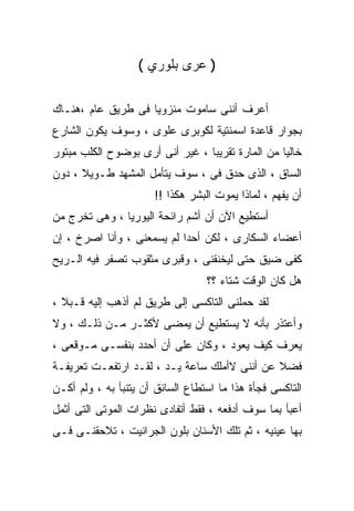 ‫) ﻋﺭﻯ ﺒﻠﻭﺭﻱ (‬

‫ﺃﻋﺭﻑ ﺃﻨﻨﻰ ﺴﺎﻤﻭﺕ ﻤﻨﺯﻭﻴﺎ ﻓﻰ ﻁﺭﻴﻕ ﻋﺎﻡ ،ﻫﻨـﺎﻙ‬
‫ﺒﺠﻭﺍﺭ ﻗﺎﻋﺩﺓ ﺍﺴﻤﻨﺘﻴﺔ ﻟﻜﻭﺒﺭﻯ ﻋﻠﻭﻯ ، ﻭﺴﻭﻑ ﻴﻜﻭﻥ ﺍﻟﺸﺎﺭﻉ‬
‫ﺨﺎﻟﻴﺎ ﻤﻥ ﺍﻟﻤﺎﺭﺓ ﺘﻘﺭﻴﺒﺎ ، ﻏﻴﺭ ﺃﻨﻰ ﺃﺭﻯ ﺒﻭﻀﻭﺡ ﺍﻟﻜﻠﺏ ﻤﺒﺘﻭﺭ‬
‫ﺍﻟﺴﺎﻕ ، ﺍﻟﺫﻯ ﺤﺩﻕ ﻓﻰ ، ﺴﻭﻑ ﻴﺘﺄﻤل ﺍﻟﻤﺸﻬﺩ ﻁـﻭﻴﻼ ، ﺩﻭﻥ‬
      ‫ﹰ‬
                      ‫ﺃﻥ ﻴﻔﻬﻡ ، ﻟﻤﺎﺫﺍ ﻴﻤﻭﺕ ﺍﻟﺒﺸﺭ ﻫﻜﺫﺍ !!‬
‫ﺃﺴﺘﻁﻴﻊ ﺍﻵﻥ ﺃﻥ ﺃﺸﻡ ﺭﺍﺌﺤﺔ ﺍﻟﻴﻭﺭﻴﺎ ، ﻭﻫﻰ ﺘﺨﺭﺝ ﻤﻥ‬
‫ﺃﻋﻀﺎﺀ ﺍﻟﺴﻜﺎﺭﻯ ، ﻟﻜﻥ ﺃﺤﺩﺍ ﻟﻡ ﻴﺴﻤﻌﻨﻰ ، ﻭﺃﻨﺎ ﺍﺼﺭﺥ ، ﺇﻥ‬
                           ‫ﹰ‬
‫ﻜﻔﻰ ﻀﻴﻕ ﺤﺘﻰ ﻟﻴﺨﻨﻘﻨﻰ ، ﻭﻗﺒﺭﻯ ﻤﺜﻘﻭﺏ ﺘﺼﻔﺭ ﻓﻴﻪ ﺍﻟـﺭﻴﺢ‬
                                  ‫ﻫل ﻜﺎﻥ ﺍﻟﻭﻗﺕ ﺸﺘﺎﺀ ؟؟‬
‫ﻟﻘﺩ ﺤﻤﻠﻨﻰ ﺍﻟﺘﺎﻜﺴﻰ ﺇﻟﻰ ﻁﺭﻴﻕ ﻟﻡ ﺃﺫﻫﺏ ﺇﻟﻴﻪ ﻗـﺒﻼ ،‬
‫ﻭﺃﻋﺘﺫﺭ ﺒﺄﻨﻪ ﻻ ﻴﺴﺘﻁﻴﻊ ﺃﻥ ﻴﻤﻀﻰ ﻷﻜﺜـﺭ ﻤـﻥ ﺫﻟـﻙ ، ﻭﻻ‬
‫ﻴﻌﺭﻑ ﻜﻴﻑ ﻴﻌﻭﺩ ، ﻭﻜﺎﻥ ﻋﻠﻰ ﺃﻥ ﺃﺤﺩﺩ ﺒﻨﻔﺴـﻰ ﻤـﻭﻗﻌﻰ ،‬
‫ﻓﻀﻼ ﻋﻥ ﺃﻨﻨﻰ ﻻﺃﻤﻠﻙ ﺴﺎﻋﺔ ﻴـﺩ ، ﻟﻘـﺩ ﺍﺭﺘﻔﻌـﺕ ﺘﻌﺭﻴﻔـﺔ‬
                                              ‫ﹰ‬
‫ﺍﻟﺘﺎﻜﺴﻰ ﻓﺠﺄﺓ ﻫﺫﺍ ﻤﺎ ﺍﺴﺘﻁﺎﻉ ﺍﻟﺴﺎﺌﻕ ﺃﻥ ﻴﺘﻨﺒﺄ ﺒﻪ ، ﻭﻟﻡ ﺃﻜـﻥ‬
‫ﺃﻋﺒﺄ ﺒﻤﺎ ﺴﻭﻑ ﺃﺩﻓﻌﻪ ، ﻓﻘﻁ ﺃﺘﻔﺎﺩﻯ ﻨﻅﺭﺍﺕ ﺍﻟﻤﻭﺘﻰ ﺍﻟﺘﻰ ﺃﺜﻤل‬
‫ﺒﻬﺎ ﻋﻴﻨﻴﻪ ، ﺜﻡ ﺘﻠﻙ ﺍﻷﺴﻨﺎﻥ ﺒﻠﻭﻥ ﺍﻟﺠﺭﺍﻨﻴﺕ ، ﺘﻼﺤﻘﻨـﻰ ﻓـﻰ‬
 