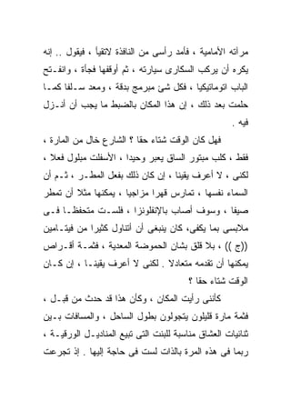 ‫ﻤﺭﺁﺘﻪ ﺍﻷﻤﺎﻤﻴﺔ ، ﻓﺄﻤﺩ ﺭﺃﺴﻰ ﻤﻥ ﺍﻟﻨﺎﻓﺫﺓ ﻻﺘﻘﻴﺄ ، ﻓﻴﻘﻭل .. ﺇﻨﻪ‬
‫ﻴﻜﺭﻩ ﺃﻥ ﻴﺭﻜﺏ ﺍﻟﺴﻜﺎﺭﻯ ﺴﻴﺎﺭﺘﻪ ، ﺜﻡ ﺃﻭﻗﻔﻬﺎ ﻓﺠﺄﺓ ، ﻭﺍﻨﻔـﺘﺢ‬
‫ﺍﻟﺒﺎﺏ ﺍﺘﻭﻤﺎﺘﻴﻜﻴﺎ ، ﻓﻜل ﺸﺊ ﻤﺒﺭﻤﺞ ﺒﺩﻗﺔ ، ﻭﻤﻌﺩ ﺴـﻠﻔﺎ ﻜﻤـﺎ‬
     ‫ﹰ‬
‫ﺤﻠﻤﺕ ﺒﻌﺩ ﺫﻟﻙ ، ﺇﻥ ﻫﺫﺍ ﺍﻟﻤﻜﺎﻥ ﺒﺎﻟﻀﺒﻁ ﻤﺎ ﻴﺠﺏ ﺃﻥ ﺃﻨـﺯل‬
                                                     ‫ﻓﻴﻪ .‬
‫ﻓﻬل ﻜﺎﻥ ﺍﻟﻭﻗﺕ ﺸﺘﺎﺀ ﺤﻘﺎ ؟ ﺍﻟﺸﺎﺭﻉ ﺨﺎل ﻤﻥ ﺍﻟﻤﺎﺭﺓ ،‬
                         ‫ﹰ‬
‫ﻓﻘﻁ ، ﻜﻠﺏ ﻤﺒﺘﻭﺭ ﺍﻟﺴﺎﻕ ﻴﻌﺒﺭ ﻭﺤﻴﺩﺍ ، ﺍﻷﺴﻔﻠﺕ ﻤﺒﻠﻭل ﻓﻌﻼ ،‬
                     ‫ﹰ‬
‫ﻟﻜﻨﻰ ، ﻻ ﺃﻋﺭﻑ ﻴﻘﻴﻨﺎ ، ﺇﻥ ﻜﺎﻥ ﺫﻟﻙ ﺒﻔﻌل ﺍﻟﻤﻁـﺭ ، ﺜـﻡ ﺃﻥ‬
‫ﺍﻟﺴﻤﺎﺀ ﻨﻔﺴﻬﺎ ، ﺘﻤﺎﺭﺱ ﻗﻬﺭﺍ ﻤﺯﺍﺠﻴﺎ ، ﻴﻤﻜﻨﻬﺎ ﻤﺜﻼ ﺃﻥ ﺘﻤﻁﺭ‬
        ‫ﹰ‬            ‫ﹰ‬      ‫ﹰ‬
‫ﺼﻴﻔﺎ ، ﻭﺴﻭﻑ ﺃﺼﺎﺏ ﺒﺎﻹﻨﻔﻠﻭﻨﺯﺍ ، ﻓﻠﺴـﺕ ﻤﺘﺤﻔﻅـﺎ ﻓـﻰ‬
    ‫ﹰ‬                                      ‫ﹰ‬
‫ﻤﻼﺒﺴﻰ ﺒﻤﺎ ﻴﻜﻔﻰ، ﻜﺎﻥ ﻴﻨﺒﻐﻰ ﺃﻥ ﺃﺘﻨﺎﻭل ﻜﺜﻴﺭﺍ ﻤﻥ ﻓﻴﺘـﺎﻤﻴﻥ‬
            ‫ﹰ‬
‫))ﺝ (( ، ﺒﻼ ﻗﻠﻕ ﺒﺸﺎﻥ ﺍﻟﺤﻤﻭﻀﺔ ﺍﻟﻤﻌﺩﻴﺔ ، ﻓﺜﻤـﺔ ﺃﻗـﺭﺍﺹ‬
‫ﻴﻤﻜﻨﻬﺎ ﺃﻥ ﺘﻘﺩﻤﻪ ﻤﺘﻌﺎﺩﻻ . ﻟﻜﻨﻰ ﻻ ﺃﻋﺭﻑ ﻴﻘﻴﻨـﺎ ، ﺇﻥ ﻜـﺎﻥ‬
          ‫ﹰ‬                    ‫ﹰ‬
                                         ‫ﺍﻟﻭﻗﺕ ﺸﺘﺎﺀ ﺤﻘﺎ ؟‬
                                           ‫ﹰ‬
‫ﻜﺄﻨﻨﻰ ﺭﺃﻴﺕ ﺍﻟﻤﻜﺎﻥ ، ﻭﻜﺄﻥ ﻫﺫﺍ ﻗﺩ ﺤﺩﺙ ﻤﻥ ﻗﺒـل ،‬
‫ﻓﺜﻤﺔ ﻤﺎﺭﺓ ﻗﻠﻴﻠﻭﻥ ﻴﺘﺠﻭﻟﻭﻥ ﺒﻁﻭل ﺍﻟﺴﺎﺤل ، ﻭﺍﻟﻤﺴﺎﻓﺎﺕ ﺒـﻴﻥ‬
‫ﺜﻨﺎﺌﻴﺎﺕ ﺍﻟﻌﺸﺎﻕ ﻤﻨﺎﺴﺒﺔ ﻟﻠﺒﻨﺕ ﺍﻟﺘﻰ ﺘﺒﻴﻊ ﺍﻟﻤﻨﺎﺩﻴـل ﺍﻟﻭﺭﻗﻴـﺔ ،‬
‫ﺭﺒﻤﺎ ﻓﻰ ﻫﺫﻩ ﺍﻟﻤﺭﺓ ﺒﺎﻟﺫﺍﺕ ﻟﺴﺕ ﻓﻰ ﺤﺎﺠﺔ ﺇﻟﻴﻬﺎ . ﺇﺫ ﺘﺠﺭﻋﺕ‬
 