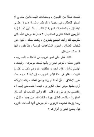 ‫ﻜﻤﻴﺎﺕ ﻫﺎﺌﻠﺔ ﻤﻥ ﺍﻟﻠﻴﻤﻭﻥ ، ﻭﻤﻀﺎﺩﺍﺕ ﺍﻟﻬﺴـﺘﺎﻤﻴﻥ ﺤﺘـﻰ ﻻ‬
‫ﺍﻀﻁﺭ ﻟﻠﻌﻁﺎﺱ ﻓﻰ ﻭﺠﻬﻬﺎ ، ﻭﻟﻡ ﻴﻜـﻥ ﺜﻤـﺔ ﻋـﺭﻕ ﻋﻠـﻰ‬
‫ﺍﻹﻁﻼﻕ ، ﻭﺍﻟﻤﺩﺍﻋﺒﺎﺕ ﺍﻟﺴﺭﻴﺔ ﻻ ﺘﻨﺎﺴـﺏ ﺍﻟـﺫﻴﻥ ﺘﺠـﺎﻭﺯﻭﺍ‬
‫ﺍﻷﺭﺒﻌﻴﻥ ﻓﻠﻤﺎﺫﺍ ﺍﺸﺘﺭﻯ ﺍﻟﻤﻨﺎﺩﻴـل ؟ ﻫـل ﺘﻔـﺭﺽ ﺍﻷﻤـﺎﻜﻥ‬
‫ﻁﻘﻭﺴﻬﺎ ﻟﻘﺩ ﺭﺃﻴﺕ ﺍﻟﺠﻤﻴﻊ ﻴﺸﺘﺭﻭﻥ ، ﻭﻜﻨﺕ ﻫﻨﺎﻙ ، ﺃﺠﻭل ﺒﻴﻥ‬
‫ﺜﻨﺎﺌﻴﺎﺕ ﺍﻟﻌﺸﺎﻕ . ﺃﺨﺘﺯﻥ ﺍﻟﻤﺸﺎﻫﺩﺍﺕ ﺍﻟﻴﻭﻤﻴﺔ ، ﺒﻼ ﻴﻘﻴﻥ ، ﺃﻨﻬﺎ‬
                                        ‫ﻗﺩ ﺤﺩﺜﺕ ﻤﻥ ﻗﺒل.‬
‫ﻜﻨﺕ ﺃﻓﻜﺭ ﻋﻠﻰ ﻨﺤﻭ ﻏﺭﻴﺏ ﻓﻰ ﻟﻘﺎﺀﺍﺘﻨـﺎ ﺍﻟﺴـﺭﻴﺔ ،‬
‫ﻓﺎﻟﻨﻭﺭ ﻤﻁﻔﺎ ، ﻟﺘﻭﻫﻡ ﺍﻟﺠﻴﺭﺍﻥ ﺒﺄﻨﻬﺎ ﻟﻴﺴﺕ ﻤﻭﺠﻭﺩﺓ ، ﻭﻟﻴﺘﺎﻜـﺩ‬
‫ﺍﻹﻴﻬﺎﻡ ﺘﻤﺎﻤﺎ ، ﻜﺎﻥ ﺍﻟﺠﻴﺭﺍﻥ ﻴﻁﻔﺌﻭﻥ ﺃﻨﻭﺍﺭﻫﻡ ﻭﻜﻨـﺕ ﻜﻠﻤـﺎ‬
                                         ‫ﹰ‬
‫ﺍﻨﺘﻬﻴﺕ ، ﺃﻓﻜﺭ ﻓﻰ ﻫﺫﺍ ﺍﻷﻤﺭ ﺍﻟﻐﺭﻴﺏ ، ﺇﻥ ﺸﻴﺌﺎ ﻟـﻡ ﻴﺤـﺩﺙ‬
‫ﻋﻠﻰ ﺍﻹﻁﻼﻕ ، ﻷﻥ ﺃﺤﺩﺍ ﻟﻡ ﻴﺭﻨﺎ ﻭﻨﺤﻥ ﻨﻔﻌﻠﻪ ، ﻭﻜﻠﻤﺎ ﺘﻬﻴﺄﺕ،‬
                                  ‫ﹰ‬
‫ﺃﺭﻯ ﻤﺸﻬﺩ ﻤﻭﺘﻰ ﺃﺴﻔل ﺍﻟﻜﻭﺒﺭﻯ ، ﻓﻴﻤـﺎ ﺘﻀـﻤﻨﻰ ﺇﻟﻴﻬـﺎ ،‬
‫ﻭﺘﻔﻌﻤﻨﻰ ﺒﻌﺭﻯ ﺒﻠﻭﺭﻯ ، ﻗﻠﺕ ، ﻟﻘﺩ ﺭﺁﻨﻰ ﺍﻟﻜﻠـﺏ ﺫﻭ ﺍﻟﺴـﺎﻕ‬
‫ﺍﻟﻤﺒﺘﻭﺭﺓ ، ﻭﺘﺸﻤﻡ ﺍﻟﻤﻜﺎﻥ ﺠﻴﺩﺍ ، ﻜﺎﻨﺕ ﺘﺒﺩﺃ ﻤﻥ ﺠﺩﻴﺩ ، ﺘﻘﻭل ،‬
                             ‫ﹰ‬
‫ﺭﺒﻤﺎ ﻴﻠﺯﻤﻨﺎ ﻓﻀﻴﺤﺔ ﻟﻨﺭﺘﻭﻯ ، ﺜﻡ ﺒﻔﺭﺽ ﺃﻨﻬﺎ ﺃﻀﺎﺀﺕ ﺍﻟﻨﻭﺭ،‬
                             ‫ﻓﻬل ﻴﻀﺊ ﺍﻟﺠﻴﺭﺍﻥ ﺃﻨﻭﺍﺭﻫﻡ ؟‬
 