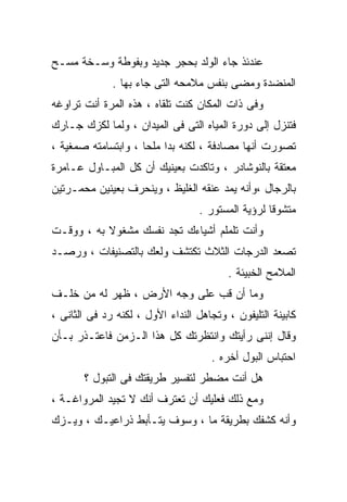 ‫ﻋﻨﺩﺌﺫ ﺠﺎﺀ ﺍﻟﻭﻟﺩ ﺒﺤﺠﺭ ﺠﺩﻴﺩ ﻭﺒﻔﻭﻁﺔ ﻭﺴـﺨﺔ ﻤﺴـﺢ‬
              ‫ﺍﻟﻤﻨﻀﺩﺓ ﻭﻤﻀﻰ ﺒﻨﻔﺱ ﻤﻼﻤﺤﻪ ﺍﻟﺘﻰ ﺠﺎﺀ ﺒﻬﺎ .‬
‫ﻭﻓﻰ ﺫﺍﺕ ﺍﻟﻤﻜﺎﻥ ﻜﻨﺕ ﺘﻠﻘﺎﻩ ، ﻫﺫﻩ ﺍﻟﻤﺭﺓ ﺃﻨﺕ ﺘﺭﺍﻭﻏﻪ‬
‫ﻓﺘﻨﺯل ﺇﻟﻰ ﺩﻭﺭﺓ ﺍﻟﻤﻴﺎﻩ ﺍﻟﺘﻰ ﻓﻰ ﺍﻟﻤﻴﺩﺍﻥ ، ﻭﻟﻤﺎ ﻟﻜﺯﻙ ﺠـﺎﺭﻙ‬
‫ﺘﺼﻭﺭﺕ ﺃﻨﻬﺎ ﻤﺼﺎﺩﻓﺔ ، ﻟﻜﻨﻪ ﺒﺩﺍ ﻤﻠﺤﺎ ، ﻭﺍﺒﺘﺴﺎﻤﺘﻪ ﺼﻤﻐﻴﺔ ،‬
‫ﻤﻌﺘﻘﺔ ﺒﺎﻟﻨﻭﺸﺎﺩﺭ ، ﻭﺘﺎﻜﺩﺕ ﺒﻌﻴﻨﻴﻙ ﺃﻥ ﻜل ﺍﻟﻤﺒـﺎﻭل ﻋـﺎﻤﺭﺓ‬
‫ﺒﺎﻟﺭﺠﺎل ،ﻭﺃﻨﻪ ﻴﻤﺩ ﻋﻨﻘﻪ ﺍﻟﻐﻠﻴﻅ ، ﻭﻴﻨﺤﺭﻑ ﺒﻌﻴﻨﻴﻥ ﻤﺤﻤـﺭﺘﻴﻥ‬
                                   ‫ﻤﺘﺸﻭﻗﺎ ﻟﺭﺅﻴﺔ ﺍﻟﻤﺴﺘﻭﺭ .‬
                                                   ‫ﹰ‬
‫ﻭﺃﻨﺕ ﺘﻠﻤﻠﻡ ﺃﺸﻴﺎﺀﻙ ﺘﺠﺩ ﻨﻔﺴﻙ ﻤﺸﻐﻭﻻ ﺒﻪ ، ﻭﻭﻗـﺕ‬
           ‫ﹰ‬
‫ﺘﺼﻌﺩ ﺍﻟﺩﺭﺠﺎﺕ ﺍﻟﺜﻼﺙ ﺘﻜﺘﺸﻑ ﻭﻟﻌﻙ ﺒﺎﻟﺘﺼﻨﻴﻔﺎﺕ ، ﻭﺭﺼـﺩ‬
                                         ‫ﺍﻟﻤﻼﻤﺢ ﺍﻟﺨﺒﻴﺌﺔ .‬
‫ﻭﻤﺎ ﺃﻥ ﻗﺏ ﻋﻠﻰ ﻭﺠﻪ ﺍﻷﺭﺽ ، ﻅﻬﺭ ﻟﻪ ﻤﻥ ﺨﻠـﻑ‬
‫ﻜﺎﺒﻴﻨﺔ ﺍﻟﺘﻠﻴﻔﻭﻥ ، ﻭﺘﺠﺎﻫل ﺍﻟﻨﺩﺍﺀ ﺍﻷﻭل ، ﻟﻜﻨﻪ ﺭﺩ ﻓﻰ ﺍﻟﺜﺎﻨﻰ ،‬
‫ﻭﻗﺎل ﺇﻨﻨﻰ ﺭﺃﻴﺘﻙ ﻭﺍﻨﺘﻅﺭﺘﻙ ﻜل ﻫﺫﺍ ﺍﻟـﺯﻤﻥ ﻓﺎﻋﺘـﺫﺭ ﺒـﺄﻥ‬
                                      ‫ﺍﺤﺘﺒﺎﺱ ﺍﻟﺒﻭل ﺃﺨﺭﻩ .‬
       ‫ﻫل ﺃﻨﺕ ﻤﻀﻁﺭ ﻟﺘﻔﺴﻴﺭ ﻁﺭﻴﻘﺘﻙ ﻓﻰ ﺍﻟﺘﺒﻭل ؟‬
‫ﻭﻤﻊ ﺫﻟﻙ ﻓﻌﻠﻴﻙ ﺃﻥ ﺘﻌﺘﺭﻑ ﺃﻨﻙ ﻻ ﺘﺠﻴﺩ ﺍﻟﻤﺭﻭﺍﻏـﺔ ،‬
‫ﻭﺃﻨﻪ ﻜﺸﻔﻙ ﺒﻁﺭﻴﻘﺔ ﻤﺎ ، ﻭﺴﻭﻑ ﻴﺘـﺄﺒﻁ ﺫﺭﺍﻋﻴـﻙ ، ﻭﻴـﺯﻙ‬
 