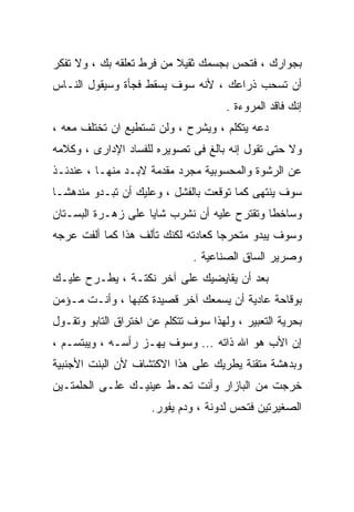 ‫ﺒﺠﻭﺍﺭﻙ ، ﻓﺘﺤﺱ ﺒﺠﺴﻤﻙ ﺜﻘﻴﻼ ﻤﻥ ﻓﺭﻁ ﺘﻌﻠﻘﻪ ﺒﻙ ، ﻭﻻ ﺘﻔﻜﺭ‬
‫ﺃﻥ ﺘﺴﺤﺏ ﺫﺭﺍﻋﻙ ، ﻷﻨﻪ ﺴﻭﻑ ﻴﺴﻘﻁ ﻓﺠﺄﺓ ﻭﺴﻴﻘﻭل ﺍﻟﻨـﺎﺱ‬
                                      ‫ﺇﻨﻙ ﻓﺎﻗﺩ ﺍﻟﻤﺭﻭﺀﺓ .‬
‫ﺩﻋﻪ ﻴﺘﻜﻠﻡ ، ﻭﻴﺸﺭﺡ ، ﻭﻟﻥ ﺘﺴﺘﻁﻴﻊ ﺍﻥ ﺘﺨﺘﻠﻑ ﻤﻌﻪ ،‬
‫ﻭﻻ ﺤﺘﻰ ﺘﻘﻭل ﺇﻨﻪ ﺒﺎﻟﻎ ﻓﻰ ﺘﺼﻭﻴﺭﻩ ﻟﻠﻔﺴﺎﺩ ﺍﻹﺩﺍﺭﻯ ، ﻭﻜﻼﻤﻪ‬
‫ﻋﻥ ﺍﻟﺭﺸﻭﺓ ﻭﺍﻟﻤﺤﺴﻭﺒﻴﺔ ﻤﺠﺭﺩ ﻤﻘﺩﻤﺔ ﻻﺒـﺩ ﻤﻨﻬـﺎ ، ﻋﻨﺩﺌـﺫ‬
‫ﺴﻭﻑ ﻴﻨﺘﻬﻰ ﻜﻤﺎ ﺘﻭﻗﻌﺕ ﺒﺎﻟﻔﺸل ، ﻭﻋﻠﻴﻙ ﺃﻥ ﺘﺒـﺩﻭ ﻤﻨﺩﻫﺸـﺎ‬
‫ﹰ‬
‫ﻭﺴﺎﺨﻁﺎ ﻭﺘﻘﺘﺭﺡ ﻋﻠﻴﻪ ﺃﻥ ﻨﺸﺭﺏ ﺸﺎﻴﺎ ﻋﻠﻰ ﺯﻫـﺭﺓ ﺍﻟﺒﺴـﺘﺎﻥ‬
                   ‫ﹰ‬                        ‫ﹰ‬
‫ﻭﺴﻭﻑ ﻴﺒﺩﻭ ﻤﺘﺤﺭﺠﺎ ﻜﻌﺎﺩﺘﻪ ﻟﻜﻨﻙ ﺘﺄﻟﻑ ﻫﺫﺍ ﻜﻤﺎ ﺃﻟﻔﺕ ﻋﺭﺠﻪ‬
                                   ‫ﹰ‬
                               ‫ﻭﺼﺭﻴﺭ ﺍﻟﺴﺎﻕ ﺍﻟﺼﻨﺎﻋﻴﺔ .‬
‫ﺒﻌﺩ ﺃﻥ ﻴﻘﺎﻴﻀﻴﻙ ﻋﻠﻰ ﺁﺨﺭ ﻨﻜﺘـﺔ ، ﻴﻁـﺭﺡ ﻋﻠﻴـﻙ‬
‫ﺒﻭﻗﺎﺤﺔ ﻋﺎﺩﻴﺔ ﺃﻥ ﻴﺴﻤﻌﻙ ﺁﺨﺭ ﻗﺼﻴﺩﺓ ﻜﺘﺒﻬﺎ ، ﻭﺃﻨـﺕ ﻤـﺅﻤﻥ‬
‫ﺒﺤﺭﻴﺔ ﺍﻟﺘﻌﺒﻴﺭ ، ﻭﻟﻬﺫﺍ ﺴﻭﻑ ﺘﺘﻜﻠﻡ ﻋﻥ ﺍﺨﺘﺭﺍﻕ ﺍﻟﺘﺎﺒﻭ ﻭﺘﻘـﻭل‬
‫ﺇﻥ ﺍﻷﺏ ﻫﻭ ﺍﷲ ﺫﺍﺘﻪ ... ﻭﺴﻭﻑ ﻴﻬـﺯ ﺭﺃﺴـﻪ ، ﻭﻴﺒﺘﺴـﻡ ،‬
‫ﻭﺒﺩﻫﺸﺔ ﻤﺘﻘﻨﺔ ﻴﻁﺭﻴﻙ ﻋﻠﻰ ﻫﺫﺍ ﺍﻻﻜﺘﺸﺎﻑ ﻷﻥ ﺍﻟﺒﻨﺕ ﺍﻷﺠﻨﺒﻴﺔ‬
‫ﺨﺭﺠﺕ ﻤﻥ ﺍﻟﺒﺎﺯﺍﺭ ﻭﺃﻨﺕ ﺘﺤـﻁ ﻋﻴﻨﻴـﻙ ﻋﻠـﻰ ﺍﻟﺤﻠﻤﺘـﻴﻥ‬
                     ‫ﺍﻟﺼﻐﻴﺭﺘﻴﻥ ﻓﺘﺤﺱ ﻟﺩﻭﻨﺔ ، ﻭﺩﻡ ﻴﻔﻭﺭ.‬
 