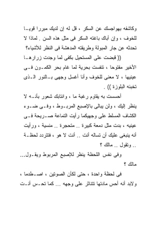 ‫ﻭﻜﺎﺸﻔﻪ ﺒﻬﻭﺍﺠﺴﻙ ﻋﻥ ﺍﻟﺴﻜﺭ ، ﻗل ﻟﻪ ﺇﻥ ﻟﺩﻴﻙ ﻤﺒﺭﺭﺍ ﻗﻭﻴـﺎ‬
 ‫ﹰ‬     ‫ﹰ‬
 ‫ﻟﻠﺨﻭﻑ ، ﻭﺇﻥ ﺃﺒﺎﻙ ﺒﺎﻏﺘﻪ ﺍﻟﺴﻜﺭ ﻓﻰ ﻤﺜل ﻫﺫﻩ ﺍﻟﺴﻥ . ﻟﻤﺎﺫﺍ ﻻ‬
  ‫ﺘﺤﺩﺜﻪ ﻋﻥ ﺠﺎﺭ ﺍﻟﻤﺒﻭﻟﺔ ﻭﻁﺭﻴﻘﺘﻪ ﺍﻟﻤﺩﻫﺸﺔ ﻓﻰ ﺍﻟﻨﻅﺭ ﻟﻸﺸﻴﺎﺀ؟‬
 ‫)) ﻗﺒﻀﺕ ﻋﻠﻰ ﺍﻟﻤﺴﺘﺤﻴل ﺒﻜﻔﻰ ﻟﻤﺎ ﻭﺠﺩﺕ ﺯﺭﺍﺭﻫـﺎ‬
 ‫ﺍﻷﺨﻴﺭ ﻤﻔﺘﻭﺤﺎ ، ﺘﻨﻔﺴﺕ ﺒﺤﺭﻴﺔ ﻟﻤﺎ ﻏﺎﻡ ﺒﺤﺭ ﺍﻟﻜﻤـﻭﻥ ﻓـﻰ‬
                                       ‫ﹰ‬
 ‫ﻋﻴﻨﻴﻬﺎ ، ﻻ ﻤﻌﻨﻰ ﻟﻠﺨﻭﻑ ﻭﺃﻨﺎ ﺃﻏﺴل ﻭﺠﻬﻰ ﺒـﺎﻟﻨﻭﺭ ﺍﻟـﺫﻯ‬
                                       ‫ﺘﺨﺒﺌﻪ ﺍﻟﺒﻠﻭﺯﺓ (( .‬
 ‫ﺃﺤﺴﺴﺕ ﺒﻪ ﻴﻘﺎﻭﻡ ﺭﻏﺒﺔ ﻤﺎ ، ﻭﺍﻨﺘﺎﺒﻙ ﺸﻌﻭﺭ ﺒﺄﻨـﻪ ﻻ‬
 ‫ﻴﻨﻅﺭ ﺇﻟﻴﻙ ، ﻭﻟﻥ ﻴﺒﺎﻟﻰ ﺒﺎﻹﺼﺒﻊ ﺍﻟﻤﺭﺒـﻭﻁ ، ﻭﻓـﻰ ﻀـﻭﺀ‬
 ‫ﺍﻟﻜﺸﺎﻑ ﺍﻟﻤﺴﻠﻁ ﻋﻠﻰ ﻭﺠﻬﻴﻜﻤﺎ ﺭﺃﻴﺕ ﺍﻟﺘﻤﺎﻋﺔ ﺼـﺭﻴﺤﺔ ﻓـﻰ‬
 ‫ﻋﻴﻨﻴﻪ ، ﺒﺩﺕ ﻤﺜل ﺩﻤﻌﺔ ﻜﺒﻴﺭﺓ .. ﻤﺘﺤﺠﺭﺓ .. ﻤﻨﺴﻴﺔ ، ﻭﺭﺃﻴﺕ‬
 ‫ﺃﻨﻪ ﻴﻨﺒﻐﻰ ﻋﻠﻴﻙ ﺃﻥ ﺘﺴﺎﻟﻪ ﺃﻨﺕ .. ﺃﻨﺕ ﻻ ﻫﻭ ، ﻓﺘﺘﺭﺩﺩ ﻟﺤﻅـﺔ‬
                                     ‫.. ﻭﺘﻘﻭل .. ﻤﺎﻟﻙ ؟‬
‫ﻭﻓﻰ ﻨﻔﺱ ﺍﻟﻠﺤﻅﺔ ﻴﻨﻅﺭ ﻟﻺﺼﺒﻊ ﺍﻟﻤﺭﺒﻭﻁ ﻭﻴﻘـﻭل...‬
                                                  ‫ﻤﺎﻟﻙ ؟‬
‫ﻓﻰ ﻟﺤﻅﺔ ﻭﺍﺤﺩﺓ ، ﺤﺘﻰ ﻟﻜﺄﻥ ﺍﻟﺼﻭﺘﻴﻥ ، ﺍﺼـﻁﺩﻤﺎ ،‬
‫ﻭﻻﺒﺩ ﺃﻨﻪ ﺃﺤﺱ ﻤﺎﺩﺘﻬﺎ ﺘﺘﻨﺎﺜﺭ ﻋﻠﻰ ﻭﺠﻬﻪ ... ﻜﻤﺎ ﺘﺤـﺱ ﺃﻨـﺕ‬
 