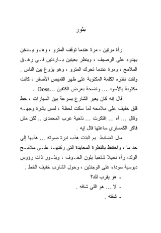 ‫ﺒﺜﻭﺭ‬

‫ﺭﺁﺓ ﻤﺭﺘﻴﻥ ، ﻤﺭﺓ ﻋﻨﺩﻤﺎ ﺘﻭﻗﻑ ﺍﻟﻤﺘﺭﻭ ، ﻭﻫـﻭ ﻴـﺩﺨﻥ‬
‫ﺒﻬﺩﻭﺀ ﻋﻠﻰ ﺍﻟﺭﺼﻴﻑ ، ﻭﻴﻨﻅﺭ ﺒﻌﻴﻨﻴﻥ ﺒـﺎﺭﺩﺘﻴﻥ ﻓـﻰ ﺭﻫـﻕ‬
‫ﺍﻟﻤﻼﻤﺢ ، ﻭﻤﺭﺓ ﻋﻨﺩﻤﺎ ﺘﺤﺭﻙ ﺍﻟﻤﺘﺭﻭ ، ﻭﻫﻭ ﻴﺯﻭﻍ ﺒﻴﻥ ﺍﻟﻨﺎﺱ .‬
‫ﻭﻟﻔﺕ ﻨﻅﺭﻩ ﺍﻟﻜﻠﻤﺔ ﺍﻟﻤﻜﺘﻭﺒﺔ ﻋﻠﻰ ﻅﻬﺭ ﺍﻟﻘﻤﻴﺹ ﺍﻷﺼﻔﺭ ، ﻜﺎﻨﺕ‬
     ‫ﻤﻜﺘﻭﺒﺔ ﺒﺎﻷﺴﻭﺩ ... ﻭﺍﻀﺤﺔ ﺒﻌﺭﺽ ﺍﻟﻜﺘﻔﻴﻥ ...‪. Boss‬‬
‫ﻗﺎل ﺇﻨﻪ ﻜﺎﻥ ﻴﻌﺒﺭ ﺍﻟﺸﺎﺭﻉ ﺒﺴﺭﻋﺔ ﺒﻴﻥ ﺍﻟﺴﻴﺎﺭﺍﺕ ، ﺤﻁ‬
‫ﻗﻠﻕ ﺨﻔﻴﻑ ﻋﻠﻰ ﻤﻼﻤﺤﻪ ﻟﻤﺎ ﺴﻜﺕ ﻟﺤﻅﺔ ، ﻟﻤﺱ ﺒﺸﺭﺓ ﻭﺠﻬـﻪ‬
‫ﻭﻗﺎل ... ﺁﻩ ... ﺍﻓﺘﻜﺭﺕ ... ﻨﺎﺤﻴﺔ ﻋﺭﺏ ﺍﻟﻤﺤﻤﺩﻯ .. ﻟﻜﻥ ﻤﺵ‬
                         ‫ﻓﺎﻜﺭ ﺍﻟﻜﻤﺴﺎﺭﻯ ﺴﺎﻋﺘﻬﺎ ﻗﺎل ﺇﻴﻪ .‬
‫ﻤﺎل ﺍﻟﻀﺎﺒﻁ ﻴﻡ ﺍﻟﺒﻨﺕ ﻫﺫﺏ ﻨﺒﺭﺓ ﺼﻭﺘﻪ ... ﻫﺫﺒﻬﺎ ﺇﻟﻰ‬
‫ﺤﺩ ﻤﺎ ، ﻭﺍﺤﺘﻔﻅ ﺒﺎﻟﻨﻅﺭﺓ ﺍﻟﻤﺤﺎﻴﺩﺓ ﺍﻟﺘﻰ ﺭﻜﻨﻬـﺎ ﻋﻠـﻰ ﻤﻼﻤـﺢ‬
‫ﺍﻟﻭﻟﺩ، ﺭﺁﻩ ﻨﺤﻴﻼ ﺸﺎﺤﺒﺎ ﺒﻠﻭﻥ ﺍﻟﺨـﻭﻑ ، ﻭﺒﺜـﻭﺭ ﺫﺍﺕ ﺭﺅﻭﺱ‬
                              ‫ﹰ‬
  ‫ﺩﺒﻭﺴﻴﺔ ﺴﻭﺩﺍﺀ ﻋﻠﻰ ﺍﻟﻭﺠﻨﺘﻴﻥ ، ﻭﺤﻭل ﺍﻟﺸﺎﺭﺏ ﺨﻔﻴﻑ ﺍﻟﺨﻁ .‬
                                ‫ـ ﻫﻭ ﻴﻘﺭﺏ ﻟﻙ؟‬
                         ‫ـ ﻻ ... ﻫﻭ ﺍﻟﻠﻰ ﺸﺎﻓﻪ .‬
                                      ‫ـ ﺸﻔﺘﻪ .‬
 