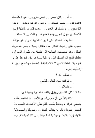 ‫ـ ﺁﻩ ... ﻜﺎﻥ ﺍﺴﻤﺭ ... ﺍﺴﻤﺭ ﻁﻭﻴل ... ﻫﻴـﻪ ﻜﺎﻨـﺕ‬
‫ﻗﺎﻋﺩﺓ ﻜﺩﻩ ... ﺠﻨﺏ ﺍﻟﺸﺒﺎﻙ ... ﻭﺍﻨـﺎ ﻭﺍﻗـﻑ ﻜـﺩﻩ ... ﺒـﻴﻥ‬
‫ﺍﻟﻜﺭﺴﻴﻴﻥ ... ﻭﻤﺎﺴﻙ ﻓﻰ ﺍﻟﻌﻤﻭﺩ ... ﻤﻌـﺭﻓﺵ ﺴـﺎﻋﺘﻬﺎ ﻜـﺎﻥ‬
  ‫ﺍﻟﻜﻤﺴﺎﺭﻯ ﺒﻴﻘﻭل ﺍﻴﻪ ... ﻭﻓﺠﺄﺓ ﺼﺭﺨﺕ ﻭﻗﺎﻟﺕ ... ﺍﻟﺴﻨﺴﻠﺔ .‬
‫ﻟﻤﺎ ﻴﺤﻁ ﺍﻟﻤﺴﺎﺀ ﻋﻠﻰ ﺍﻟﺒﻴﻭﺕ ﺍﻟﻜﺎﺒﻴﺔ ، ﻴﺒﺩﻭ ﻫﻭ ﻤﺭﺘﻜﻨﺎ‬
‫ﺒﻅﻬﺭﻩ ﻋﻠﻰ ﺭﻁﻭﺒﺔ ﺍﻟﺠﺩﺍﺭ ﻤﺜل ﺨﻔﺎﺵ ﻭﺤﻴﺩ ، ﻴﻨﻅﺭ ﻟﺸـﺭﻴﻙ‬
‫ﺍﻟﻤﻜﺎﻥ ﻭﻫﻭ ﻴﻤﺼﻤﺹ ﺃﺼﺎﺒﻌﻪ ﺇﺜﺭ ﺍﻨﺘﻬﺎﺌﻪ ﻤﻥ ﻁﺒـﻕ ﺍﻟﻔـﻭل ،‬
‫ﻭﻴﻠﻤﻠﻡ ﻗﺸﻴﺭﺍﺕ ﺍﻟﺒﺼل ﺍﻟﺘﻰ ﺘﺅﺭﻗﻬﺎ ﻨﺴﻤﺔ ﺒﺎﺭﺩﺓ ، ﺘﺤـﻁ ﻋﻠـﻰ‬
‫ﻓﻭﺭﻤﺎﻴﻜﺎ ﺍﻟﻤﻨﻀﺩﺓ ﻤﻥ ﺘﺸﻘﻘﺎﺕ ﺍﻟﻨﺎﻓﺫﺓ ﺍﻟﻤﻐﻠﻘﺔ ، ﻭﺘﺴﻤﺢ ﻭﺠﻬـﻪ‬
                                           ‫ﺒﺘﻘﻁﻴﺒﺔ ﻋﻤﻴﻘﺔ .‬
                                    ‫ـ ﺸﻜﻠﻬﺎ ﺍﻴﻪ ؟‬
                     ‫ـ ﻤﺭﻓﺕ ﺍﻤﻴﻥ ﺍﻟﺨﺎﻟﻕ ﺍﻟﻨﺎﻁﻕ .‬
                                       ‫ـ ﻴﺎﺴﻼﻡ .‬
      ‫ﺴﺎﻋﺘﻬﺎ ﻜﺎﻥ ﺍﻟﻜﻤﺴﺎﺭﻯ ﻴﺯﻕ ﺒﻜﺘﻔﻪ ، ﻗﺼﻴﺭﺍ ﻭﺒﺩﻴﻨﺎ ﻜﺎﻥ ،‬
            ‫ﹰ‬      ‫ﹰ‬
 ‫ﻟﻜﻨﻪ ﻴﻨﻔﺫ ﻓﻰ ﺍﻟﺯﺤﺎﻡ ﻭﻴﺸـﻕ ﺍﻷﺠﺴـﺎﺩ ﺍﻟﻤﻠﺘﺼـﻘﺔ ،‬
 ‫ﻭﻴﺴﻤﺢ ﻋﺭﻓﻪ ، ﻭﻴﺨﺒﻁ ﺒﻜﻌﺏ ﺍﻟﻘﻠﻡ ﻋﻠﻰ ﺍﻷﻋﻤـﺩﺓ ﺍﻟﻤﻌﺩﻨﻴـﺔ‬
 ‫ﻓﻴﺼﺩﺭ ﺼﻭﺘﺎ ﺭﻨﺎﻨﺎ ﻟﻪ ﺠﻔﺎﻑ ﺍﻟﻤﻌﺩﻥ ، ﻭﺼـﻠﻴل ﺍﻟﺼـﻼﺒﺔ‬
                                 ‫ﹰ‬     ‫ﹰ‬
 ‫ﺫﺍﺘﻬﺎ، ﺯﺭﺕ ﺍﻟﺒﻨﺕ ﺭﻤﻭﺸﻬﺎ ﺍﻟﻤﻜﺤﻭﻟﺔ ﻭﻫﻰ ﺘﺘﺄﻤﻠﻪ ﺒﺎﺴﺘﻐﺭﺍﺏ،‬
 