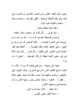 ‫ﻭﺒﺹ ﺍﻟﻭﻟﺩ ﻟﻜﻌﺏ ﺍﻟﻘﻠﻡ ﻭﺭﺃﻯ ﺍﻟﻤﺒﺴﻡ ﺍﻷﻟﻭﻤﻨﻴـﻭﻡ ﺍﻟﻤﺭﺸـﻭﻕ‬
‫ﻓﻴﻪ، ﻭﻓﻰ ﺘﻠﻙ ﺍﻟﻠﺤﻅﺔ ﺒﺭﻨﻴﻨﻬﺎ ، ﺘﻠﺘﻘﻰ ﻨﻅﺭﺘﺎﻥ ، ﻭﺍﺤﺩﺓ ﻤﻨﺴﺎﺒﺔ‬
                            ‫... ﻨﺎﻋﻤﺔ ﻭﺍﻟﺜﺎﻨﻴﺔ ﺘﺸﺒﻪ ﺍﻟﻭﻟﺩ .‬
                         ‫ـ ﻗﻠﺕ ﺇﻨﻬﺎ ﻟﺤﻅﺔ ﻋﺎﺩﻴﺔ .‬
‫ـ ﻤﺵ ﻗﻭﻯ ... ﻷﻥ ﺍﻟﻭﺍﺩ ﺃﺒﻭ ﺴﻴﺠﺎﺭﺓ ﻋﻤل ﻋﻤﻠﺘﻪ .‬
‫ﺘﺯﺤﺯﺡ ﺍﻟﻀﺎﺒﻁ ﺒﻜﺭﺴﻴﻪ ﻟﻠـﻭﺭﺍﺀ ، ﻓﺒـﺎﻥ ﺼـﺩﺭﻩ‬
‫ﻋﺭﻴﻀﺎ ﻓﻰ ﺍﻟﺴﺘﺭﺓ ﺍﻟﺒﻴﻀﺎﺀ ... ﺫﻟﻙ ﺍﻟﺒﻴﺎﺽ ﺍﻟـﺫﻯ ﻴﻭﺠـﻊ‬
                                             ‫ﹰ‬
‫ﺍﻟﻌﻴﻥ ، ﻭﻓﻰ ﺍﻟﺨﻠﻑ ﻜﺎﻨﺕ ﻨﺎﻓﺫﺓ ﻤﻔﺘﻭﺤﺔ ، ... ﺍﻟﻨﺎﻓﺫﺓ ﻟﻬﺎ ﺃﻁﺭ‬
‫ﻤﻌﺩﻨﻴﺔ ﺒﻠﻭﻥ ﺍﻟﻨﺠﻭﻡ ﻋﻠﻰ ﻜﺘﻔﻴﻪ ، ﻭﺍﻟﺯﺠﺎﺝ ... ﻜﺎﻥ ﺒﻨﻴﺎ ﺩﺍﻜﻨﺎ‬
‫ﹰ‬     ‫ﹰ‬
‫ﻓﻰ ﻟﻭﻥ ﻋﻴﻨﻰ ﺍﻟﺒﻨﺕ ﻟﺤﻅﺔ ﺃﻥ ﻗﺎل ﺍﻟﻀﺎﺒﻁ ... ﺍﺴﺘﻨﻰ ﺍﻨـﺕ‬
                                                     ‫ﺒﺭﺓ .‬
‫ﺨﺒﻁ ﻋﻠﻰ ﺠﺒﻬﺘﻪ ، ﻭﺘﺭﺍﺠﻊ ﺨﻁﻭﺓ ﻟﻠـﻭﺭﺍﺀ ، ﻜﺎﻨـﺕ‬
‫ﺍﻟﺒﻨﺕ ﺘﻤﺴﺢ ﺍﻟﻜﺤل ﺍﻟﺫﻯ ﺴﺎل ﻤﻊ ﺍﻟﺩﻤﻭﻉ ، ﻭﺘﺸﺩ ﺍﻟﺠﻴﺏ ﻋﻠﻰ‬
‫ﺭﻜﺒﺘﻴﻬﺎ ، ﻭﺘﻀﻡ ﺴﺎﻗﻴﻬﺎ ﻟﻤﺎ ﺃﺤﺴﺕ ﻨﻅﺭﺍﺘﻪ ﺘﺴﻴل ﻋﻠﻴﻬﺎ ﺩﺍﻓﺌﺔ‬
‫... ﻗﻁﺭﺓ ... ﻗﻁﺭﺓ ، ﻭﺍﻟﻭﻟﺩ ﻴﺘﻠﻤﺱ ﺒﺜﻭﺭ ﻭﺠﻬﻪ ﺍﻟﺫﻯ ﺒـﺩﺕ‬
                             ‫ﻭﺍﻀﺤﺔ ﻓﻰ ﻤﻭﺍﺠﻬﺔ ﺍﻷﻟﻭﺍﻥ .‬
              ‫ـ ﻟﻤﺎ ﺸﻔﺘﻪ ... ﻜﻨﺕ ﺤﺫﺭﻫﺎ ﻴﺎ ﺃﺨﻰ .‬
                      ‫ـ ﺴﺎﻋﺔ ﺍﻟﻘﺩﺭ ﻴﻌﻤﻰ ﺍﻟﺒﺼﺭ.‬
 