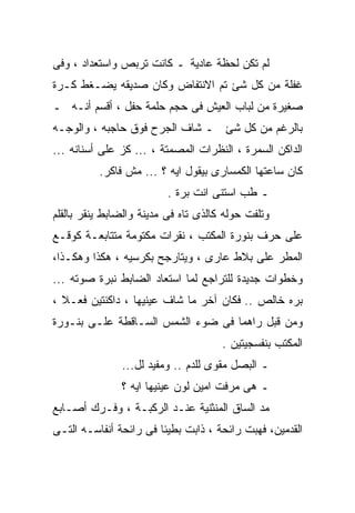 ‫ﻟﻡ ﺘﻜﻥ ﻟﺤﻅﺔ ﻋﺎﺩﻴﺔ ـ ﻜﺎﻨﺕ ﺘﺭﺒﺹ ﻭﺍﺴﺘﻌﺩﺍﺩ ، ﻭﻓﻰ‬
‫ﻏﻔﻠﺔ ﻤﻥ ﻜل ﺸﺊ ﺘﻡ ﺍﻻﻨﺘﻔﺎﺽ ﻭﻜﺎﻥ ﺼﺩﻴﻘﻪ ﻴﻀـﻐﻁ ﻜـﺭﺓ‬
‫ﺼﻐﻴﺭﺓ ﻤﻥ ﻟﺒﺎﺏ ﺍﻟﻌﻴﺵ ﻓﻰ ﺤﺠﻡ ﺤﻠﻤﺔ ﺤﻔل ، ﺃﻗﺴﻡ ﺃﻨـﻪ ـ‬
‫ﺒﺎﻟﺭﻏﻡ ﻤﻥ ﻜل ﺸﺊ ـ ﺸﺎﻑ ﺍﻟﺠﺭﺡ ﻓﻭﻕ ﺤﺎﺠﺒﻪ ، ﻭﺍﻟﻭﺠـﻪ‬
‫ﺍﻟﺩﺍﻜﻥ ﺍﻟﺴﻤﺭﺓ ، ﺍﻟﻨﻅﺭﺍﺕ ﺍﻟﻤﺼﻤﺘﺔ ، ... ﻜﺯ ﻋﻠﻰ ﺃﺴﻨﺎﻨﻪ ...‬
          ‫ﻜﺎﻥ ﺴﺎﻋﺘﻬﺎ ﺍﻟﻜﻤﺴﺎﺭﻯ ﺒﻴﻘﻭل ﺍﻴﻪ ؟ ... ﻤﺵ ﻓﺎﻜﺭ.‬
                          ‫ـ ﻁﺏ ﺍﺴﺘﻨﻰ ﺍﻨﺕ ﺒﺭﺓ .‬
‫ﻭﺘﻠﻔﺕ ﺤﻭﻟﻪ ﻜﺎﻟﺫﻯ ﺘﺎﻩ ﻓﻰ ﻤﺩﻴﻨﺔ ﻭﺍﻟﻀﺎﺒﻁ ﻴﻨﻘﺭ ﺒﺎﻟﻘﻠﻡ‬
‫ﻋﻠﻰ ﺤﺭﻑ ﺒﻨﻭﺭﺓ ﺍﻟﻤﻜﺘﺏ ، ﻨﻘﺭﺍﺕ ﻤﻜﺘﻭﻤﺔ ﻤﺘﺘﺎﺒﻌـﺔ ﻜﻭﻗـﻊ‬
‫ﺍﻟﻤﻁﺭ ﻋﻠﻰ ﺒﻼﻁ ﻋﺎﺭﻯ ، ﻭﻴﺘﺎﺭﺠﺢ ﺒﻜﺭﺴﻴﻪ ، ﻫﻜﺫﺍ ﻭﻫﻜـﺫﺍ،‬
‫ﻭﺨﻁﻭﺍﺕ ﺠﺩﻴﺩﺓ ﻟﻠﺘﺭﺍﺠﻊ ﻟﻤﺎ ﺍﺴﺘﻌﺎﺩ ﺍﻟﻀﺎﺒﻁ ﻨﺒﺭﺓ ﺼﻭﺘﻪ ...‬
‫ﺒﺭﻩ ﺨﺎﻟﺹ .. ﻓﻜﺎﻥ ﺁﺨﺭ ﻤﺎ ﺸﺎﻑ ﻋﻴﻨﻴﻬﺎ ، ﺩﺍﻜﻨﺘﻴﻥ ﻓﻌـﻼ ،‬
‫ﻭﻤﻥ ﻗﺒل ﺭﺍﻫﻤﺎ ﻓﻰ ﻀﻭﺀ ﺍﻟﺸﻤﺱ ﺍﻟﺴـﺎﻗﻁﺔ ﻋﻠـﻰ ﺒﻨـﻭﺭﺓ‬
                                      ‫ﺍﻟﻤﻜﺘﺏ ﺒﻨﻔﺴﺠﻴﺘﻴﻥ .‬
               ‫ـ ﺍﻟﺒﺼل ﻤﻘﻭﻯ ﻟﻠﺩﻡ .. ﻭﻤﻔﻴﺩ ﻟل...‬
               ‫ـ ﻫﻰ ﻤﺭﻓﺕ ﺍﻤﻴﻥ ﻟﻭﻥ ﻋﻴﻨﻴﻬﺎ ﺍﻴﻪ ؟‬
‫ﻤﺩ ﺍﻟﺴﺎﻕ ﺍﻟﻤﻨﺜﻨﻴﺔ ﻋﻨـﺩ ﺍﻟﺭﻜﺒـﺔ ، ﻭﻓـﺭﻙ ﺃﺼـﺎﺒﻊ‬
‫ﺍﻟﻘﺩﻤﻴﻥ، ﻓﻬﺒﺕ ﺭﺍﺌﺤﺔ ، ﺫﺍﺒﺕ ﺒﻁﻴﺌﺎ ﻓﻰ ﺭﺍﺌﺤﺔ ﺃﻨﻔﺎﺴـﻪ ﺍﻟﺘـﻰ‬
 