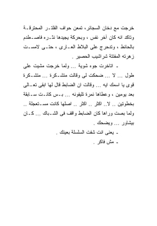 ‫ﺨﺭﺠﺕ ﻤﻊ ﺩﺨﺎﻥ ﺍﻟﺴﺠﺎﺌﺭ، ﺘﻤﻌﻥ ﺤﻭﺍﻑ ﺍﻟﻔﻠﺘـﺭ ﺍﻟﻤﺤﺘﺭﻗـﺔ‬
‫ﻭﺘﺎﻜﺩ ﺍﻨﻪ ﻜﺎﻥ ﺁﺨﺭ ﻨﻔﺱ ، ﻭﺒﺤﺭﻜﺔ ﻴﺠﻴﺩﻫﺎ ﻨﺜـﺭﻩ ﻓﺎﺼـﻁﺩﻡ‬
‫ﺒﺎﻟﺤﺎﺌﻁ ، ﻭﺘﺩﺤﺭﺝ ﻋﻠﻰ ﺍﻟﺒﻼﻁ ﺍﻟﻌـﺎﺭﻯ ، ﺤﺘـﻰ ﻻﻤﺴـﺕ‬
                        ‫ﺯﻫﺭﺘﻪ ﺍﻟﻤﻔﺘﺘﺔ ﺸﺭﺍﺸﻴﺏ ﺍﻟﺤﺼﻴﺭ .‬
‫ـ ﺍﺘﺎﺨﺭﺕ ﺠﻭﻩ ﺸﻭﻴﺔ ... ﻭﻟﻤﺎ ﺨﺭﺠﺕ ﻤﺸﻴﺕ ﻋﻠﻰ‬
‫ﻁﻭل ... ﻻ ... ﻀﺤﻜﺕ ﻟﻰ ﻭﻗﺎﻟﺕ ﻤﺘﺸـﻜﺭﺓ ... ﻤﺘﺸـﻜﺭﺓ‬
‫ﻗﻭﻯ ﻴﺎ ﺍﺴﻤﻙ ﺍﻴﻪ ... ﻭﻗﺎﻟﺕ ﺍﻥ ﺍﻟﻀﺎﺒﻁ ﻗﺎل ﻟﻬﺎ ﺍﺒﻘﻰ ﺘﻌـﺎﻟﻰ‬
‫ﺒﻌﺩ ﻴﻭﻤﻴﻥ ، ﻭﻋﻁﺎﻫﺎ ﻨﻤﺭﺓ ﺘﻠﻴﻔﻭﻨﻪ ... ﺒـﺱ ﻜﺎﻨـﺕ ﺴـﺎﺒﻘﺔ‬
‫ﺒﺨﻁﻭﺘﻴﻥ .. ﻻ.. ﺍﻜﺜﺭ .. ﺍﻜﺜﺭ .. ﺍﺼﻠﻬﺎ ﻜﺎﻨﺕ ﻤﺴـﺘﻌﺠﻠﺔ ..‬
‫ﻭﻟﻤﺎ ﺒﺼﺕ ﻭﺭﺍﻫﺎ ﻜﺎﻥ ﺍﻟﻀﺎﺒﻁ ﻭﺍﻗﻑ ﻓﻰ ﺍﻟﺸـﺒﺎﻙ ... ﻜـﺎﻥ‬
                                  ‫ﺒﻴﺸﺎﻭﺭ ... ﻭﻴﻀﺤﻙ .‬
                ‫ـ ﻴﻌﻨﻰ ﺍﻨﺕ ﺸﻔﺕ ﺍﻟﺴﻠﺴﻠﺔ ﺒﻌﻴﻨﻙ .‬
                                  ‫ـ ﻤﺵ ﻓﺎﻜﺭ .‬
 