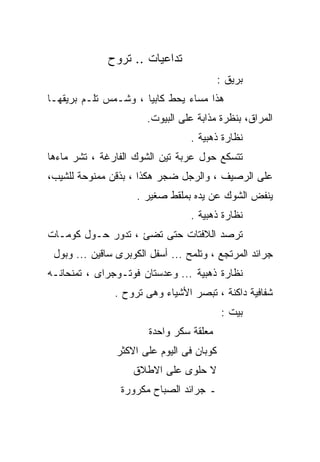 ‫ﺘﺩﺍﻋﻴﺎﺕ .. ﺘﺭﻭﺡ‬
                                           ‫ﺒﺭﻴﻕ :‬
‫ﻫﺫﺍ ﻤﺴﺎﺀ ﻴﺤﻁ ﻜﺎﺒﻴﺎ ، ﻭﺸـﻤﺱ ﺘﻠـﻡ ﺒﺭﻴﻘﻬـﺎ‬
                     ‫ﹰ‬
                       ‫ﺍﻟﻤﺭﺍﻕ، ﺒﻨﻅﺭﺓ ﻤﺫﺍﺒﺔ ﻋﻠﻰ ﺍﻟﺒﻴﻭﺕ.‬
                                  ‫ﻨﻅﺎﺭﺓ ﺫﻫﺒﻴﺔ .‬
‫ﺘﺘﺴﻜﻊ ﺤﻭل ﻋﺭﺒﺔ ﺘﻴﻥ ﺍﻟﺸﻭﻙ ﺍﻟﻔﺎﺭﻏﺔ ، ﺘﺸﺭ ﻤﺎﺀﻫﺎ‬
‫ﻋﻠﻰ ﺍﻟﺭﺼﻴﻑ ، ﻭﺍﻟﺭﺠل ﻀﺠﺭ ﻫﻜﺫﺍ ، ﺒﺫﻗﻥ ﻤﻤﻨﻭﺤﺔ ﻟﻠﺸﻴﺏ،‬
                     ‫ﻴﻨﻔﺽ ﺍﻟﺸﻭﻙ ﻋﻥ ﻴﺩﻩ ﺒﻤﻠﻘﻁ ﺼﻐﻴﺭ .‬
                                  ‫ﻨﻅﺎﺭﺓ ﺫﻫﺒﻴﺔ .‬
‫ﺘﺭﺼﺩ ﺍﻟﻼﻓﺘﺎﺕ ﺤﺘﻰ ﺘﻀﺊ ، ﺘﺩﻭﺭ ﺤـﻭل ﻜﻭﻤـﺎﺕ‬
 ‫ﺠﺭﺍﺌﺩ ﺍﻟﻤﺭﺘﺠﻊ ، ﻭﺘﻠﻤﺢ ... ﺃﺴﻔل ﺍﻟﻜﻭﺒﺭﻯ ﺴﺎﻗﻴﻥ ... ﻭﺒﻭل‬
‫ﻨﻅﺎﺭﺓ ﺫﻫﺒﻴﺔ ... ﻭﻋﺩﺴﺘﺎﻥ ﻓﻭﺘـﻭﺠﺭﺍﻯ ، ﺘﻤﻨﺤﺎﻨـﻪ‬
               ‫ﺸﻔﺎﻓﻴﺔ ﺩﺍﻜﻨﺔ ، ﺘﺒﺼﺭ ﺍﻷﺸﻴﺎﺀ ﻭﻫﻰ ﺘﺭﻭﺡ .‬
                                           ‫ﺒﻴﺕ :‬
                        ‫ﻤﻌﻠﻘﺔ ﺴﻜﺭ ﻭﺍﺤﺩﺓ‬
                ‫ﻜﻭﺒﺎﻥ ﻓﻰ ﺍﻟﻴﻭﻡ ﻋﻠﻰ ﺍﻻﻜﺜﺭ‬
                    ‫ﻻ ﺤﻠﻭﻯ ﻋﻠﻰ ﺍﻻﻁﻼﻕ‬
                 ‫ـ ﺠﺭﺍﺌﺩ ﺍﻟﺼﺒﺎﺡ ﻤﻜﺭﻭﺭﺓ‬
 