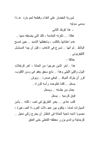 ‫ﺸﻭﺭﺒﺔ ﺍﻟﺨﻀﺎﺭ ﻋﻠﻰ ﺍﻟﻐﺫﺍﺀ ﻭﻗﻁﻌﺔ ﻟﺤﻡ ﺒﺎﺭﺩ ﻫـﺫﺍ‬
                                            ‫ﻴﺴﻤﻰ ﺴﻭﺘﻴﻪ‬
                              ‫ـ ﻫﺫﺍ ﻜﻭﺒﻙ ﺍﻟﺜﺎﻨﻰ‬
‫ﻫﻜﺫﺍ ... ﺫﻜﺭﺘﻪ ﺍﻟﺨﺎﺩﻤﺔ ، ﺘﻠﻙ ﺍﻟﺘﻰ ﻴﻀﺎﻴﻘﻪ ﻤﻨﻬﺎ...‬
‫ﻋﺩﻡ ﺍﻋﺘﻨﺎﺌﻬﺎ ﺒﺎﻟﻜﺘﺏ ، ﻭﺘﺤﻔﻅﻬﺎ ﺍﻟﺸﺩﻴﺩ .. ﺤﻴﻥ ﺘﻤﺴﺢ‬
‫ﺍﻟﺒﻼﻁ . ﺜﻡ ﺃﻨﻬﺎ .. ﺘﺴﺭﻉ ﻓﻰ ﺍﻟﺫﻫﺎﺏ ، ﻗﺒل ﺃﻥ ﻴﺒﺩﺍ ﺍﻟﻤﺴﻠﺴل‬
                                            ‫ﺍﻟﺘﻠﻴﻔﺯﻴﻭﻨﻰ .‬
                                         ‫ﻋﻼﻗﺔ :‬
‫ﻫﺫﺍ ..ﺁﺨﺭ ﺍﻟﺫﻴﻥ ﺨﺭﺠﻭﺍ ﻤﻥ ﺍﻟﺤﺎﻨﺔ ، ﺁﺨﺭ ﻜﺭﻨﻔﻼﺕ‬
‫ﺍﻟﺒﻭل ﻭﺍﻟﻘﺊ ﺍﻟﻠﻴﻠﻰ ﻭﻫﺫﺍ .. ﺒﺎﺌﻊ ﺴﺠﻕ ﻴﻐﻔﻭ ﻓﻰ ﻭﺴﻥ ﺍﻟﻜﻠﻭﺏ،‬
           ‫ﻗﺭﺭ ﺃﻥ ﻴﺘﺭﻙ ﺍﻟﻤﻭﻗﺩ .. ﻟﻴﺩﻓﺊ ﺼﺩﺭﻩ .. ﻭﻴﻭﺵ .‬
              ‫ﻴﺴﻌل .. ﻜﻠﻤﺎ ﺘﻁﻭﺤﺕ ﺭﺃﺴﻪ ﻟﻠﻭﺭﺍﺀ .‬
                       ‫ﻴﻌﺩل ﻤﻥ ﺠﻠﺴﺘﻪ .. ﻭﻴﺴﻌل‬
                             ‫ﻓﻭﻕ ﻜﺭﺴﻴﻪ .. ﻴﺴﻌل‬
‫ﻜﻠﺏ ﻋﺎﺩﻯ ... ﻴﻌﺒﺭ ﺍﻟﻁﺭﻴﻕ ﻓﻰ ﺘﻌﺏ ، ﻟﻜﻨﻪ .. ﻴﺄﻤﻥ‬
‫ﺍﻟﺴﻴﺎﺭﺍﺕ ﺘﻤﺎﻤﺎ ، ﻴﺘﻜﻭﻡ ﺒﻴﻥ ﻋﺠـﻼﺕ ﺍﻟﻌﺭﺒـﺔ ﺍﻟﺼـﻐﻴﺭﺓ ،‬
‫ﻤﺼﻭﺒﺎ ﺁﺫﻨﻴﻪ ﻨﺎﺤﻴﺔ ﺍﻟﺤﺎﻨﺔ ﻓﻰ ﺍﻨﺘﻅﺎﺭ ﺃﻥ ﻴﺨﺭﺝ ﺯﻜﻰ ﻨﺤﻴل ..‬
          ‫ﻜﺯﺠﺎﺠﺔ ﺒﺭﺍﻨﺩﻯ ﻴﺯﺭﺭ ﻤﻌﻁﻔﻪ ﺍﻟﻜﺤﻠﻰ ﺤﺘﻰ ﺍﻟﻌﻨﻕ‬
 