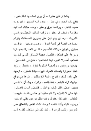 ‫ﻭﻜﻤﺎ ﻟﻭ ﻜﺎﻥ ﻤﻘﺩﺭﺍ ﻟﻪ ﺃﻥ ﻴﺭﻱ ﺍﻟﻤﺸـﻬﺩ ﺍﻟﺨﺘـﺎﻤﻰ ،‬
                             ‫ﹰ‬
‫ﻴﺩﻓﻊ ﺒﺎﺏ ﺍﻟﺤﺠﺭﺓ ﻓﻲ ﺤﺫﺭ ، ﻭﻴﻤﺩ ﺭﺃﺴﻪ ﺍﻟﺼﻐﻴﺭ ، ﻓﻴﻭﺍﺠـﻪ‬
‫ﺼﻬﺩ ﺍﻟﺩﺍﺨل ، ﻭﺭﺍﺌﺤﺔ ﻋﺭﻕ ﻭﻋﻁﺭ ، ﻭﻀـﺤﻜﺎﺕ ﻨﺴـﺎﺌﻴﺔ‬
‫ﻤﻜﺘﻭﻤﺔ ، ﺘﺨﻔﺕ ﻓﻰ ﺤﺫﺭ ، ﻭﺘﺭﻗﺏ ﺍﻟﺴﺎﻗﻴﻥ ﺍﻟﻨﺤﻴﻠﺘـﻴﻥ ﻓـﻲ‬
‫ﺍﻟﺸﻭﺭﺕ ، ﻭﻤﺎ ﺃﻥ ﻴﺒﺩﻭ ﻟﻬﻥ ﺤﺘﻰ ﻴﺤﺭﺭﻥ ﺍﻟﻀﺤﻜﺎﺕ ﻭﺘﺭﺘﺞ‬
‫ﺃﺠﺴﺎﺩﻫﻥ ﺍﻟﺒﻀﺔ ﻓﻲ ﻟﻤﻌﺔ ﺍﻟﻌﺭﻕ ، ﻭﻫـﻰ ﺒﻴـﻨﻬﻥ ، ﺘﺭﻗـﺏ‬
‫ﺒﻌﻴﻨﻴﻥ ﺭﺨﻭﺘﻴﻥ ﺤﺭﻜﺎﺕ ﺍﻷﺼﺎﺒﻊ ، ﺍﻟﺘـﻰ ﺘﺘﺤـﺭﻙ ﺒﻤﻬـﺎﺭﺓ‬
‫ﻭﺴﺭﻋﺔ ﻋﻠﻰ ﻓﺨﺫﻫﺎ ، ﻓﺘﻠﺼﻕ ﻋﺠﻴﻨﺔ ﺍﻟﺴـﻜﺭ ﺍﻟﺘـﻰ ﻜﺎﻨـﺕ‬
‫ﺘﺼﻨﻌﻬﺎ ﺃﻤﻪ ﻭﻻ ﺘﺨﺒﺭﻩ ﻓﻴﻤﺎ ﺘﺴﺘﺨﺩﻤﻬﺎ ، ﺤﺩﻕ ﻓﻲ ﺍﻟﻔﺨـﺫﻴﻥ ،‬
‫ﻻﻤﻌﺘﻴﻥ ﻭﺭﺩﻴﺘﻴﻥ ، ﻭﺍﻟﻌﺠﻴﻨﺔ ﺍﻟﺴﻜﺭﻴﺔ ﺘﻨﻔﺭﺩ ، ﻭﺘﻤﺘﻁ ، ﻭﺘﺯﻴﺩ‬
‫ﺍﻟﺠﻠﺩ ﺍﺤﻤﺭﺍﺭﺍ ﻭﻟﻤﻌﺎﻨﺎ، ﻓﺘﺤﺭﻙ ﺍﻟﻬﻭﺍﺀ ﺒﺠﻠﺩﺓ ﻜﺸﻜﻭل ، ﺘﻭﺠﻬﻪ‬
                                  ‫ﹰ‬       ‫ﹰ‬
‫ﻋﻠﻲ ﻭﻗﺩﻩ ﺍﻟﺴﻜﺭ، ﻓﺘﻔﻭﺡ ﺭﺍﺌﺤﺔ ﺍﻟﻜﻭﻤﺒﻠﻜﺱ ، ﺜﻡ ﻫﺎ ﻫﻲ ﺘﺭﻓﻊ‬
‫ﻋﻴﻨﻴﻬﺎ، ﺘﺭﺍﻩ ﻓﺘﺒﺘﺴﻡ ، ﻓﻘﻁ ﺘﺒﺘﺴﻡ ، ﻭﺘﻘﻭل ، ﻭﻜـﺄﻥ ﻻ ﺸـﺊ‬
‫ﻴﻌﻨﻴﻬﺎ، ﺍﺩﺨل ﻭﺍﻗﻔل ﺍﻟﺒﺎﺏ ﻭﺭﺍﺀﻙ .. ﻓﺘﺩﺨل ﻭﺃﻨـﺕ ﺫﺍﻫـل ،‬
‫ﺇﻨﻬﺎ ﺤﺘﻰ ﻻ ﺘﺨﺠل، ﻭﻻ ﺘﻠﻡ ﺴﺎﻗﻴﻬﺎ ﺃﻭ ﺤﺘـﻰ ﺘﺸـﺩ ﻋﻠﻴﻬﻤـﺎ‬
‫ﺍﻟﺠﻠﺒﺎﺏ ، ﻓﻔﻴﻡ ﻜﺎﻥ ﺤﺫﺭﻙ ﻭﺃﻨﺕ ﺘﻁل ﻤﻥ ﺒﻴﻥ ﺩﻓﺘﻲ ﺍﻟﺒـﺎﺏ،‬
‫ﻭﻭﺠﻴﺏ ﻗﻠﺒﻙ ﻭﺃﻨﺕ ﺘﺩﻓﻌﻪ ؟ ﻭﻟﻤﺎﺫﺍ ﻜﻨﺕ ﺘﻐﺎﻤﺭ ﺒﺎﻟﺘﺸﻌﻠﻕ ﻋﻠﻰ‬
‫ﺍﻟﻤﻭﺍﺴﻴﺭ ﻭﺘﺸﺏ ﻟﺘﺭﻯ ؟ .. ﻜﺎﻥ ﻜل ﺸﺊ ﻤﺘﺎﺤﺎ.. ﻟﻜﻨـﻪ ﻟـﻡ‬
            ‫ﹰ‬
 