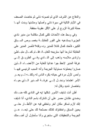 ‫ﻭﺍﻟﺩﻓﺎﻉ ﻋﻥ ﺍﻟﺸﺭﻑ ﺍﻟﺫﻱ ﻟﻡ ﺘﺼﻭﻨﻪ ﻨﺎﻨﻲ ﺜﻡ ﺨﺎﻀﺕ ﺍﻟﺼﺤﻑ‬
‫ﻓﻲ ﺍﻷﻴﺎﻡ ﺍﻟﺘﺎﻟﻴﺔ ﻓﻲ ﺴﻴﺭﺓ ﻨﺎﻨﻲ ﻭﺃﺼﻠﻬﺎ ﻭﻤﻨﺸﺌﻬﺎ ﻭﺒﺩﺕ ﺃﻨﻬـﺎ‬
            ‫ﺤﻤﻠﺔ ﻟﺘﺒﺭﺌﺔ ﺍﻟﺯﻭﺝ ﺃﻭ ﻋﻠﻰ ﺍﻷﻗل ﻋﻘﻭﺒﺔ ﻤﺨﻔﻔﺔ.‬
‫ﻭﻓﻲ ﻭﺴﻁ ﻫﺫﻩ ﺍﻷﺤﺩﺍﺙ ﺘﻠﻘﻰ ﻜﻤﺎل ﻤﻜﺎﻟﻤﺔ ﻤﻥ ﻤﺩﻴﺭ ﻨﺎﺩﻱ‬
‫ﺍﻟﺠﺯﻴﺭﺓ ﻴﺴﺘﺩﻋﻴﻪ ﻋﻠﻰ ﺍﻟﻔﻭﺭ ﻟﻠﻤﻘﺎﺒﻠـﺔ ﺒﺨﺼـﻭﺹ ﺍﻟﺴـﺒﺎﻕ‬
‫ﺍﻟﻜﺒﻴﺭ، ﻓﺄﺤﺘﺩ ﻜﻤﺎل ﻗﺎﺌﻼ ﻟﻠﻤﺩﻴﺭ ﻭﺩﻩ ﻭﻗﺘﻪ؟ ﻓﺄﺼﺭ ﺍﻟﻤﺩﻴﺭ ﻋﻠﻰ‬
‫ﺍﻟﻤﻘﺎﺒﻠﺔ ﺸﺎﺭﺤﺎ ﺃﻨﻬﺎ ﺴﺘﺭﻴﺤﻪ ﻟﻠﻐﺎﻴـﺔ، ﻓﻘـﺎﻡ ﻜﻤـﺎل ﻤﺘﺒـﺎﻁﺊ‬
‫ﻭﺍﺭﺘﺩﻯ ﻤﻼﺒﺴﻪ ﻭﺫﻫﺏ ﺇﻟﻰ ﺍﻟﻨـﺎﺩﻱ ﻭﻓـﻲ ﺍﻟﻁﺭﻴـﻕ ﺇﻟـﻰ‬
‫ﻏﺭﻓﺔ ﺍﻟﻤﺩﻴﺭ ﻻﺤﻅ ﺠﻭﺍ ﻋﺩﺍﺌﻴﺎ ﻟﻠﻐﺎﻴﺔ ﻤﻥ ﺍﻷﻋﻀـﺎﺀ ﺍﻟـﺫﻴﻥ‬
‫ﺼﺎﺭﻭﺍ ﻴﺤﻤﻠﻭﻨﻪ ﻤﺴﺌﻭﻟﻴﺔ ﺍﻟﺠﺭﻴﻤﺔ ﻭﺃﻨﻪ ﺍﻟﺴﺒﺏ ﺍﻟﺭﺌﻴﺴﻲ ﻓﻴﻬـﺎ‬
‫ﻭﺃﺤﺱ ﻷﻭل ﻤﺭﺓ ﻓﻲ ﺤﻴﺎﺘﻪ ﺒﻜﺭﻩ ﺍﻟﻨﺎﺱ ﻟﻪ ﻭﻟﻜﻨـﻪ ﻟـﻡ ﻴﻌـﺭ‬
‫ﺍﻷﻤﺭ ﺍﻫﺘﻤﺎﻤﺎ ﻭﺩﺨـل ﺇﻟـﻰ ﻏﺭﻓـﺔ ﺍﻟﻤـﺩﻴﺭ ﺍﻟـﺫﻱ ﺤﻴـﺎﻩ‬
                                  ‫ﺒﺎﺨﺘﺼﺎﺭ ﺸﺩﻴﺩ ﻭﻗﺎل ﻟﻪ:‬
‫ﺃﻅﻥ ﺃﻨﺕ ﺸﺎﻴﻑ ﺍﻷﻤﻭﺭ ﺸﻜﻠﻬﺎ ﺇﻴﻪ ﻓﻲ ﺍﻟﻨﺎﺩﻱ ﻜﻠﻪ ﻀـﺩﻙ‬
‫ﻭﻀﺩﻱ ﻋﻠﺸﺎﻥ ﻤﺼﺭ ﻋﻠﻰ ﺃﻥ ﺘﺸﺘﺭﻙ ﺒﺎﺴﻡ ﺍﻟﻨﺎﺩﻱ، ﺃﻨﺎ ﺸﺎﻴﻑ‬
‫ﺇﻨﻙ ﻻﺯﻡ ﺘﺴﺎﻓﺭ ﻤﻜﺎﻥ ﺁﺨﺭ ﻭﺘﺨﺘﻔﻲ ﻓﻴﻪ ﻋﻥ ﺍﻷﻨﻅـﺎﺭ ﺤﺘـﻰ‬
‫ﻴﺤﻴﻥ ﺍﻟﺴﺒﺎﻕ ﻭﺍﺨﺘﻔﺎﻭﻙ ﻜﺫﻟﻙ ﻤﺼﻠﺤﺔ ﻟﻙ ﺤﺘﻰ ﺘﺒﻌـﺩ ﻋـﻥ‬
‫ﺍﻟﺠﺭﻴﻤﺔ ﻭﺍﻟﺘﺤﻘﻴﻘﺎﺕ ﺍﻟﺘﻲ ﺴﺘﺠﺭﻱ ﻭﺃﻨﺎ ﺴﺄﺤﺎﻭل ﺃﻥ ﺃﻀـﻤﻨﻙ‬

                        ‫- ٨٠١ -‬
 