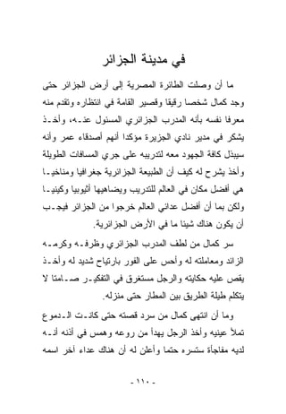 ‫ﻓﻲ ﻤﺩﻴﻨﺔ ﺍﻟﺠﺯﺍﺌﺭ‬
‫ﻤﺎ ﺃﻥ ﻭﺼﻠﺕ ﺍﻟﻁﺎﺌﺭﺓ ﺍﻟﻤﺼﺭﻴﺔ ﺇﻟﻰ ﺃﺭﺽ ﺍﻟﺠﺯﺍﺌﺭ ﺤﺘﻰ‬
‫ﻭﺠﺩ ﻜﻤﺎل ﺸﺨﺼﺎ ﺭﻗﻴﻘﺎ ﻭﻗﺼﻴﺭ ﺍﻟﻘﺎﻤﺔ ﻓﻲ ﺍﻨﺘﻅﺎﺭﻩ ﻭﺘﻘﺩﻡ ﻤﻨﻪ‬
‫ﻤﻌﺭﻓﺎ ﻨﻔﺴﻪ ﺒﺄﻨﻪ ﺍﻟﻤﺩﺭﺏ ﺍﻟﺠﺯﺍﺌﺭﻱ ﺍﻟﻤﺴﺌﻭل ﻋﻨـﻪ، ﻭﺃﺨـﺫ‬
‫ﻴﺸﻜﺭ ﻓﻲ ﻤﺩﻴﺭ ﻨﺎﺩﻱ ﺍﻟﺠﺯﻴﺭﺓ ﻤﺅﻜﺩﺍ ﺃﻨﻬﻡ ﺃﺼﺩﻗﺎﺀ ﻋﻤﺭ ﻭﺃﻨﻪ‬
‫ﺴﻴﺒﺫل ﻜﺎﻓﺔ ﺍﻟﺠﻬﻭﺩ ﻤﻌﻪ ﻟﺘﺩﺭﻴﺒﻪ ﻋﻠﻰ ﺠﺭﻱ ﺍﻟﻤﺴﺎﻓﺎﺕ ﺍﻟﻁﻭﻴﻠﺔ‬
‫ﻭﺃﺨﺫ ﻴﺸﺭﺡ ﻟﻪ ﻜﻴﻑ ﺃﻥ ﺍﻟﻁﺒﻴﻌﺔ ﺍﻟﺠﺯﺍﺌﺭﻴﺔ ﺠﻐﺭﺍﻓﻴﺎ ﻭﻤﻨﺎﺨﻴـﺎ‬
‫ﻫﻲ ﺃﻓﻀل ﻤﻜﺎﻥ ﻓﻲ ﺍﻟﻌﺎﻟﻡ ﻟﻠﺘﺩﺭﻴﺏ ﻭﻴﻀﺎﻫﻴﻬﺎ ﺃﺜﻴﻭﺒﻴﺎ ﻭﻜﻴﻨﻴـﺎ‬
‫ﻭﻟﻜﻥ ﺒﻤﺎ ﺃﻥ ﺃﻓﻀل ﻋﺩﺍﺌﻲ ﺍﻟﻌﺎﻟﻡ ﺨﺭﺠﻭﺍ ﻤﻥ ﺍﻟﺠﺯﺍﺌﺭ ﻓﻴﺠـﺏ‬
             ‫ﺃﻥ ﻴﻜﻭﻥ ﻫﻨﺎﻙ ﺸﻴﺌﺎ ﻤﺎ ﻓﻲ ﺍﻷﺭﺽ ﺍﻟﺠﺯﺍﺌﺭﻴﺔ.‬
‫ﺴ ‪ ‬ﻜﻤﺎل ﻤﻥ ﻟﻁﻑ ﺍﻟﻤﺩﺭﺏ ﺍﻟﺠﺯﺍﺌﺭﻱ ﻭﻅﺭﻓـﻪ ﻭﻜﺭﻤـﻪ‬
                                          ‫‪‬ﺭ‬
‫ﺍﻟﺯﺍﺌﺩ ﻭﻤﻌﺎﻤﻠﺘﻪ ﻟﻪ ﻭﺃﺤﺱ ﻋﻠﻰ ﺍﻟﻔﻭﺭ ﺒﺎﺭﺘﻴﺎﺡ ﺸﺩﻴﺩ ﻟﻪ ﻭﺃﺨـﺫ‬
‫ﻴﻘﺹ ﻋﻠﻴﻪ ﺤﻜﺎﻴﺘﻪ ﻭﺍﻟﺭﺠل ﻤﺴﺘﻐﺭﻕ ﻓﻲ ﺍﻟﺘﻔﻜﻴـﺭ ﺼـﺎﻤﺘﺎ ﻻ‬
                ‫ﻴﺘﻜﻠﻡ ﻁﻴﻠﺔ ﺍﻟﻁﺭﻴﻕ ﺒﻴﻥ ﺍﻟﻤﻁﺎﺭ ﺤﺘﻰ ﻤﻨﺯﻟﻪ.‬
‫ﻭﻤﺎ ﺃﻥ ﺍﻨﺘﻬﻰ ﻜﻤﺎل ﻤﻥ ﺴﺭﺩ ﻗﺼﺘﻪ ﺤﺘﻰ ﻜﺎﻨـﺕ ﺍﻟـﺩﻤﻭﻉ‬
‫ﺘﻤﻸ ﻋﻴﻨﻴﻪ ﻭﺃﺨﺫ ﺍﻟﺭﺠل ﻴﻬﺩﺃ ﻤﻥ ﺭﻭﻋﻪ ﻭﻫﻤﺱ ﻓﻲ ﺃﺫﻨﻪ ﺃﻨـﻪ‬
‫ﻟﺩﻴﻪ ﻤﻔﺎﺠﺄﺓ ﺴﺘﺴﺭﻩ ﺤﺘﻤﺎ ﻭﺃﻋﻠﻥ ﻟﻪ ﺃﻥ ﻫﻨﺎﻙ ﻋﺩﺍﺀ ﺁﺨﺭ ﺍﺴﻤﻪ‬

                        ‫- ٠١١ -‬
 