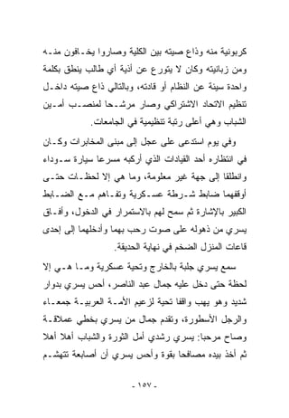 ‫ﻜﺭﺒﻭﻨﻴﺔ ﻤﻨﻪ ﻭﺫﺍﻉ ﺼﻴﺘﻪ ﺒﻴﻥ ﺍﻟﻜﻠﻴﺔ ﻭﺼﺎﺭﻭﺍ ﻴﺨـﺎﻓﻭﻥ ﻤﻨـﻪ‬
‫ﻭﻤﻥ ﺯﺒﺎﻨﻴﺘﻪ ﻭﻜﺎﻥ ﻻ ﻴﺘﻭﺭﻉ ﻋﻥ ﺃﺫﻴﺔ ﺃﻱ ﻁﺎﻟﺏ ﻴﻨﻁﻕ ﺒﻜﻠﻤﺔ‬
‫ﻭﺍﺤﺩﺓ ﺴﻴﺌﺔ ﻋﻥ ﺍﻟﻨﻅﺎﻡ ﺃﻭ ﻗﺎﺩﺘﻪ، ﻭﺒﺎﻟﺘﺎﻟﻲ ﺫﺍﻉ ﺼﻴﺘﻪ ﺩﺍﺨـل‬
‫ﺘﻨﻅﻴﻡ ﺍﻻﺘﺤﺎﺩ ﺍﻻﺸﺘﺭﺍﻜﻲ ﻭﺼﺎﺭ ﻤﺭﺸـﺤﺎ ﻟﻤﻨﺼـﺏ ﺃﻤـﻴﻥ‬
            ‫ﺍﻟﺸﺒﺎﺏ ﻭﻫﻲ ﺃﻋﻠﻰ ﺭﺘﺒﺔ ﺘﻨﻅﻴﻤﻴﺔ ﻓﻲ ﺍﻟﺠﺎﻤﻌﺎﺕ.‬
‫ﻭﻓﻲ ﻴﻭﻡ ﺍﺴﺘﺩﻋﻰ ﻋﻠﻰ ﻋﺠل ﺇﻟﻰ ﻤﺒﻨﻰ ﺍﻟﻤﺨﺎﺒﺭﺍﺕ ﻭﻜـﺎﻥ‬
‫ﻓﻲ ﺍﻨﺘﻅﺎﺭﻩ ﺃﺤﺩ ﺍﻟﻘﻴﺎﺩﺍﺕ ﺍﻟﺫﻱ ﺃﺭﻜﺒﻪ ﻤﺴﺭﻋﺎ ﺴﻴﺎﺭﺓ ﺴـﻭﺩﺍﺀ‬
‫ﻭﺍﻨﻁﻠﻘﺎ ﺇﻟﻰ ﺠﻬﺔ ﻏﻴﺭ ﻤﻌﻠﻭﻤﺔ، ﻭﻤﺎ ﻫﻲ ﺇﻻ ﻟﺤﻅـﺎﺕ ﺤﺘـﻰ‬
‫ﺃﻭﻗﻔﻬﻤﺎ ﻀﺎﺒﻁ ﺸـﺭﻁﺔ ﻋﺴـﻜﺭﻴﺔ ﻭﺘﻔـﺎﻫﻡ ﻤـﻊ ﺍﻟﻀـﺎﺒﻁ‬
‫ﺍﻟﻜﺒﻴﺭ ﺒﺎﻹﺸﺎﺭﺓ ﺜﻡ ﺴﻤﺢ ﻟﻬﻡ ﺒﺎﻻﺴﺘﻤﺭﺍﺭ ﻓﻲ ﺍﻟﺩﺨﻭل، ﻭﺃﻓـﺎﻕ‬
‫ﻴﺴﺭﻱ ﻤﻥ ﺫﻫﻭﻟﻪ ﻋﻠﻰ ﺼﻭﺕ ﺭﺤﺏ ﺒﻬﻤﺎ ﻭﺃﺩﺨﻠﻬﻤﺎ ﺇﻟﻰ ﺇﺤﺩﻯ‬
                  ‫ﻗﺎﻋﺎﺕ ﺍﻟﻤﻨﺯل ﺍﻟﻀﺨﻡ ﻓﻲ ﻨﻬﺎﻴﺔ ﺍﻟﺤﺩﻴﻘﺔ.‬
‫ﺴﻤﻊ ﻴﺴﺭﻱ ﺠﻠﺒﺔ ﺒﺎﻟﺨﺎﺭﺝ ﻭﺘﺤﻴﺔ ﻋﺴﻜﺭﻴﺔ ﻭﻤـﺎ ﻫـﻲ ﺇﻻ‬
‫ﻟﺤﻅﺔ ﺤﺘﻰ ﺩﺨل ﻋﻠﻴﻪ ﺠﻤﺎل ﻋﺒﺩ ﺍﻟﻨﺎﺼﺭ، ﺃﺤﺱ ﻴﺴﺭﻱ ﺒﺩﻭﺍﺭ‬
‫ﺸﺩﻴﺩ ﻭﻫﻭ ﻴﻬﺏ ﻭﺍﻗﻔﺎ ﺘﺤﻴﺔ ﻟﺯﻋﻴﻡ ﺍﻷﻤـﺔ ﺍﻟﻌﺭﺒﻴـﺔ ﺠﻤﻌـﺎﺀ‬
‫ﻭﺍﻟﺭﺠل ﺍﻷﺴﻁﻭﺭﺓ، ﻭﺘﻘﺩﻡ ﺠﻤﺎل ﻤﻥ ﻴﺴﺭﻱ ﺒﺨﻁﻲ ﻋﻤﻼﻗـﺔ‬
‫ﻭﺼﺎﺡ ﻤﺭﺤﺒﺎ: ﻴﺴﺭﻱ ﺭﺸﺩﻱ ﺃﻤل ﺍﻟﺜﻭﺭﺓ ﻭﺍﻟﺸﺒﺎﺏ ﺃﻫﻼ ﺃﻫﻼ‬
‫ﺜﻡ ﺃﺨﺫ ﺒﻴﺩﻩ ﻤﺼﺎﻓﺤﺎ ﺒﻘﻭﺓ ﻭﺃﺤﺱ ﻴﺴﺭﻱ ﺃﻥ ﺃﺼﺎﺒﻌﺔ ﺘﺘﻬﺸـﻡ‬

                       ‫- ٧٥١ -‬
 