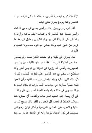 ‫ﺍﻹﺫﺍﻋﺎﺕ ﺜﻡ ﺒﺠﺎﻨﺒﻪ ﻤﺭﺓ ﺃﺨﺭﻯ ﺒﻌﺩ ﻤﻨﺘﺼﻑ ﺍﻟﻴل ﺜﻡ ﻗﺎﻡ ﻋﺒـﺩ‬
                    ‫ﺍﻟﻨﺎﺼﺭ ﻭﺍﻗﻔﺎ ﻭﻭﺩﻉ ﻴﺴﺭﻱ ﺤﺘﻰ ﺍﻟﺒﺎﺏ.‬
‫ﺃﺨﺫ ﻗﻠﺏ ﻴﺴﺭﻱ ﻴﺩﻕ ﺒﻌﻨﻑ ﻭﺃﺤﺱ ﺒﻤﺩﻯ ﻗﺭﺒﻪ ﻤﻥ ﺍﻟﺴﻠﻁﺔ‬
‫ﻭﺃﺤﺱ ﺒﻤﺤﺒﺔ ﻋﺒﺩ ﺍﻟﻨﺎﺼﺭ ﻟﻪ ﻭﺇﻋﺠﺎﺒـﻪ ﺒﺸـﺠﺎﻋﺘﻪ ﻭﺁﺭﺍﺌـﻪ‬
‫ﻭﺍﻁﻤﺄﻥ ﻋﻠﻰ ﺍﻟﻭﺭﻗﺔ ﺍﻟﺘﻲ ﺒﻬﺎ ﺭﻗﻡ ﺍﻟﺘﻠﻴﻔﻭﻥ ﻭﺤﺎﻭل ﺃﻥ ﻴﺤﻔـﻅ‬
‫ﺍﻟﺭﻗﻡ ﻋﻥ ﻅﻬﺭ ﻗﻠﺏ ﻭﺃﺨﺫ ﻴﻤﺸﻲ ﺒﻬـﺩﻭﺀ ﻤﺤـﺎﻭﻻ ﺘﺠﻤﻴـﻊ‬
                                                 ‫ﺃﻓﻜﺎﺭﻩ.‬
‫ﻋﺎﺩ ﻴﺴﺭﻱ ﺇﻟﻰ ﻜﻠﻴﺘﻪ ﻭﻫﻭ ﻤﺸﺘﺕ ﺍﻟﺫﻫﻥ ﺘﻤﺎﻤﺎ ﻭﻟﻡ ﻴﺨﺒـﺭ‬
‫ﺃﺤﺩﺍ ﻋﻥ ﺍﻟﻤﻘﺎﺒﻠﺔ ﺍﻟﺘﻲ ﺘﻤﺕ ﻓﻘﺩ ﺸﻌﺭ ﺃﻨﻬﺎ ﺘﻜﻠﻴﻑ ﻤﻥ ﺭﺌـﻴﺱ‬
‫ﺍﻟﺠﻤﻬﻭﺭﻴﺔ ﻭﺃﺤﺱ ﺃﻨﻪ ﻭﺯﻴﺭﺍ ﻓﻲ ﺍﻟﺩﻭﻟﺔ ﺇﻥ ﻟﻡ ﻴﻜﻥ ﺃﻜﺜﺭ ﻭﺃﻨﻪ‬
‫ﻴﺴﺘﻁﻴﻊ ﺃﻥ ﻴﺘﻜﻠﻡ ﻤﻊ ﻋﺒﺩ ﺍﻟﻨﺎﺼﺭ ﻋﻠﻰ ﺘﻠﻴﻔﻭﻨﻪ ﺍﻟﺨﺎﺹ، ﻜـﺎﻥ‬
‫ﻜل ﺫﻟﻙ ﻜﺜﻴﺭﺍ ﻋﻠﻴﻪ ﻭﺒﻴﻨﻤﺎ ﻴﺘﻤﺸﻰ ﻓﻲ ﻓﻨﺎﺀ ﺍﻟﻜﻠﻴﺔ ﺭﺃﻯ ﺍﻟﻌﻤﻴﺩ‬
‫ﻴﺘﺠﻪ ﻨﺎﺤﻴﺔ ﺴﻴﺎﺭﺘﻪ ﻓﻲ ﻤﻭﻗـﻑ ﺍﻟﺴـﻴﺎﺭﺍﺕ ﻓﻨـﺎﺩﺍﻩ ﺍﻟﻌﻤﻴـﺩ‬
‫ﻓﻭﻗﻑ ﻴﺴﺭﻱ ﻓﻲ ﻤﻜﺎﻨﻪ ﻭﻟﻡ ﻴﺘﺠﻪ ﻨﺎﺤﻴﺔ ﺍﻟﻌﻤﻴﺩ ﺒل ﻅل ﻭﺍﻗﻔـﺎ‬
‫ﺇﻟﻰ ﺃﻥ ﻭﺼل ﺇﻟﻴﻪ ﺍﻟﻌﻤﻴﺩ ﺍﻟﺫﻱ ﺠﺎﺀﻩ ﻭﺃﺒﻠﻐـﻪ ﺃﻥ ﻤﺤﺘﻭﻴـﺎﺕ‬
‫ﻤﺠﻼﺕ ﺍﻟﺤﺎﺌﻁ ﻗﺩ ﺘﻌﺩﺕ ﻜل ﺍﻟﺤﺩﻭﺩ ﻭﺍﻟﻜﻔﺭ ﺒﺎﷲ ﺃﺼﺒﺢ ﺸـﻴﺌﺎ‬
‫ﻋﺎﺩﻴﺎ ﻭﺍﻟﺘﻤﺠﻴﺩ ﻏﻴﺭ ﺍﻟﻌﺎﺩﻱ ﻟﻠﺸﻴﻭﻋﻴﺔ ﻭﺃﻓﻜﺎﺭ ﻟﻴﻨﻴﻥ ﻭﻤﺎﻭﺘﺴﻲ‬
‫ﺃﺼﺒﺤﺕ ﻓﻲ ﻜل ﺍﻷﻋﺩﺍﺩ ﺘﻘﺭﻴﺒﺎ ﻭﺃﻨﻪ ﺃﻱ ﺍﻟﻌﻤﻴﺩ ﻏﻴـﺭ ﺴـﻌﻴﺩ‬

                        ‫- ٣٦١ -‬
 