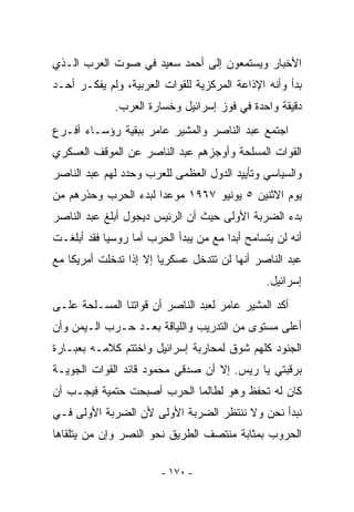 ‫ﺍﻷﺨﺒﺎﺭ ﻭﻴﺴﺘﻤﻌﻭﻥ ﺇﻟﻰ ﺃﺤﻤﺩ ﺴﻌﻴﺩ ﻓﻲ ﺼﻭﺕ ﺍﻟﻌﺭﺏ ﺍﻟـﺫﻱ‬
‫ﺒﺩﺃ ﻭﺃﻨﻪ ﺍﻹﺫﺍﻋﺔ ﺍﻟﻤﺭﻜﺯﻴﺔ ﻟﻠﻘﻭﺍﺕ ﺍﻟﻌﺭﺒﻴﺔ، ﻭﻟﻡ ﻴﻔﻜـﺭ ﺃﺤـﺩ‬
             ‫ﺩﻗﻴﻘﺔ ﻭﺍﺤﺩﺓ ﻓﻲ ﻓﻭﺯ ﺇﺴﺭﺍﺌﻴل ﻭﺨﺴﺎﺭﺓ ﺍﻟﻌﺭﺏ.‬
‫ﺍﺠﺘﻤﻊ ﻋﺒﺩ ﺍﻟﻨﺎﺼﺭ ﻭﺍﻟﻤﺸﻴﺭ ﻋﺎﻤﺭ ﺒﺒﻘﻴﺔ ﺭﺅﺴـﺎﺀ ﺃﻓـﺭﻉ‬
‫ﺍﻟﻘﻭﺍﺕ ﺍﻟﻤﺴﻠﺤﺔ ﻭﺃﻭﺠﺯﻫﻡ ﻋﺒﺩ ﺍﻟﻨﺎﺼﺭ ﻋﻥ ﺍﻟﻤﻭﻗﻑ ﺍﻟﻌﺴﻜﺭﻱ‬
‫ﻭﺍﻟﺴﻴﺎﺴﻲ ﻭﺘﺄﻴﻴﺩ ﺍﻟﺩﻭل ﺍﻟﻌﻅﻤﻰ ﻟﻠﻌﺭﺏ ﻭﺤﺩﺩ ﻟﻬﻡ ﻋﺒﺩ ﺍﻟﻨﺎﺼﺭ‬
‫ﻴﻭﻡ ﺍﻻﺜﻨﻴﻥ ٥ ﻴﻭﻨﻴﻭ ٧٦٩١ ﻤﻭﻋﺩﺍ ﻟﺒﺩﺀ ﺍﻟﺤﺭﺏ ﻭﺤﺫﺭﻫﻡ ﻤﻥ‬
‫ﺒﺩﺀ ﺍﻟﻀﺭﺒﺔ ﺍﻷﻭﻟﻰ ﺤﻴﺙ ﺃﻥ ﺍﻟﺭﺌﻴﺱ ﺩﻴﺠﻭل ﺃﺒﻠﻎ ﻋﺒﺩ ﺍﻟﻨﺎﺼﺭ‬
‫ﺃﻨﻪ ﻟﻥ ﻴﺘﺴﺎﻤﺢ ﺃﺒﺩﺍ ﻤﻊ ﻤﻥ ﻴﺒﺩﺃ ﺍﻟﺤﺭﺏ ﺃﻤﺎ ﺭﻭﺴﻴﺎ ﻓﻘﺩ ﺃﺒﻠﻐـﺕ‬
‫ﻋﺒﺩ ﺍﻟﻨﺎﺼﺭ ﺃﻨﻬﺎ ﻟﻥ ﺘﺘﺩﺨل ﻋﺴﻜﺭﻴﺎ ﺇﻻ ﺇﺫﺍ ﺘﺩﺨﻠﺕ ﺃﻤﺭﻴﻜﺎ ﻤﻊ‬
                                                ‫ﺇﺴﺭﺍﺌﻴل.‬
‫ﺃﻜﺩ ﺍﻟﻤﺸﻴﺭ ﻋﺎﻤﺭ ﻟﻌﺒﺩ ﺍﻟﻨﺎﺼﺭ ﺃﻥ ﻗﻭﺍﺘﻨﺎ ﺍﻟﻤﺴـﻠﺤﺔ ﻋﻠـﻰ‬
‫ﺃﻋﻠﻰ ﻤﺴﺘﻭﻯ ﻤﻥ ﺍﻟﺘﺩﺭﻴﺏ ﻭﺍﻟﻠﻴﺎﻗﺔ ﺒﻌـﺩ ﺤـﺭﺏ ﺍﻟـﻴﻤﻥ ﻭﺃﻥ‬
‫ﺍﻟﺠﻨﻭﺩ ﻜﻠﻬﻡ ﺸﻭﻕ ﻟﻤﺤﺎﺭﺒﺔ ﺇﺴﺭﺍﺌﻴل ﻭﺍﺨﺘﺘﻡ ﻜﻼﻤـﻪ ﺒﻌﺒـﺎﺭﺓ‬
‫ﺒﺭﻗﺒﺘﻲ ﻴﺎ ﺭﻴﺱ. ﺇﻻ ﺃﻥ ﺼﺩﻗﻲ ﻤﺤﻤﻭﺩ ﻗﺎﺌﺩ ﺍﻟﻘﻭﺍﺕ ﺍﻟﺠﻭﻴـﺔ‬
‫ﻜﺎﻥ ﻟﻪ ﺘﺤﻔﻅ ﻭﻫﻭ ﻟﻁﺎﻟﻤﺎ ﺍﻟﺤﺭﺏ ﺃﺼﺒﺤﺕ ﺤﺘﻤﻴﺔ ﻓﻴﺠـﺏ ﺃﻥ‬
‫ﻨﺒﺩﺃ ﻨﺤﻥ ﻭﻻ ﻨﻨﺘﻅﺭ ﺍﻟﻀﺭﺒﺔ ﺍﻷﻭﻟﻰ ﻷﻥ ﺍﻟﻀﺭﺒﺔ ﺍﻷﻭﻟﻰ ﻓـﻲ‬
‫ﺍﻟﺤﺭﻭﺏ ﺒﻤﺜﺎﺒﺔ ﻤﻨﺘﺼﻑ ﺍﻟﻁﺭﻴﻕ ﻨﺤﻭ ﺍﻟﻨﺼﺭ ﻭﺇﻥ ﻤﻥ ﻴﺘﻠﻘﺎﻫﺎ‬

                        ‫- ٠٧١ -‬
 