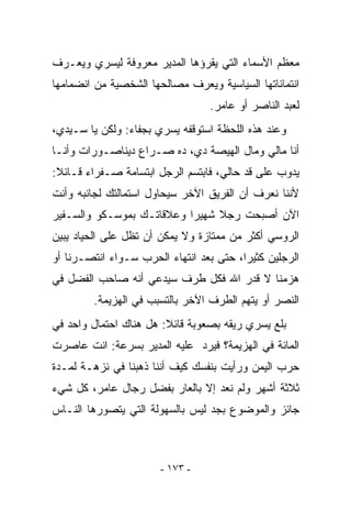 ‫ﻤﻌﻅﻡ ﺍﻷﺴﻤﺎﺀ ﺍﻟﺘﻲ ﻴﻘﺭﺅﻫﺎ ﺍﻟﻤﺩﻴﺭ ﻤﻌﺭﻭﻓﺔ ﻟﻴﺴﺭﻱ ﻭﻴﻌـﺭﻑ‬
‫ﺍﻨﺘﻤﺎﺌﺎﺘﻬﺎ ﺍﻟﺴﻴﺎﺴﻴﺔ ﻭﻴﻌﺭﻑ ﻤﺼﺎﻟﺤﻬﺎ ﺍﻟﺸﺨﺼﻴﺔ ﻤﻥ ﺍﻨﻀﻤﺎﻤﻬﺎ‬
                                 ‫ﻟﻌﺒﺩ ﺍﻟﻨﺎﺼﺭ ﺃﻭ ﻋﺎﻤﺭ.‬
‫ﻭﻋﻨﺩ ﻫﺫﻩ ﺍﻟﻠﺤﻅﺔ ﺍﺴﺘﻭﻗﻔﻪ ﻴﺴﺭﻱ ﺒﺠﻔﺎﺀ: ﻭﻟﻜﻥ ﻴﺎ ﺴـﻴﺩﻱ،‬
‫ﺃﻨﺎ ﻤﺎﻟﻲ ﻭﻤﺎل ﺍﻟﻬﻴﺼﺔ ﺩﻱ، ﺩﻩ ﺼـﺭﺍﻉ ﺩﻴﻨﺎﺼـﻭﺭﺍﺕ ﻭﺃﻨـﺎ‬
‫ﻴﺩﻭﺏ ﻋﻠﻰ ﻗﺩ ﺤﺎﻟﻲ، ﻓﺎﺒﺘﺴﻡ ﺍﻟﺭﺠل ﺍﺒﺘﺴﺎﻤﺔ ﺼـﻔﺭﺍﺀ ﻗـﺎﺌﻼ:‬
‫ﻷﻨﻨﺎ ﻨﻌﺭﻑ ﺃﻥ ﺍﻟﻔﺭﻴﻕ ﺍﻵﺨﺭ ﺴﻴﺤﺎﻭل ﺍﺴﺘﻤﺎﻟﺘﻙ ﻟﺠﺎﻨﺒﻪ ﻭﺃﻨﺕ‬
‫ﺍﻵﻥ ﺃﺼﺒﺤﺕ ﺭﺠﻼ ﺸﻬﻴﺭﺍ ﻭﻋﻼﻗﺎﺘـﻙ ﺒﻤﻭﺴـﻜﻭ ﻭﺍﻟﺴـﻔﻴﺭ‬
‫ﺍﻟﺭﻭﺴﻲ ﺃﻜﺜﺭ ﻤﻥ ﻤﻤﺘﺎﺯﺓ ﻭﻻ ﻴﻤﻜﻥ ﺃﻥ ﺘﻅل ﻋﻠﻰ ﺍﻟﺤﻴﺎﺩ ﻴﺒﻴﻥ‬
‫ﺍﻟﺭﺠﻠﻴﻥ ﻜﺜﻴﺭﺍ، ﺤﺘﻰ ﺒﻌﺩ ﺍﻨﺘﻬﺎﺀ ﺍﻟﺤﺭﺏ ﺴـﻭﺍﺀ ﺍﻨﺘﺼـﺭﻨﺎ ﺃﻭ‬
‫ﻫﺯﻤﻨﺎ ﻻ ﻗﺩﺭ ﺍﷲ ﻓﻜل ﻁﺭﻑ ﺴﻴﺩﻋﻲ ﺃﻨﻪ ﺼﺎﺤﺏ ﺍﻟﻔﻀل ﻓﻲ‬
        ‫ﺍﻟﻨﺼﺭ ﺃﻭ ﻴﺘﻬﻡ ﺍﻟﻁﺭﻑ ﺍﻵﺨﺭ ﺒﺎﻟﺘﺴﺒﺏ ﻓﻲ ﺍﻟﻬﺯﻴﻤﺔ.‬
‫ﺒﻠﻊ ﻴﺴﺭﻱ ﺭﻴﻘﻪ ﺒﺼﻌﻭﺒﺔ ﻗﺎﺌﻼ: ﻫل ﻫﻨﺎﻙ ﺍﺤﺘﻤﺎل ﻭﺍﺤﺩ ﻓﻲ‬
‫ﺍﻟﻤﺎﺌﺔ ﻓﻲ ﺍﻟﻬﺯﻴﻤﺔ؟ ﻓﻴﺭﺩ ﻋﻠﻴﻪ ﺍﻟﻤﺩﻴﺭ ﺒﺴﺭﻋﺔ: ﺍﻨﺕ ﻋﺎﺼﺭﺕ‬
‫ﺤﺭﺏ ﺍﻟﻴﻤﻥ ﻭﺭﺃﻴﺕ ﺒﻨﻔﺴﻙ ﻜﻴﻑ ﺃﻨﻨﺎ ﺫﻫﺒﻨﺎ ﻓﻲ ﻨﺯﻫـﺔ ﻟﻤـﺩﺓ‬
‫ﺜﻼﺜﺔ ﺃﺸﻬﺭ ﻭﻟﻡ ﻨﻌﺩ ﺇﻻ ﺒﺎﻟﻌﺎﺭ ﺒﻔﻀل ﺭﺠﺎل ﻋﺎﻤﺭ، ﻜل ﺸﻲﺀ‬
‫ﺠﺎﺌﺯ ﻭﺍﻟﻤﻭﻀﻭﻉ ﺒﺠﺩ ﻟﻴﺱ ﺒﺎﻟﺴﻬﻭﻟﺔ ﺍﻟﺘﻲ ﻴﺘﺼﻭﺭﻫﺎ ﺍﻟﻨـﺎﺱ‬



                       ‫- ٣٧١ -‬
 