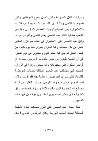 ‫ﻭﺴﻴﺎﺭﺍﺕ ﺍﻟﻨﻘل ﺍﻟﻤﺴﺭﻋﺔ ﻭﺍﻟﺘﻲ ﺘﺤﻤل ﺠﻤﻴﻊ ﺍﻟﻤﻭﺍﻁﻨﻴﻥ ﻭﺍﻟﺘﻲ‬
‫ﺘﺼﻴﺢ ﻻ ﻟﻠﺘﻨﺤﻲ ﻭﺒﺩﺃ ﻜـﺄﻥ ﺍﻟﺸـﻌﺏ ﻜﻠـﻪ ﻴﻁﺎﻟـﺏ ﻗﺎﺌـﺩﻩ‬
‫ﺒﺎﻻﺴﺘﻤﺭﺍﺭ، ﻭﻓﻲ ﺍﻟﺼﺒﺎﺡ ﺘﻭﺠﻬﺕ ﺍﻟﻤﻅﺎﻫﺭﺍﺕ ﺇﻟـﻰ ﻤﺠﻠـﺱ‬
‫ﺍﻟﺸﻌﺏ ﻤﻁﺎﻟﺒﺔ ﺍﻟﻘﺎﺌﺩ ﻋﺒﺩ ﺍﻟﻨﺎﺼﺭ ﺒﻌﺩﻡ ﺍﻟﺘﻨﺤﻲ ﻭﺃﺨﻴـﺭﺍ ﺠـﺩﺍ‬
‫ﻭﺍﻓﻕ ﻋﺒﺩ ﺍﻟﻨﺎﺼﺭ ﻋﻠﻰ ﺍﻻﺴﺘﻤﺭﺍﺭ ﻓﻲ ﻋﻤﻠﻪ ﻤﻊ ﻋﺯل ﺍﻟﻤﺸﻴﺭ‬
‫ﻋﺎﻤﺭ ﻤﻥ ﻜل ﺴﻠﻁﺎﺘﻪ ﻭﻫﻨﺎ ﺍﺴﺘﺭﺍﺡ ﻴﺴﺭﻱ ﺒﻌﺩ ﻴﻭﻡ ﻜﺎﻤل ﻤﻥ‬
‫ﺍﻟﻌﻤل ﺍﻟﺸﺎﻕ ﻟﻡ ﻴﺫﻕ ﻓﻴﻪ ﻁﻌﻡ ﺍﻟﻨﻭﻡ ﻭﺍﺴﺘﻐﺭﻕ ﻓﻲ ﻨﻭﻡ ﻋﻤﻴﻕ،‬
‫ﺇﻟﻰ ﺃﻥ ﺃﻴﻘﻀﻪ ﺘﻠﻴﻔﻭﻥ ﻤﻥ ﻤﺩﻴﺭ ﻤﻜﺘـﺏ ﺍﻟـﺭﺌﻴﺱ ﻴﺒﻠﻐـﻪ ﺃﻥ‬
‫ﺍﻟﺭﺌﻴﺱ ﻴﺸﻜﺭﻩ ﻋﻠﻰ ﻤﺠﻬﻭﺩﺍﺘﻪ ﻭﺃﻨﻪ ﺴﻴﻌﻴﻥ ﻭﺯﻴﺭﺍ ﻓﻲ ﺍﻟﻭﺯﺍﺭﺓ‬
‫ﺍﻟﺠﺩﻴﺩﺓ ﺍﻟﺘﻲ ﺴﻴﺸﻜﻠﻬﺎ ﻋﺒﺩ ﺍﻟﻨﺎﺼﺭ ﻟﻤﻘﺎﺒﻠﺔ ﺘﺤﺩﻴﺎﺕ ﺍﻟﻤﺭﺤﻠـﺔ‬
‫ﺍﻟﻘﺎﺩﻤﺔ، ﺘﻠﻘﻰ ﻴﺴﺭﻱ ﺍﻟﻨﺒﺄ ﺒﺼﻭﺭﺓ ﻋﺎﺩﻴﺔ ﺠﺩﺍ ﻓﻘﺩ ﻜـﺎﻥ ﻭﻻﺅﻩ‬
‫ﻟﻌﺒﺩ ﺍﻟﻨﺎﺼﺭ ﺇﻴﻤﺎﻥ ﻤﻨﻪ ﻭﺤﺒﺎ ﻟﻠﺭﺠل ﺒﺼﺭﻑ ﺍﻟﻨﻅﺭ ﻋﻥ ﺃﻴـﺔ‬
‫ﻤﺼﺎﻟﺢ ﻟﻪ ﺸﺨﺼﻴﺔ ﺍﻟﻠﻬﻡ ﺴﻜﻨﺎ ﻤﻼﺌﻤﺎ ﻭﺴﻴﺎﺭﺓ ﺨﺎﺼﺔ ﺒﺴـﺎﺌﻕ‬
‫ﻜﻤﺎ ﻭﺃﻨﻪ ﻜﺎﻥ ﻴﻌﺘﺒﺭ ﻨﻔﺴﻪ ﻭﺯﻴﺭﺍ ﻤﻨﺫ ﺃﻭل ﻤﺭﺓ ﻗﺎﺒل ﻓﻴﻬﺎ ﻗﺎﺌﺩﻩ‬
                                               ‫ﺍﻟﻤﺤﺒﻭﺏ.‬
‫ﺸﻜل ﺠﻤﺎل ﻋﺒﺩ ﺍﻟﻨﺎﺼﺭ ﻋﻠﻰ ﺍﻟﻔﻭﺭ ﻤﺤﺎﻜﻤﺔ ﻟﻘﺎﺩﺓ ﺍﻷﺴﻠﺤﺔ‬
‫ﺍﻟﻤﺨﺘﻠﻔﺔ ﻟﺒﺤﺙ ﺃﺴﺒﺎﺏ ﺍﻟﻬﺯﻴﻤﺔ ﻭﻜﺎﻥ ﺍﻟﺘﺭﻜﻴـﺯ ﻋﻠـﻰ ﻗـﺎﺩﺓ‬



                         ‫- ٨٧١ -‬
 