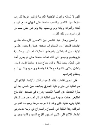 ‫ﺍﻟﻠﻬﻡ ﻻ ﺸﻤﺎﺘﻪ ﻭﺍﻟﺩﻭل ﺍﻷﺠﻨﺒﻴﺔ ﺍﻟﻐﺭﺒﻴﺔ ﺘﺭﻗﺹ ﻓﺭﺤﺎ ﻟﻘـﺭﺏ‬
       ‫‪‬‬
‫ﺴﻘﻭﻁ ﻋﺒﺩ ﺍﻟﻨﺎﺼﺭ ﻭﺍﻟﺸﻌﺏ ﺴﺎﺨﻁ ﻋﻠﻰ ﺍﻟﺠﻴﺵ ﻤـﻊ ﺃﻨﻬـﻡ‬
‫ﺃﺒﻨﺎﺌﻪ ﻭﺃﺨﻭﺍﺘﻪ ﻭﺃﺒﺎﺌﻪ ﻭﻟﻡ ﻴﺭﺤﻤﻬﻡ ﺃﺒﺩﺍ ﻭﻟﻡ ﺘﻤﺭ ﻋﻠﻰ ﻤﺼـﺭ‬
                  ‫‪‬‬
                                  ‫ﻓﺘﺭﺓ ﺃﺴﻭﺩ ﻤﻥ ﺘﻠﻙ ﺍﻟﻔﺘﺭﺓ.‬
‫ﻭﺃﺤﺴﻥ ﺭﺠﺎل ﻋﺒﺩ ﺍﻟﻨﺎﺼﺭ ﺒﺄﻥ ﺍﻷﻤـﻭﺭ ﻗﺎﺭﺒـﺕ ﻋﻠـﻰ‬
‫ﺍﻹﻓﻼﺕ ﻓﺸﺩﺩﻭﺍ ﻤﻥ ﺍﻟﻤﺨﺎﺒﺭﺍﺕ ﺘﺸﺩﻴﺩﺍ ﻋﻨﻴﻔﺎ ﻭﻗـﺒﺽ ﻋﻠـﻰ‬
            ‫ﹰ‬     ‫‪‬‬
‫ﺍﻵﻻﻑ ﻤﻥ ﺍﻟﻤﻭﺍﻁﻨﻴﻥ ﻭﺘﻌﺭﻀﻭﺍ ﻟﻌﻤﻠﻴﺎﺕ ﺘﻌـﺫﻴﺏ ﻭﺤﺸـﻴﺔ‬
‫ﻟﺘﺭﻭﻴﻀﻬﻡ ﻭﻨﺠﺤﻭﺍ ﻓﻲ ﺫﻟﻙ ﻨﺠﺎﺤﺎ ﺴﺎﺤﻘﺎ ﺤﺘﻰ ﻟﻡ ﻴﺠﺭﺅ ﺃﺤﺩ‬
                 ‫ﹰ‬     ‫‪‬‬
‫ﻋﻠﻰ ﺍﻟﻨﻁﻕ ﺒﺒﻨﺕ ﺸﻔﺔ. ﻭﻜﺎﻥ ﻨﺠﺎﺡ ﻴﺴﺭﻯ ﺴﺎﺤﻘﺎ ﻓﻘـﺩ ﻜـﺎﻥ‬
           ‫ﹰ‬
‫ﻴﺘﻌﺎﻤل ﺒﻤﻨﺘﻬﻰ ﺍﻟﻘﺴﻭﺓ ﻤﻊ ﻁﻠﺒﺔ ﺍﻟﺠﺎﻤﻌﺔ ﻭﺃﺭﻋﺒﻬﻡ ﻭﻟﻜـﻥ ﻟـﻡ‬
                                         ‫ﻴﺴﺘﻁﻊ ﺇﺨﺭﺍﺴﻬﻡ.‬
‫ﻓﻔﻲ ﺇﺤﺩﻯ ﻟﻘﺎﺀﺍﺕ ﺃﺒﻨﺎﺀ ﺍﻟﺩﻋﻭﺓ ﻭﺍﻟﻔﻜﺭ ﺒﺎﻻﺘﺤﺎﺩ ﺍﻻﺸﺘﺭﺍﻜﻲ‬
‫ﻤﻊ ﺍﻟﻁﻠﺒﺔ ﻓﻲ ﻤﺩﺭﺝ ﻜﻠﻴﺔ ﺍﻟﺤﻘﻭﻕ ﺒﺠﺎﻤﻌﺔ ﻋﻴﻥ ﺸﻤﺱ ﺒﻌﺩ ﺃﻥ‬
‫ﺒﺩﺃﻭﺍ ﺍﻟﺤﺩﻴﺙ ﻋﻥ ﺃﻫﻤﻴﺔ ﺍﻟﺸﺒﺎﺏ ﻭﺩﻭﺭﻩ ﻓﻲ ﺘﺼﻌﻴﺩ ﺍﻻﻨﺘـﺎﺝ‬
‫ﺍﻟﻁﻠﻴﻌﻲ ﺤﺩﺜﺕ ﻫﻤﻬﻤﺔ ﺒﻴﻥ ﺍﻟﻁﻠﺒﺔ ﺜﻡ ﻗﺎﻡ ﺃﺤـﺩﻫﻡ ﺼـﺎﺭﺨﺎ:‬
  ‫ﹰ‬
‫ﻜﻔﺎﻴﺔ ﺒﻘﻰ، ﻜﻔﺎﻴﺔ ﻏﺵ ﻭﺨﺩﺍﻉ ﺜـﻡ ﺒﺴـﺭﻋﺔ ﺭﻫﻴﺒـﺔ ﺍﻨﻔﺠـﺭ‬
‫ﺍﻟﻤﻭﻗﻑ ﻭﺒﺩﺃ ﺍﻟﻁﻠﺒﺔ ﻓﻲ ﺍﻟﺼﻴﺎﺡ ﻭﺍﻟﺼﺭﺍﺥ ﻓﻲ ﺃﻭﺠﻪ ﻤﻨـﺩﻭﺒﻲ‬
‫ﺍﻻﺘﺤﺎﺩ ﺍﻻﺸﺘﺭﺍﻜﻲ ﺍﻟﺫﻴﻥ ﺃﺼﺎﺒﻬﻡ ﺍﻟﻔﺯﻉ ﺍﻟﺸﺩﻴﺩ ﻭﻗﺎﻤﻭﺍ ﻴﺠﺭﻭﻥ‬

                        ‫- ١٨١ -‬
 