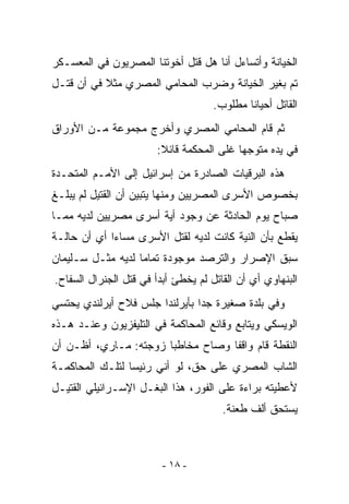 ‫ﺍﻟﺨﻴﺎﻨﺔ ﻭﺃﺘﺴﺎﺀل ﺃﻨﺎ ﻫل ﻗﺘل ﺃﺨﻭﺘﻨﺎ ﺍﻟﻤﺼﺭﻴﻭﻥ ﻓﻲ ﺍﻟﻤﻌﺴـﻜﺭ‬
‫ﺘﻡ ﺒﻐﻴﺭ ﺍﻟﺨﻴﺎﻨﺔ ﻭﻀﺭﺏ ﺍﻟﻤﺤﺎﻤﻲ ﺍﻟﻤﺼﺭﻱ ﻤﺜﻼ ﻓﻲ ﺃﻥ ﻗﺘـل‬
                                     ‫ﺍﻟﻘﺎﺘل ﺃﺤﻴﺎﻨﺎ ﻤﻁﻠﻭﺏ.‬
‫ﺜﻡ ﻗﺎﻡ ﺍﻟﻤﺤﺎﻤﻲ ﺍﻟﻤﺼﺭﻱ ﻭﺃﺨﺭﺝ ﻤﺠﻤﻭﻋﺔ ﻤـﻥ ﺍﻷﻭﺭﺍﻕ‬
                        ‫ﻓﻲ ﻴﺩﻩ ﻤﺘﻭﺠﻬﺎ ﻏﻠﻰ ﺍﻟﻤﺤﻜﻤﺔ ﻗﺎﺌﻼ:‬
‫ﻫﺫﻩ ﺍﻟﺒﺭﻗﻴﺎﺕ ﺍﻟﺼﺎﺩﺭﺓ ﻤﻥ ﺇﺴﺭﺍﺌﻴل ﺇﻟﻰ ﺍﻷﻤـﻡ ﺍﻟﻤﺘﺤـﺩﺓ‬
‫ﺒﺨﺼﻭﺹ ﺍﻷﺴﺭﻯ ﺍﻟﻤﺼﺭﻴﻴﻥ ﻭﻤﻨﻬﺎ ﻴﺘﺒﻴﻥ ﺃﻥ ﺍﻟﻘﺘﻴل ﻟﻡ ﻴﺒﻠـﻎ‬
‫ﺼﺒﺎﺡ ﻴﻭﻡ ﺍﻟﺤﺎﺩﺜﺔ ﻋﻥ ﻭﺠﻭﺩ ﺃﻴﺔ ﺃﺴﺭﻯ ﻤﺼﺭﻴﻴﻥ ﻟﺩﻴﻪ ﻤﻤـﺎ‬
‫ﻴﻘﻁﻊ ﺒﺄﻥ ﺍﻟﻨﻴﺔ ﻜﺎﻨﺕ ﻟﺩﻴﻪ ﻟﻘﺘل ﺍﻷﺴﺭﻯ ﻤﺴﺎﺀﺍ ﺃﻱ ﺃﻥ ﺤﺎﻟـﺔ‬
‫ﺴﺒﻕ ﺍﻹﺼﺭﺍﺭ ﻭﺍﻟﺘﺭﺼﺩ ﻤﻭﺠﻭﺩﺓ ﺘﻤﺎﻤﺎ ﻟﺩﻴﻪ ﻤﺜـل ﺴـﻠﻴﻤﺎﻥ‬
‫ﺍﻟﺒﻨﻬﺎﻭﻱ ﺃﻱ ﺃﻥ ﺍﻟﻘﺎﺘل ﻟﻡ ﻴﺨﻁﺊ ﺃﺒﺩﺃ ﻓﻲ ﻗﺘل ﺍﻟﺠﻨﺭﺍل ﺍﻟﺴﻔﺎﺡ.‬
‫ﻭﻓﻲ ﺒﻠﺩﺓ ﺼﻐﻴﺭﺓ ﺠﺩﺍ ﺒﺄﻴﺭﻟﻨﺩﺍ ﺠﻠﺱ ﻓﻼﺡ ﺃﻴﺭﻟﻨﺩﻱ ﻴﺤﺘﺴﻲ‬
‫ﺍﻟﻭﻴﺴﻜﻲ ﻭﻴﺘﺎﺒﻊ ﻭﻗﺎﺌﻊ ﺍﻟﻤﺤﺎﻜﻤﺔ ﻓﻲ ﺍﻟﺘﻠﻴﻔﺯﻴﻭﻥ ﻭﻋﻨـﺩ ﻫـﺫﻩ‬
‫ﺍﻟﻨﻘﻁﺔ ﻗﺎﻡ ﻭﺍﻗﻔﺎ ﻭﺼﺎﺡ ﻤﺨﺎﻁﺒﺎ ﺯﻭﺠﺘﻪ: ﻤـﺎﺭﻱ، ﺃﻅـﻥ ﺃﻥ‬
‫ﺍﻟﺸﺎﺏ ﺍﻟﻤﺼﺭﻱ ﻋﻠﻰ ﺤﻕ، ﻟﻭ ﺃﻨﻲ ﺭﺌﻴﺴﺎ ﻟﺘﻠـﻙ ﺍﻟﻤﺤﺎﻜﻤـﺔ‬
‫ﻷﻋﻁﻴﺘﻪ ﺒﺭﺍﺀﺓ ﻋﻠﻰ ﺍﻟﻔﻭﺭ، ﻫﺫﺍ ﺍﻟﺒﻐـل ﺍﻹﺴـﺭﺍﺌﻴﻠﻲ ﺍﻟﻘﺘﻴـل‬
                                       ‫ﻴﺴﺘﺤﻕ ﺃﻟﻑ ﻁﻌﻨﺔ.‬



                         ‫- ٨١ -‬
 