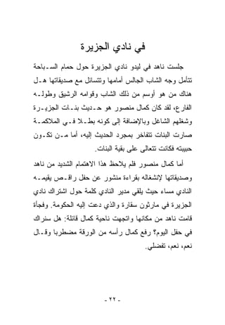 ‫ﻓﻲ ﻨﺎﺩﻱ ﺍﻟﺠﺯﻴﺭﺓ‬
‫ﺠﻠﺴﺕ ﻨﺎﻫﺩ ﻓﻲ ﻟﻴﺩﻭ ﻨﺎﺩﻱ ﺍﻟﺠﺯﻴﺭﺓ ﺤﻭل ﺤﻤﺎﻡ ﺍﻟﺴـﺒﺎﺤﺔ‬
‫ﺘﺘﺄﻤل ﻭﺠﻪ ﺍﻟﺸﺎﺏ ﺍﻟﺠﺎﻟﺱ ﺃﻤﺎﻤﻬﺎ ﻭﺘﺘﺴﺎﺌل ﻤﻊ ﺼﺩﻴﻘﺎﺘﻬﺎ ﻫـل‬
‫ﻫﻨﺎﻙ ﻤﻥ ﻫﻭ ﺃﻭﺴﻡ ﻤﻥ ﺫﻟﻙ ﺍﻟﺸﺎﺏ ﻭﻗﻭﺍﻤﻪ ﺍﻟﺭﺸﻴﻕ ﻭﻁﻭﻟـﻪ‬
‫ﺍﻟﻔﺎﺭﻉ، ﻟﻘﺩ ﻜﺎﻥ ﻜﻤﺎل ﻤﻨﺼﻭﺭ ﻫﻭ ﺤـﺩﻴﺙ ﺒﻨـﺎﺕ ﺍﻟﺠﺯﻴـﺭﺓ‬
‫ﻭﺸﻐﻠﻬﻡ ﺍﻟﺸﺎﻏل ﻭﺒﺎﻹﻀﺎﻓﺔ ﺇﻟﻰ ﻜﻭﻨﻪ ﺒﻁـﻼ ﻓـﻲ ﺍﻟﻤﻼﻜﻤـﺔ‬
‫ﺼﺎﺭﺕ ﺍﻟﺒﻨﺎﺕ ﺘﺘﻔﺎﺨﺭ ﺒﻤﺠﺭﺩ ﺍﻟﺤﺩﻴﺙ ﺇﻟﻴﻪ، ﺃﻤﺎ ﻤـﻥ ﺘﻜـﻭﻥ‬
                    ‫ﺤﺒﻴﺒﺘﻪ ﻓﻜﺎﻨﺕ ﺘﺘﻌﺎﻟﻰ ﻋﻠﻰ ﺒﻘﻴﺔ ﺍﻟﺒﻨﺎﺕ.‬
‫ﺃﻤﺎ ﻜﻤﺎل ﻤﻨﺼﻭﺭ ﻓﻠﻡ ﻴﻼﺤﻅ ﻫﺫﺍ ﺍﻻﻫﺘﻤﺎﻡ ﺍﻟﺸﺩﻴﺩ ﻤﻥ ﻨﺎﻫﺩ‬
‫ﻭﺼﺩﻴﻘﺎﺘﻬﺎ ﻹﻨﺸﻐﺎﻟﻪ ﺒﻘﺭﺍﺀﺓ ﻤﻨﺸﻭﺭ ﻋﻥ ﺤﻔل ﺭﺍﻗـﺹ ﻴﻘﻴﻤـﻪ‬
‫ﺍﻟﻨﺎﺩﻱ ﻤﺴﺎﺀ ﺤﻴﺙ ﻴﻠﻘﻲ ﻤﺩﻴﺭ ﺍﻟﻨﺎﺩﻱ ﻜﻠﻤﺔ ﺤﻭل ﺍﺸﺘﺭﺍﻙ ﻨﺎﺩﻱ‬
‫ﺍﻟﺠﺯﻴﺭﺓ ﻓﻲ ﻤﺎﺭﺜﻭﻥ ﺴﻘﺎﺭﺓ ﻭﺍﻟﺫﻱ ﺩﻋﺕ ﺇﻟﻴﻪ ﺍﻟﺤﻜﻭﻤﺔ. ﻭﻓﺠﺄﺓ‬
‫ﻗﺎﻤﺕ ﻨﺎﻫﺩ ﻤﻥ ﻤﻜﺎﻨﻬﺎ ﻭﺍﺘﺠﻬﺕ ﻨﺎﺤﻴﺔ ﻜﻤﺎل ﻗﺎﺌﻠﺔ: ﻫل ﺴﻨﺭﺍﻙ‬
‫ﻓﻲ ﺤﻔل ﺍﻟﻴﻭﻡ؟ ﺭﻓﻊ ﻜﻤﺎل ﺭﺃﺴﻪ ﻤﻥ ﺍﻟﻭﺭﻗﺔ ﻤﻀﻁﺭﺒﺎ ﻭﻗـﺎل‬
                                      ‫ﻨﻌﻡ، ﻨﻌﻡ، ﺘﻔﻀﻠﻲ.‬




                       ‫- ٢٢ -‬
 