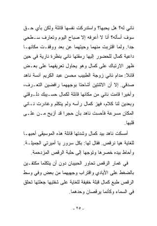 ‫ﻨﺎﻨﻲ ﻟﻪ؟ ﻫل ﻴﺤﺒﻬﺎ؟ ﻭﺍﺴﺘﺩﺭﻜﺕ ﻨﻔﺴﻬﺎ ﻗﺎﺌﻠﺔ ﻭﻟﻜﻥ ﺒﺄﻱ ﺤـﻕ‬
‫ﺴﻭﻑ ﺃﺴﺄﻟﻪ؟ ﺃﻨﺎ ﻻ ﺃﻋﺭﻓﻪ ﺇﻻ ﺼﺒﺎﺡ ﺍﻟﻴﻭﻡ ﻭﺘﻌﺎﺭﻑ ﺴـﻁﺤﻲ‬
‫ﺠﺩﺍ. ﻭﻟﻤﺎ ﺍﻗﺘﺭﺒﺕ ﻤﻨﻬﻤﺎ ﻭﺤﻴﺘﻬﻤﺎ ﻋﻥ ﺒﻌﺩ ﻭﻭﻗﻔـﺕ ﻤﻜﺎﻨﻬـﺎ‬
‫ﺩﺍﻋﻴﺔ ﻜﻤﺎل ﻟﻠﺤﻀﻭﺭ ﺇﻟﻴﻬﺎ ﺭﻤﻘﺘﻬﺎ ﻨﺎﻨﻲ ﺒﻨﻅﺭﺓ ﻨﺎﺭﻴﺔ ﻓﻲ ﺤﻴﻥ‬
‫ﻅﻬﺭ ﺍﻻﺭﺘﺒﺎﻙ ﻋﻠﻰ ﻜﻤﺎل ﻭﻫﻭ ﻴﺤﺎﻭل ﺘﻌﺭﻴﻔﻬﻤﺎ ﻋﻠﻰ ﺒﻌـﺽ‬
‫ﻗﺎﺌﻼ: ﻤﺩﺍﻡ ﻨﺎﻨﻲ ﺯﻭﺠﺔ ﺍﻟﻁﺒﻴﺏ ﻤﺤﺴﻥ ﻋﺒﺩ ﺍﻟﻜﺭﻴﻡ ﺁﻨﺴﺔ ﻨﺎﻫﺩ‬
‫ﺼﺩﻗﻲ. ﺇﻻ ﺃﻥ ﺍﻻﺜﻨﺘﻴﻥ ﺃﺸﺎﺤﺘﺎ ﺒﻭﺠﻬﻬﻤﺎ ﺭﺍﻓﻀﻴﻥ ﺍﻟﺘﻌـﺭﻑ،‬
‫ﻭﺃﺨﻴﺭﺍ ﻗﺎﻤﺕ ﻨﺎﻨﻲ ﻤﻥ ﻤﻜﺎﻨﻬﺎ ﻗﺎﺌﻠﺔ ﻟﻜﻤﺎل ﺤﺴـﻴﺒﻙ ﺩﻟـﻭﻗﺘﻲ‬
‫ﻭﺒﻌﺩﻴﻥ ﻟﻨﺎ ﻜﻼﻡ، ﻓﻬﺯ ﻜﻤﺎل ﺭﺃﺴﻪ ﻭﻟﻡ ﻴﺘﻜﻠﻡ ﻭﻏﺎﺩﺭﺕ ﻨـﺎﻨﻲ‬
‫ﺍﻟﻤﻜﺎﻥ ﻤﺴﺭﻋﺔ ﻓﺄﺤﺴﺕ ﻨﺎﻫﺩ ﺒﺄﻥ ﺤﺠﺭﺍ ﻗﺩ ﺃﺯﻴﺢ ﻤـﻥ ﻋﻠـﻰ‬
                                                  ‫ﻗﻠﺒﻬﺎ.‬
‫ﺃﻤﺴﻜﺕ ﻨﺎﻫﺩ ﺒﻴﺩ ﻜﻤﺎل ﻭﺸﺩﺘﻬﺎ ﻗﺎﺌﻠﺔ ﻫﺫﻩ ﺍﻟﻤﻭﺴﻴﻘﻰ ﺃﺤﺒﻬـﺎ‬
‫ﻟﻠﻐﺎﻴﺔ ﻫﻴﺎ ﻨﺭﻗﺹ. ﻓﻘﺎل ﻟﻬﺎ: ﺒﻜل ﺴﺭﻭﺭ ﻴﺎ ﺃﻤﻴﺭﺘﻲ ﺍﻟﺠﻤﻴﻠـﺔ.‬
   ‫ﻭﺃﺤﺎﻁ ﺒﻴﺩﻩ ﺨﺼﺭﻫﺎ ﻭﺘﻭﺠﻬﺎ ﺇﻟﻰ ﺤﻠﺒﺔ ﺍﻟﺭﻗﺹ ﺍﻟﻤﺯﺩﺤﻤﺔ.‬
‫ﻓﻲ ﻏﻤﺎﺭ ﺍﻟﺭﻗﺹ ﺘﺤﺎﻭﺭ ﺍﻟﺤﺒﻴﺒﺎﻥ ﺩﻭﻥ ﺃﻥ ﻴﺘﻜﻠﻤﺎ ﻤﻜﺘﻔـﻴﻥ‬
‫ﺒﺎﻟﻀﻐﻁ ﻋﻠﻰ ﺍﻷﻴﺎﺩﻱ ﻭﺍﻗﺘﺭﺍﺏ ﻭﺠﻬﻴﻬﻤﺎ ﻤﻥ ﺒﻌﺽ ﻭﻓﻲ ﻭﺴﻁ‬
‫ﺍﻟﺭﻗﺹ ﻁﺒﻊ ﻜﻤﺎل ﻗﺒﻠﺔ ﺨﻔﻴﻔﺔ ﻟﻠﻐﺎﻴﺔ ﻋﻠﻰ ﺸﻔﺘﻴﻬﺎ ﺠﻌﻠﺘﻬﺎ ﺘﺤﻠﻕ‬
                      ‫ﻓﻲ ﺍﻟﺴﻤﺎﺀ ﻭﻜﺄﻨﻤﺎ ﻴﺭﻗﺼﺎﻥ ﻭﺤﺩﻫﻤﺎ.‬

                        ‫- ٥٢ -‬
 