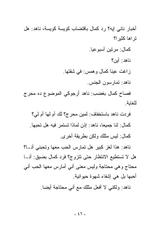 ‫ﺃﺨﺒﺎﺭ ﻨﺎﻨﻲ ﺇﻴﻪ؟ ﺭﺩ ﻜﻤﺎل ﺒﺎﻗﺘﻀﺎﺏ ﻜﻭﻴﺴﺔ ﻜﻭﻴﺴﺔ، ﻨﺎﻫﺩ: ﻫل‬
                                              ‫ﺘﺭﺍﻫﺎ ﻜﺜﻴﺭﺍ؟‬
                                  ‫ﻜﻤﺎل: ﻤﺭﺘﻴﻥ ﺃﺴﺒﻭﻋﻴﺎ.‬
                                             ‫ﻨﺎﻫﺩ: ﺃﻴﻥ؟‬
                   ‫ﺯﺍﻏﺕ ﻋﻴﻨﺎ ﻜﻤﺎل ﻭﻫﻤﺱ: ﻓﻲ ﺸﻘﺘﻬﺎ.‬
                                  ‫ﻨﺎﻫﺩ: ﺘﻤﺎﺭﺴﻭﻥ ﺍﻟﺠﻨﺱ.‬
‫ﻓﺼﺎﺡ ﻜﻤﺎل ﺒﻐﻀﺏ: ﻨﺎﻫﺩ ﺃﺭﺠﻭﻜﻲ ﺍﻟﻤﻭﻀﻭﻉ ﺩﻩ ﻤﺤﺭﺝ‬
                                                    ‫ﻟﻠﻐﺎﻴﺔ.‬
   ‫ﻓﺭﺩﺕ ﻨﺎﻫﺩ ﺒﺎﺴﺘﺨﻔﺎﻑ: ﻟﻤﻴﻥ ﻤﺤﺭﺝ؟ ﻟﻙ ﺃﻡ ﻟﻬﺎ ﺃﻡ ﻟﻲ؟‬
  ‫ﻜﻤﺎل: ﻟﻨﺎ ﺠﻤﻴﻌﺎ، ﻨﺎﻫﺩ: ﺇﺫﻥ ﻟﻤﺎﺫﺍ ﺘﺴﺘﻤﺭ ﻓﻴﻪ ﻫل ﺘﺤﺒﻬﺎ.‬
                 ‫ﻜﻤﺎل: ﻟﻴﺱ ﻤﺜﻠﻙ ﻭﻟﻜﻥ ﺒﻁﺭﻴﻘﺔ ﺃﺨﺭﻯ.‬
‫ﻨﺎﻫﺩ: ﻫﺫﺍ ﻟﻐﺯ ﻜﺒﻴﺭ ﻫل ﺘﻤﺎﺭﺱ ﺍﻟﺤﺏ ﻤﻌﻬﺎ ﻭﺘﺤﺒﻨﻲ ﺃﻨـﺎ؟‬
‫ﻫل ﻻ ﺘﺴﺘﻁﻴﻊ ﺍﻻﻨﺘﻅﺎﺭ ﺤﺘﻰ ﺘﺘﺯﻭﺝ؟ ﻓﺭﺩ ﻜﻤﺎل ﺒﻀﻴﻕ: ﺃﻨـﺎ‬
‫ﻤﺤﺘﺎﺝ ﻭﻫﻲ ﻤﺤﺘﺎﺠﺔ ﻭﻟﻴﺱ ﻤﻌﻨﻰ ﺃﻨﻲ ﺃﻤﺎﺭﺱ ﻤﻌﻬﺎ ﺍﻟﺤﺏ ﺃﻨﻲ‬
                        ‫ﺃﺤﺒﻬﺎ ﺒل ﻫﻲ ﺇﺸﻔﺎﺀ ﺸﻬﻭﺓ ﺤﻴﻭﺍﻨﻴﺔ.‬
       ‫ﻨﺎﻫﺩ: ﻭﻟﻜﻨﻲ ﻻ ﺃﻓﻌل ﻤﺜﻠﻙ ﻤﻊ ﺃﻨﻲ ﻤﺤﺘﺎﺠﺔ ﺃﻴﻀﺎ.‬



                         ‫- ٦٤ -‬
 
