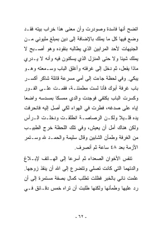 ‫ﺍﺘﻀﺢ ﺃﻨﻬﺎ ﻓﺎﺴﺩﺓ ﻭﺼﻭﺩﺭﺕ ﻭﺃﻥ ﻤﻌﻨﻰ ﻫﺫﺍ ﺨﺭﺍﺏ ﺒﻴﺘﻪ ﻓﻘـﺩ‬
‫ﻭﻀﻊ ﻓﻴﻬﺎ ﻜل ﻤﺎ ﻴﻤﻠﻙ ﺒﺎﻹﻀﺎﻓﺔ ﺇﻟﻰ ﺩﻴﻥ ﺒﻤﺒﻠﻎ ﻤﻠﻴﻭﻨﻲ ﻤـﻥ‬
‫ﺍﻟﺠﻨﻴﻬﺎﺕ ﻷﺤﺩ ﺍﻟﻤﺭﺍﺒﻴﻥ ﺍﻟﺫﻱ ﻴﻁﺎﻟﺒﻪ ﺒﻨﻘﻭﺩﻩ ﻭﻫﻭ ﺃﺼـﺒﺢ ﻻ‬
‫ﻴﻤﻠﻙ ﺸﻴﺌﺎ ﻭﻻ ﺤﺘﻰ ﺍﻟﻤﻨﺯل ﺍﻟﺫﻱ ﻴﺴﻜﻨﻭﻥ ﻓﻴﻪ ﻭﺃﻨﻪ ﻻ ﻴـﺩﺭﻱ‬
‫ﻤﺎﺫﺍ ﻴﻔﻌل، ﺜﻡ ﺩﺨل ﺇﻟﻰ ﻏﺭﻓﺘﻪ ﻭﺃﻏﻠﻕ ﺍﻟﺒﺎﺏ ﻭﺴـﻤﻌﺘﻪ ﻭﻫـﻭ‬
‫ﻴﺒﻜﻲ. ﻭﻓﻲ ﻟﺤﻅﺔ ﺠﺎﺀﺕ ﺇﻟﻰ ﺃﻤﻲ ﻤﺴﺭﻋﺔ ﻗﺎﺌﻠﺔ ﺸﺎﻜﺭ ﺃﻜﺴـﺭ‬
‫ﺒﺎﺏ ﻏﺭﻓﺔ ﺃﺒﻭﻙ ﻓﺄﻨﺎ ﻟﺴﺕ ﻤﻁﻤﺌﻨـﺔ، ﻓﻘﻤـﺕ ﻋﻠـﻰ ﺍﻟﻔـﻭﺭ‬
‫ﻭﻜﺴﺭﺕ ﺍﻟﺒﺎﺏ ﺒﻜﺘﻔﻲ ﻓﻭﺠﺩﺕ ﻭﺍﻟﺩﻱ ﻤﻤﺴﻜﺎ ﺒﻤﺴﺩﺴﻪ ﻭﺍﻀﻌﺎ‬
‫ﺇﻴﺎﻩ ﻋﻠﻰ ﺼﺩﻏﻪ، ﻓﻁﺭﺕ ﻓﻲ ﺍﻟﻬﻭﺍﺀ ﻟﻜﻲ ﺃﺼل ﺇﻟﻴﻪ ﻓﺎﻨﺤﺭﻓﺕ‬
‫ﻴﺩﻩ ﻗﻠـﻴﻼ ﻭﻟﻜـﻥ ﺍﻟﺭﺼﺎﺼـﺔ ﺍﻨﻁﻠﻘـﺕ ﻭﺩﺨﻠـﺕ ﺍﻟـﺭﺃﺱ‬
‫ﻭﻟﻜﻥ ﻫﻨﺎﻙ ﺃﻤل ﺃﻥ ﻴﻌﻴﺵ، ﻭﻓﻲ ﺘﻠﻙ ﺍﻟﻠﺤﻅﺔ ﺨﺭﺝ ﺍﻟﻁﺒﻴـﺏ‬
‫ﻤﻥ ﺍﻟﻐﺭﻓﺔ ﻭﻁﻤﺄﻥ ﺍﻟﺸﺎﺒﻴﻥ ﻭﻗﺎل ﺴﻠﻴﻤﺔ ﻭﺍﻟﺤﻤـﺩ ﷲ ﻭﺴـﺘﻤﺭ‬
                      ‫ﺍﻷﺯﻤﺔ ﺒﻌﺩ ٨٤ ﺴﺎﻋﺔ ﺜﻡ ﺃﻨﺼﺭﻑ.‬
‫ﺘﻨﻔﺱ ﺍﻷﺨﻭﺍﻥ ﺍﻟﺼﻌﺩﺍﺀ ﺜﻡ ﺃﺴﺭﻋﺎ ﺇﻟﻰ ﺍﻟﻬـﺎﺘﻑ ﻹﺒـﻼﻍ‬
‫ﻭﺍﻟﺩﺘﻬﻤﺎ ﺍﻟﺘﻲ ﻜﺎﻨﺕ ﺘﺼﻠﻲ ﻭﺘﺘﻀﺭﻉ ﺇﻟﻰ ﺍﷲ ﺃﻥ ﻴﻨﻘﺫ ﺯﻭﺠﻬﺎ.‬
‫ﻋﻠﻤﺕ ﻨﺎﻨﻲ ﺒﺎﻟﺨﺒﺭ ﻓﻅﻠﺕ ﺘﻁﻠﺏ ﻜﻤﺎل ﺒﺼﻔﺔ ﻤﺴﺘﻤﺭﺓ ﺇﻟﻰ ﺃﻥ‬
‫ﺭﺩ ﻋﻠﻴﻬﺎ ﻭﻁﻤﺄﻨﻬﺎ ﻭﻟﻜﻨﻬﺎ ﻁﻠﺒﺕ ﺃﻥ ﺘﺭﺍﻩ ﺨﻤﺱ ﺩﻗـﺎﺌﻕ ﻓـﻲ‬



                       ‫- ٢٦ -‬
 