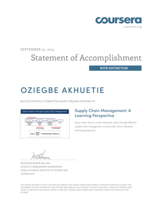 coursera.org
Statement of Accomplishment
WITH DISTINCTION
SEPTEMBER 01, 2014
OZIEGBE AKHUETIE
HAS SUCCESSFULLY COMPLETED KAIST'S ONLINE OFFERING OF
Supply Chain Management: A
Learning Perspective
Learn about how to create maximum value through effective
supply chain management, in particular, from a dynamic
learning perspective.
PROFESSOR BOWON KIM, DBA
SCHOOL OF MANAGEMENT ENGINEERING
KOREA ADVANCED INSTITUTE OF SCIENCE AND
TECHNOLOGY
THE ONLINE OFFERING OF THIS CLASS DOES NOT REFLECT THE ENTIRE CURRICULUM OFFERED TO STUDENTS ENROLLED AT KAIST. THIS
STATEMENT DOES NOT AFFIRM THAT THIS STUDENT WAS ENROLLED AS A STUDENT AT KAIST IN ANY WAY. IT DOES NOT CONFER A KAIST
GRADE; IT DOES NOT CONFER KAIST CREDIT; IT DOES NOT CONFER A KAIST DEGREE; AND IT DOES NOT VERIFY THE IDENTITY OF THE
STUDENT.
 