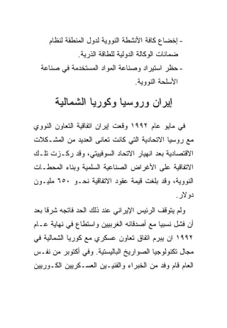 ‫- ﺇﺨﻀﺎﻉ ﻜﺎﻓﺔ ﺍﻷﻨﺸﻁﺔ ﺍﻟﻨﻭﻭﻴﺔ ﻟﺩﻭل ﺍﻟﻤﻨﻁﻘﺔ ﻟﻨﻅﺎﻡ‬
               ‫ﻀﻤﺎﻨﺎﺕ ﺍﻟﻭﻜﺎﻟﺔ ﺍﻟﺩﻭﻟﻴﺔ ﻟﻠﻁﺎﻗﺔ ﺍﻟﺫﺭﻴﺔ.‬
  ‫- ﺤﻅﺭ ﺍﺴﺘﻴﺭﺍﺩ ﻭﺼﻨﺎﻋﺔ ﺍﻟﻤﻭﺍﺩ ﺍﻟﻤﺴﺘﺨﺩﻤﺔ ﻓﻲ ﺼﻨﺎﻋﺔ‬
                                    ‫ﺍﻷﺴﻠﺤﺔ ﺍﻟﻨﻭﻭﻴﺔ.‬

       ‫ﺇﻴﺭﺍﻥ ﻭﺭﻭﺴﻴﺎ ﻭﻜﻭﺭﻴﺎ ﺍﻟﺸﻤﺎﻟﻴﺔ‬
‫ﻓﻲ ﻤﺎﻴﻭ ﻋﺎﻡ ٢٩٩١ ﻭﻗﻌﺕ ﺇﻴﺭﺍﻥ ﺍﺘﻔﺎﻗﻴﺔ ﺍﻟﺘﻌﺎﻭﻥ ﺍﻟﻨﻭﻭﻱ‬
‫ﻤﻊ ﺭﻭﺴﻴﺎ ﺍﻻﺘﺤﺎﺩﻴﺔ ﺍﻟﺘﻲ ﻜﺎﻨﺕ ﺘﻌﺎﻨﻰ ﺍﻟﻌﺩﻴﺩ ﻤﻥ ﺍﻟﻤﺸـﻜﻼﺕ‬
‫ﺍﻻﻗﺘﺼﺎﺩﻴﺔ ﺒﻌﺩ ﺍﻨﻬﻴﺎﺭ ﺍﻻﺘﺤﺎﺩ ﺍﻟﺴﻭﻓﻴﻴﺘﻲ، ﻭﻗﺩ ﺭﻜـﺯﺕ ﺘﻠـﻙ‬
‫ﺍﻻﺘﻔﺎﻗﻴﺔ ﻋﻠﻰ ﺍﻷﻏﺭﺍﺽ ﺍﻟﺼﻨﺎﻋﻴﺔ ﺍﻟﺴﻠﻤﻴﺔ ﻭﺒﻨﺎﺀ ﺍﻟﻤﺤﻁـﺎﺕ‬
‫ﺍﻟﻨﻭﻭﻴﺔ، ﻭﻗﺩ ﺒﻠﻐﺕ ﻗﻴﻤﺔ ﻋﻘﻭﺩ ﺍﻻﺘﻔﺎﻗﻴﺔ ﻨﺤـﻭ ٠٥٦ ﻤﻠﻴـﻭﻥ‬
                                                   ‫ﺩﻭﻻﺭ.‬
‫ﻭﻟﻡ ﻴﺘﻭﻗﻑ ﺍﻟﺭﺌﻴﺱ ﺍﻹﻴﺭﺍﻨﻲ ﻋﻨﺩ ﺫﻟﻙ ﺍﻟﺤﺩ ﻓﺎﺘﺠﻪ ﺸﺭﻗﺎ ﺒﻌﺩ‬
‫ﺃﻥ ﻓﺸل ﻨﺴﺒﻴﺎ ﻤﻊ ﺃﺼﺩﻗﺎﺌﻪ ﺍﻟﻐﺭﺒﻴﻴﻥ ﻭﺍﺴﺘﻁﺎﻉ ﻓﻲ ﻨﻬﺎﻴﺔ ﻋـﺎﻡ‬
‫٢٩٩١ ﺍﻥ ﻴﺒﺭﻡ ﺍﺘﻔﺎﻕ ﺘﻌﺎﻭﻥ ﻋﺴﻜﺭﻱ ﻤﻊ ﻜﻭﺭﻴﺎ ﺍﻟﺸﻤﺎﻟﻴﺔ ﻓﻲ‬
‫ﻤﺠﺎل ﺘﻜﻨﻭﻟﻭﺠﻴﺎ ﺍﻟﺼﻭﺍﺭﻴﺦ ﺍﻟﺒﺎﻟﻴﺴﺘﻴﺔ. ﻭﻓﻲ ﺃﻜﺘﻭﺒﺭ ﻤﻥ ﻨﻔـﺱ‬
‫ﺍﻟﻌﺎﻡ ﻗﺎﻡ ﻭﻓﺩ ﻤﻥ ﺍﻟﺨﺒﺭﺍﺀ ﻭﺍﻟﻔﻨﻴـﻴﻥ ﺍﻟﻌﺴـﻜﺭﻴﻴﻥ ﺍﻟﻜـﻭﺭﻴﻴﻥ‬
 