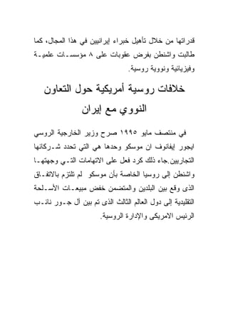 ‫ﻗﺩﺭﺍﺘﻬﺎ ﻤﻥ ﺨﻼل ﺘﺄﻫﻴل ﺨﺒﺭﺍﺀ ﺇﻴﺭﺍﻨﻴﻴﻥ ﻓﻲ ﻫﺫﺍ ﺍﻟﻤﺠﺎل، ﻜﻤﺎ‬
‫ﻁﺎﻟﺒﺕ ﻭﺍﺸﻨﻁﻥ ﺒﻔﺭﺽ ﻋﻘﻭﺒﺎﺕ ﻋﻠﻰ ٨ ﻤﺅﺴﺴـﺎﺕ ﻋﻠﻤﻴـﺔ‬
                                 ‫ﻭﻓﻴﺯﻴﺎﺌﻴﺔ ﻭﻨﻭﻭﻴﺔ ﺭﻭﺴﻴﺔ.‬

   ‫ﺨﻼﻓﺎﺕ ﺭﻭﺴﻴﺔ ﺃﻤﺭﻴﻜﻴﺔ ﺤﻭل ﺍﻟﺘﻌﺎﻭﻥ‬
                ‫ﺍﻟﻨﻭﻭﻱ ﻤﻊ ﺇﻴﺭﺍﻥ‬
‫ﻓﻲ ﻤﻨﺘﺼﻑ ﻤﺎﻴﻭ ٥٩٩١ ﺼﺭﺡ ﻭﺯﻴﺭ ﺍﻟﺨﺎﺭﺠﻴﺔ ﺍﻟﺭﻭﺴﻲ‬
‫ﺍﻴﺠﻭﺭ ﺇﻴﻔﺎﻨﻭﻑ ﺍﻥ ﻤﻭﺴﻜﻭ ﻭﺤﺩﻫﺎ ﻫﻲ ﺍﻟﺘﻲ ﺘﺤﺩﺩ ﺸـﺭﻜﺎﺌﻬﺎ‬
‫ﺍﻟﺘﺠﺎﺭﻴﻴﻥ.ﺠﺎﺀ ﺫﻟﻙ ﻜﺭﺩ ﻓﻌل ﻋﻠﻰ ﺍﻻﺘﻬﺎﻤﺎﺕ ﺍﻟﺘـﻲ ﻭﺠﻬﺘﻬـﺎ‬
‫ﻭﺍﺸﻨﻁﻥ ﺇﻟﻰ ﺭﻭﺴﻴﺎ ﺍﻟﺨﺎﺼﺔ ﺒﺄﻥ ﻤﻭﺴﻜﻭ ﻟﻡ ﺘﻠﺘﺯﻡ ﺒﺎﻻﺘﻔـﺎﻕ‬
‫ﺍﻟﺫﻯ ﻭﻗﻊ ﺒﻴﻥ ﺍﻟﺒﻠﺩﻴﻥ ﻭﺍﻟﻤﺘﻀﻤﻥ ﺨﻔﺽ ﻤﺒﻴﻌـﺎﺕ ﺍﻷﺴـﻠﺤﺔ‬
‫ﺍﻟﺘﻘﻠﻴﺩﻴﺔ ﺇﻟﻰ ﺩﻭل ﺍﻟﻌﺎﻟﻡ ﺍﻟﺜﺎﻟﺙ ﺍﻟﺫﻯ ﺘﻡ ﺒﻴﻥ ﺁل ﺠـﻭﺭ ﻨﺎﺌـﺏ‬
                       ‫ﺍﻟﺭﺌﻴﺱ ﺍﻻﻤﺭﻴﻜﻰ ﻭﺍﻹﺩﺍﺭﺓ ﺍﻟﺭﻭﺴﻴﺔ.‬
 