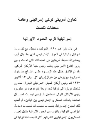 ‫ﺘﻌﺎﻭﻥ ﺃﻤﺭﻴﻜﻲ ﺘﺭﻜﻲ ﺇﺴﺭﺍﺌﻴﻠﻲ ﻭﺍﻗﺎﻤﺔ‬
                  ‫ﻤﺤﻁﺎﺕ ﺘﻨﺼﺕ‬

       ‫ﺇﺴﺭﺍﺌﻴﻠﻴﺔ ﻗﺭﺏ ﺍﻟﺤﺩﻭﺩ ﺍﻹﻴﺭﺍﻨﻴﺔ‬
‫ﻓﻲ ﺃﻭل ﻤﺎﻴﻭ ﻋﺎﻡ ٧٩٩١ ﺍﺸﺘﺭﻜﺕ ﻭﺍﺸﻨﻁﻥ ﻤﻊ ﻜل ﻤـﻥ‬
‫ﺍﺴﺭﺍﺌﻴل ﻭﺘﺭﻜﻴﺎ ﻓﻲ ﺍﻟﺤﻭﺍﺭ ﺍﻹﺴﺘﺭﺍﺘﻴﺠﻲ ﺍﻟﺫﻯ ﻋﻘﺩ ﺒﺘل ﺃﺒﻴﺏ‬
‫ﻭﺒﻤﺸﺎﺭﻜﺔ ﻀﺒﺎﻁ ﺃﻤﺭﻴﻜﻴﻴﻥ ﻓﻲ ﺍﻟﻤﺒﺎﺤﺜﺎﺕ ﺍﻟﺘﻲ ﺘﻤـﺕ ﺒـﻴﻥ‬
‫ﻭﺯﻴﺭ ﺍﻟﺩﻓﺎﻉ ﺍﻻﺴﺭﺍﺌﻴﻠﻰ ﻭﻨﺎﺌﺏ ﺭﺌﻴﺱ ﻫﻴﺌﺔ ﺍﻷﺭﻜﺎﻥ ﺍﻟﺘﺭﻜﻰ.‬
‫ﻭﻗﺩ ﺘﻡ ﺍﻻﺘﻔﺎﻕ ﺨﻼل ﻫﺫﻩ ﺍﻟﺯﻴـﺎﺭﺓ ﻋﻠـﻰ ﺇﻨﺘـﺎﺝ ﻤﺸـﺘﺭﻙ‬
‫ﻟﺼﻭﺍﺭﻴﺦ ﺠﻭ/ﺃﺭﺽ ﻤﻥ ﻁﺭﺍﺯ)ﺒﻭﺒﺎﻯ ٢(. ﻭﻓﻲ ٣١ ﺃﻜﺘﻭﺒﺭ‬
‫٧٩٩١ ﻗﺎﻡ ﺭﺌﻴﺱ ﺃﺭﻜﺎﻥ ﺍﻟﺠﻴﺵ ﺍﻻﺴﺭﺍﺌﻴﻠﻰ ﺍﻟﺠﻨﺭﺍل ﺃﻤﻨـﻭﻥ‬
‫ﺸﺎﺤﺎﻙ ﺒﺯﻴﺎﺭﺓ ﺇﻟﻰ ﺘﺭﻜﻴﺎ ﻟﻤﺩﺓ ﺃﺭﺒﻌﺔ ﺃﻴﺎﻡ ﺒﺩﻋﻭﺓ ﻤﻥ ﻨﻅﻴـﺭﻩ‬
‫ﺭﺌﻴﺱ ﺍﻷﺭﻜﺎﻥ ﺍﻟﺘﺭﻜﻰ ﺇﺴﻤﺎﻋﻴل ﻗـﺎﺭﺩﺍﻯ ﻟﺒﺤـﺙ ﺍﻟﻤﺴـﺎﺌل‬
‫ﺍﻟﻤﺘﻌﻠﻘﺔ ﺒﺎﻟﺤﻠﻑ ﺍﻟﻌﺴﻜﺭﻱ ﺍﻹﺴﺘﺭﺍﺘﻴﺠﻲ ﺒﻴﻥ ﺍﻟﺒﻠﺩﻴﻥ، ﺜﻡ ﺃﻋﻘﺏ‬
‫ﺫﻟﻙ ﺍﻟﺴﻤﺎﺡ ﻹﺴـﺭﺍﺌﻴل ﺒﻨﺼـﺏ ﻤﺤﻁـﺎﺕ ﺘﻨﺼـﺕ ﺩﺍﺨـل‬
‫ﺍﻷﺭﺍﻀﻲ ﺍﻟﺘﺭﻜﻴﺔ ﻭﺒﺎﻟﻘﺭﺏ ﻤﻥ ﺍﻟﺤﺩﻭﺩ ﺍﻹﻴﺭﺍﻨﻴﺔ ﻤﻘﺎﺒل ﺘﻌﻬـﺩ‬
‫ﺍﻟﻌﺴﻜﺭﻴﻭﻥ ﺍﻹﺴﺭﺍﺌﻴﻠﻴﻭﻥ ﻟﻨﻅﺭﺍﺌﻬﻡ ﺍﻷﺘﺭﺍﻙ ﺒﻤﺴﺎﻋﺩﺓ ﺘﺭﻜﻴﺎ ﻓﻲ‬
 