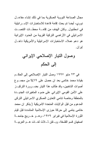 ‫ﻤﺠﺎل ﺍﻟﺼﻨﺎﻋﺔ ﺍﻟﻨﻭﻭﻴﺔ ﺍﻟﻌﺴﻜﺭﻴﺔ ﺒﻤﺎ ﻓﻲ ﺫﻟﻙ ﺇﻨﺸﺎﺀ ﻤﻔﺎﻋـل‬
‫ﻨﻭﻭﻱ، ﺃﻴﻀﺎ ﺘﻡ ﺒﺤﺙ ﺇﻗﺎﻤﺔ ﻗﺎﻋﺩﺓ ﻟﻼﺴﺘﺨﺒﺎﺭﺍﺕ ﺍﻹﺴـﺭﺍﺌﻴﻠﻴﺔ‬
‫ﻓﻲ ﺍﺴﻁﻨﺒﻭل. ﻭﻜﺎﻥ ﺍﻟﻬﺩﻑ ﻤﻥ ﺇﻗﺎﻤـﺔ ﻤﺤﻁـﺎﺕ ﺍﻟﺘﻨﺼـﺕ‬
‫ﺍﻻﺴﺭﺍﺌﻴﻠﻰ ﻓﻲ ﺍﻷﺭﺍﻀﻲ ﺍﻟﺘﺭﻜﻴﺔ ﺍﻟﻘﺭﻴﺒﺔ ﻤﻥ ﺍﻟﺤﺩﻭﺩ ﺍﻹﻴﺭﺍﻨﻴﺔ‬
‫ﻫﻭ ﺩﻋﻡ ﻋﻤﻼﺀ ﺍﻻﺴﺘﺨﺒﺎﺭﺍﺕ ﺍﻹﺴﺭﺍﺌﻴﻠﻴﺔ ﻭﺍﻷﻤﺭﻴﻜﻴﺔ ﺩﺍﺨـل‬
                                                ‫ﺇﻴﺭﺍﻥ.‬

      ‫ﻭﺼﻭل ﺍﻟﺘﻴﺎﺭ ﺍﻹﺼﻼﺤﻲ ﺍﻹﻴﺭﺍﻨﻲ‬
                    ‫ﺇﻟﻰ ﺍﻟﺤﻜﻡ‬
‫ﻓﻲ ٣٢ ﻤﺎﻴﻭ ٧٩٩١ ﻭﺼل ﺍﻟﺘﻴﺎﺭ ﺍﻹﺼﻼﺤﻲ ﺇﻟﻰ ﺍﻟﺤﻜـﻡ‬
‫ﺒﻘﻴﺎﺩﺓ ﻤﺤﻤﺩ ﺨﺎﺘﻤﻰ ﺒﻌﺩ ﺍﻥ ﺤﺼل ﻋﻠﻰ ٩٦% ﻤﻥ ﻤﺠﻤـﻭﻉ‬
‫ﺃﺼﻭﺍﺕ ﺍﻟﻨﺎﺨﺒﻴﻥ، ﻭﻗﺩ ﻁﺎﻟﺏ ﻫﺫﺍ ﺍﻟﺘﻴﺎﺭ ﺒﻀـﺭﻭﺭﺓ ﺍﻟﺘﺭﻜﻴـﺯ‬
‫ﻋﻠﻰ ﺍﻷﻤﻥ ﺍﻟﻘﻭﻤﻲ ﺍﻹﻴﺭﺍﻨﻲ ﻋﻠﻰ ﻀﻭﺀ ﺍﻟﻤﺘﻐﻴﺭﺍﺕ ﺍﻟﺠﺩﻴـﺩﺓ‬
‫ﺒﺎﻟﻤﻨﻁﻘﺔ ﻭﺨﺎﺼﺔ ﺘﻨﺎﻤﻲ ﺍﻟﺘﻌﺎﻭﻥ ﺍﻟﻌﺴﻜﺭﻱ ﺍﻻﺴﺭﺍﺌﻴﻠﻰ ﺍﻟﺘﺭﻜﻰ‬
‫ﺍﻟﻤﺩﻋﻭﻡ ﻤﻥ ﻗﺒل ﺍﻟﻭﻻﻴﺎﺕ ﺍﻟﻤﺘﺤﺩﺓ ﺍﻻﻤﺭﻴﻜﻴﺔ ) ﻴﺫﻜﺭ ﺍﻥ ﻤﺤﻤﺩ‬
‫ﺨﺎﺘﻤﻰ ﻴﻨﺘﻤﻲ ﺇﻟﻰ ﺤﺭﻜﺔ ﺤﻭﺯﻯ ﺍﻹﺴﻼﻤﻴﺔ ﺍﻟﻤﺘﺸﺩﺩﺓ ﻗﺒل ﻗﻴﺎﻡ‬
‫ﺍﻟﺜﻭﺭﺓ ﺍﻹﺴﻼﻤﻴﺔ ﻓﻲ ﻓﺒﺭﺍﻴﺭ ٩٧٩١، ﻭﻫـﻭ ﺨـﺭﻴﺞ ﺠﺎﻤﻌـﺔ‬
‫ﺍﺼﻔﻬﺎﻥ ﻗﺴﻡ ﺍﻟﻔﻠﺴﻔﺔ، ﻭﻴـﺘﻘﻥ ﺜـﻼﺙ ﻟﻐـﺎﺕ ﻫـﻡ ﺍﻟﻌﺭﺒﻴـﺔ‬
 