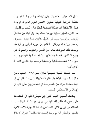 ‫ﻤﻨﺯل ﺍﻟﻀﺤﻴﺘﻴﻥ ﻭﻀﻌﻬﺎ ﺭﺠﺎل ﺍﻻﺴﺘﺨﺒﺎﺭﺍﺕ. ﻭﻗﺩ ﺍﻋﺘﺒـﺭﺕ‬
‫ﻤﻨﻅﻤﺔ ﺍﻟﻤﺭﺍﻗﺒﺔ ﺍﻟﺩﻭﻟﻴﺔ ﻟﺤﻘﻭﻕ ﺍﻻﻨﺴﺎﻥ ﺍﻟﺩﻭﺭ ﺍﻟﺫﻯ ﻗـﺎﻡ ﺒـﻪ‬
‫ﺠﻬﺎﺯ ﺍﻻﺴﺘﺨﺒﺎﺭﺍﺕ ﺒﻤﺜﺎﺒﺔ ﻓﻀﻴﺤﺔ ﻟﻠﺤﻜﻭﻤﺔ ﻭﺍﻟﻨﻅـﺎﻡ ﻜﻜـل.‬
‫ﺃﻤﺎ ﺍﻟﺸﻲﺀ ﺍﻟﻤﺜﻴﺭ ﻟﻠﻐﺎﻴﺔ ﻓﻬﻭ ﻤﺎ ﺤﺩﺙ ﺒﻌﺩ ﺃﻴﺎﻡ ﻗﻠﻴﻠﺔ ﻤﻥ ﻤﻘﺘـل‬
‫ﺩﺍﺭﻭﻴﺵ ﻭﺯﻭﺠﺘﻪ ﺤﻴﺙ ﺘﻡ ﺍﻏﺘﻴﺎل ﻜﺎﺘﺒﺎﻥ ﻫﻤﺎ ﻤﺤﻤﺩ ﻤﺨﺘﺎﺭﻯ‬
‫ﻭﻤﺤﻤﺩ ﺒﻭﻴﻨﺩﻩ ﺍﻟﻤﻌﺭﻭﻓﺎﻥ ﺒﺎﻟﺩﻓﺎﻉ ﻋﻥ ﺤﺭﻴﺔ ﺍﻟﺭﺃﻱ. ﻭﻋﻠﻴﻪ ﻓﻘﺩ‬
‫ﺃﻭﺠﺩﺕ ﺘﻠﻙ ﺍﻟﺤﻭﺍﺩﺙ ﺤﺎﻟﺔ ﻤﻥ ﺍﻟﺫﻋﺭ ﻭﺍﻟﺨﻭﻑ ﻭﺍﻟﻬﻠﻊ ﻟـﺩﻯ‬
‫ﺠﻤﻴﻊ ﺍﻟﻤﺜﻘﻔﻴﻥ ﺨﺎﺼﺔ ﺒﻌﺩ ﻅﻬﻭﺭ ﺸﺎﺌﻌﺎﺕ ﻗﻭﻴﺔ ﺘﻔﻴﺩ ﺒﻭﺠـﻭﺩ‬
‫ﻨﺤﻭ ٠٨١ ﺸﺨﺼﻴﺔ ﺜﻘﺎﻓﻴﺔ ﻭﺼﺤﻔﻴﺔ ﻭﺴﻴﺎﺴـﻴﺔ ﻋﻠـﻰ ﻗﺎﺌﻤـﺔ‬
                                               ‫ﺍﻻﻏﺘﻴﺎﻻﺕ.‬
‫ﻜﻤﺎ ﺸﻬﺩﺕ ﺍﻟﺤﻴﺎﺓ ﺍﻟﺴﻴﺎﺴﻴﺔ ﺨﻼل ﻋﺎﻡ ٨٨٩١ ﺍﻟﻌﺩﻴﺩ ﻤـﻥ‬
‫ﺤﺎﻻﺕ ﺍﻟﺤﺒﺱ ﻭﺍﻻﺤﺘﺠﺎﺯ ﻟﻔﺘﺭﺍﺕ ﻁﻭﻴﻠﺔ ﺩﻭﻥ ﺴﻨﺩ ﻗﺎﻨﻭﻨﻲ ﺃﻭ‬
‫ﺘﻬﻤﺔ ﻤﺤﺩﺩﺓ ﺴﻭﺍﺀ ﻤﻥ ﺍﻟﻤﻌﺎﺭﻀﺔ ﺍﻭ ﺍﻟﻤﺤﺴﻭﺒﻭﻥ ﻋﻠﻰ ﺍﻟﺘﻴـﺎﺭ‬
                              ‫ﺍﻹﺴﻼﻤﻲ ﺍﻹﺼﻼﺤﻲ ﺍﻟﺠﺩﻴﺩ.‬
‫ﻭﻜﺎﻨﺕ ﺃﺼﺎﺒﻊ ﺍﻻﺘﻬﺎﻡ ﺘﺸﻴﺭ ﺇﻟﻰ ﺴﻴﻁﺭﺓ ﺍﻟﺘﻴـﺎﺭ ﺍﻟﻤﺘﺸـﺩﺩ‬
‫ﻋﻠﻰ ﺠﻤﻴﻊ ﺍﻟﻤﺤﺎﻜﻡ ﺍﻟﻘﻀﺎﺌﻴﺔ ﻓﻲ ﺇﻴﺭﺍﻥ ﺤﻴـﺙ ﻜـﺎﻥ ﻗﻀـﺎﺓ‬
‫ﺍﻟﻤﺤﺎﻜﻡ ﻓﻲ ﺇﻴﺭﺍﻥ ﺍﻜﺜﺭ ﺘﺸﺩﺩﺍ ﻤﻥ ﻗـﺎﺩﺓ ﺍﻟﺜـﻭﺭﺓ ﺍﻹﺴـﻼﻤﻴﺔ‬
‫ﺃﻨﻔﺴﻬﻡ. ﻭﺍﻟﻤﺜﻴﺭ ﺍﻨﻪ ﻟﻡ ﺘﻭﺠﺩ ﺇﺤﺼﺎﺀﺍﺕ ﺩﻗﻴﻘـﺔ ﻋـﻥ ﺃﻋـﺩﺍﺩ‬
 