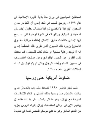 ‫ﺍﻟﻤﻌﺘﻘﻠﻴﻥ ﺍﻟﺴﻴﺎﺴﻴﻴﻥ ﻓﻲ ﺇﻴﺭﺍﻥ ﻤﻨﺫ ﺒﺩﺍﻴﺔ ﺍﻟﺜﻭﺭﺓ ﺍﻹﺴﻼﻤﻴﺔ ﻓﻲ‬
‫ﻋﺎﻡ ٩٧٩١، ﻭﻴﺭﺠﻊ ﺍﻟﺴﺒﺏ ﻓﻲ ﺫﻟﻙ ﺇﻟـﻰ ﺃﻥ ﺍﻟﻜﺜﻴـﺭ ﻤـﻥ‬
‫ﺍﻟﺴﺠﻭﻥ ﺍﻹﻴﺭﺍﻨﻴﺔ ﻻ ﺘﺨﻀﻊ ﻟﻤﺭﺍﻗﺒﺔ ﻤﻨﻅﻤﺎﺕ ﺤﻘﻭﻕ ﺍﻻﻨﺴـﺎﻥ‬
‫ﺍﻟﻤﺤﻠﻴﺔ ﺍﻭ ﺍﻟﺩﻭﻟﻴﺔ. ﻭﻴﺫﻜﺭ ﺍﻨﻪ ﻓﻲ ﺍﻟﻤﺭﺓ ﺍﻟﻭﺤﻴﺩﺓ ﺍﻟﺘﻲ ﺴـﻤﺢ‬
‫ﻓﻴﻬﺎ ﻹﺤﺩﻯ ﻤﻨﻅﻤﺎﺕ ﺤﻘﻭﻕ ﺍﻻﻨﺴﺎﻥ )ﻤﻨﻅﻤﺔ ﻤﺭﺍﻗﺒﺔ ﺤﻘـﻭﻕ‬
‫ﺍﻻﻨﺴﺎﻥ( ﺒﺯﻴﺎﺭﺓ ﺘﻠﻙ ﺍﻟﺴﺠﻭﻥ ﺃﺸﺎﺭ ﺘﻘﺭﻴﺭ ﺘﻠﻙ ﺍﻟﻤﻨﻅﻤﺔ ﺇﻟـﻰ‬
‫ﺍﻨﻪ ﻻ ﺘﻭﺠﺩ ﺭﻋﺎﻴﺔ ﺼﺤﻴﺔ ﺍﻭ ﻁﻌﺎﻡ ﻜﺎﻑ ﻟﻠﺴﺠﻨﺎﺀ، ﻜﻤﺎ ﺘﺤﺩﺙ‬
‫ﻨﻔﺱ ﺍﻟﺘﻘﺭﻴﺭ ﻋﻥ ﺍﻟﺤﺒﺱ ﺍﻻﻨﻔﺭﺍﺩﻱ ﻭﻋﻥ ﻋﻤﻠﻴﺎﺕ ﺍﻏﺘﺼـﺎﺏ‬
‫ﻓﻲ ﺴﺠﻭﻥ ﺍﻟﻨﺴﺎﺀ ﻭﺃﻴﻀﺎ ﺍﻟﺭﺠﺎل ﻭﻟﻜﻥ ﻟﻡ ﻴﺘﻡ ﺘﻭﺜﻴـﻕ ﺘﻠـﻙ‬
                           ‫ﺍﻟﺤﺎﻻﺕ " ﺘﻘﺭﻴﺭ ﻋﺎﻡ ٠٠٠٢ ".‬

         ‫ﻀﻐﻭﻁ ﺃﻤﺭﻴﻜﻴﺔ ﻋﻠﻰ ﺭﻭﺴﻴﺎ‬
‫ﺸﻬﺩ ﺸﻬﺭ ﻨﻭﻓﻤﺒﺭ ٨٩٩١ ﺘﺼﻌﻴﺩ ﻤﺸـﻭﺏ ﺒﺎﻟﺤـﺫﺭ ﻓـﻲ‬
‫ﺒﻴﺎﻨﺎﺕ ﻭﺍﺸﻨﻁﻥ ﻀﺩ ﺭﻭﺴﻴﺎ ﻭﺫﻟﻙ ﻟﺘﻌﺩﻴل ﺍﻭ ﺇﻟﻐﺎﺀ ﺍﻻﺘﻔﺎﻗـﺎﺕ‬
‫ﺍﻟﻤﺒﺭﻤﺔ ﻤﻊ ﺇﻴﺭﺍﻥ، ﻭﻫﻭ ﻤﺎ ﺍﺜﺭ ﺒﺎﻟﺴﻠﺏ ﻋﻠﻰ ﺒﻨـﺎﺀ ﻤﻔﺎﻋـل‬
‫ﺒﻭﺸﻬﺭ ﺍﻹﻴﺭﺍﻨﻲ. ﻭﻟﻜﻥ ﺍﺴﺘﻁﺎﻋﺕ ﺇﻴﺭﺍﻥ ﺇﻏﺭﺍﺀ ﺍﻟﺭﻭﺱ ﺒﻤﺯﻴﺩ‬
‫ﻤﻥ ﺍﻟﺩﻋﻡ ﺍﻟﻤﺎﺩﻱ ﻭﻫﻭ ﻤﺎ ﺩﻓﻊ ﻤﻭﺴﻜﻭ ﻟﻠﻤﻀﻰ ﻗﺩﻤﺎ ﻓﻲ ﺘﻨﻔﻴـﺫ‬
 