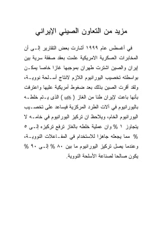 ‫ﻤﺯﻴﺩ ﻤﻥ ﺍﻟﺘﻌﺎﻭﻥ ﺍﻟﺼﻴﻨﻲ ﺍﻹﻴﺭﺍﻨﻲ‬
‫ﻓﻲ ﺃﻏﺴﻁﺱ ﻋﺎﻡ ٩٩٩١ ﺃﺸﺎﺭﺕ ﺒﻌﺽ ﺍﻟﺘﻘﺎﺭﻴﺭ ﺇﻟـﻰ ﺃﻥ‬
‫ﺍﻟﻤﺨﺎﺒﺭﺍﺕ ﺍﻟﻌﺴﻜﺭﻴﺔ ﺍﻻﻤﺭﻴﻜﻴﺔ ﻋﻠﻤﺕ ﺒﻌﻘﺩ ﺼﻔﻘﺔ ﺴﺭﻴﺔ ﺒﻴﻥ‬
‫ﺇﻴﺭﺍﻥ ﻭﺍﻟﺼﻴﻥ ﺍﺸﺘﺭﺕ ﻁﻬﺭﺍﻥ ﺒﻤﻭﺠﺒﻬﺎ ﻏﺎﺯﺍ ﺨﺎﺼﺎ ﻴﻤﻜـﻥ‬
‫ﺒﻭﺍﺴﻁﺘﻪ ﺘﺨﺼﻴﺏ ﺍﻟﻴﻭﺭﺍﻨﻴﻭﻡ ﺍﻟﻼﺯﻡ ﻻﻨﺘﺎﺝ ﺃﺴـﻠﺤﺔ ﻨﻭﻭﻴـﺔ،‬
‫ﻭﻟﻘﺩ ﺃﻗﺭﺕ ﺍﻟﺼﻴﻥ ﺒﺫﻟﻙ ﺒﻌﺩ ﻀﻐﻭﻁ ﺃﻤﺭﻴﻜﻴﺔ ﻋﻠﻴﻬﺎ ﻭﺍﻋﺘﺭﻓﺕ‬
‫ﺒﺄﻨﻬﺎ ﺒﺎﻋﺕ ﻹﻴﺭﺍﻥ ﻁﻨﺎ ﻤﻥ ﺍﻟﻐﺎﺯ ) 6‪ ( uf‬ﺍﻟﺫﻯ ﻴـﺘﻡ ﺨﻠﻁـﻪ‬
‫ﺒﺎﻟﻴﻭﺭﺍﻨﻴﻭﻡ ﻓﻲ ﺁﻻﺕ ﺍﻟﻁﺭﺩ ﺍﻟﻤﺭﻜﺯﻴﺔ ﻓﻴﺴﺎﻋﺩ ﻋﻠﻰ ﺘﺨﺼـﻴﺏ‬
‫ﺍﻟﻴﻭﺭﺍﻨﻴﻭﻡ ﺍﻟﺨﺎﻡ، ﻭﻴﻼﺤﻅ ﺍﻥ ﺘﺭﻜﻴﺯ ﺍﻟﻴﻭﺭﺍﻨﻴﻭﻡ ﻓﻲ ﺨﺎﻤـﻪ ﻻ‬
‫ﻴﺘﺠﺎﻭﺯ ١ % ﻭﺍﻥ ﻋﻤﻠﻴﺔ ﺨﻠﻁﻪ ﺒﺎﻟﻐﺎﺯ ﺘﺭﻓﻊ ﺘﺭﻜﻴﺯﻩ ﺇﻟـﻰ ٥‬
‫% ﻤﻤﺎ ﻴﺠﻌﻠﻪ ﺠﺎﻫﺯﺍ ﻟﻼﺴﺘﺨﺩﺍﻡ ﻓﻲ ﺍﻟﻤﻔـﺎﻋﻼﺕ ﺍﻟﻨﻭﻭﻴـﺔ،‬
‫ﻭﻋﻨﺩﻤﺎ ﻴﺼل ﺘﺭﻜﻴﺯ ﺍﻟﻴﻭﺭﺍﻨﻴﻭﻡ ﻤﺎ ﺒﻴﻥ ٠٨ % ﺇﻟـﻰ ٠٩ %‬
                   ‫ﻴﻜﻭﻥ ﺼﺎﻟﺤﺎ ﻟﺼﻨﺎﻋﺔ ﺍﻷﺴﻠﺤﺔ ﺍﻟﻨﻭﻭﻴﺔ.‬
 