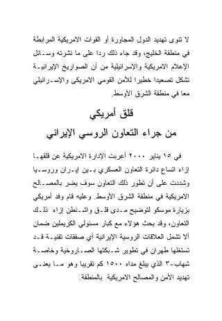 ‫ﻻ ﺘﻨﻭﻯ ﺘﻬﺩﻴﺩ ﺍﻟﺩﻭل ﺍﻟﻤﺠﺎﻭﺭﺓ ﺃﻭ ﺍﻟﻘﻭﺍﺕ ﺍﻻﻤﺭﻴﻜﻴﺔ ﺍﻟﻤﺭﺍﺒﻁﺔ‬
‫ﻓﻲ ﻤﻨﻁﻘﺔ ﺍﻟﺨﻠﻴﺞ، ﻭﻗﺩ ﺠﺎﺀ ﺫﻟﻙ ﺭﺩﺍ ﻋﻠﻰ ﻤﺎ ﻨﺸﺭﺘﻪ ﻭﺴـﺎﺌل‬
‫ﺍﻹﻋﻼﻡ ﺍﻻﻤﺭﻴﻜﻴﺔ ﻭﺍﻹﺴﺭﺍﺌﻴﻠﻴﺔ ﻤﻥ ﺃﻥ ﺍﻟﺼﻭﺍﺭﻴﺦ ﺍﻹﻴﺭﺍﻨﻴـﺔ‬
‫ﺘﺸﻜل ﺘﺼﻌﻴﺩﺍ ﺨﻁﻴﺭﺍ ﻟﻸﻤﻥ ﺍﻟﻘﻭﻤﻲ ﺍﻻﻤﺭﻴﻜﻰ ﻭﺍﻹﺴـﺭﺍﺌﻴﻠﻲ‬
                           ‫ﻤﻌﺎ ﻓﻲ ﻤﻨﻁﻘﺔ ﺍﻟﺸﺭﻕ ﺍﻷﻭﺴﻁ.‬

                   ‫ﻗﻠﻕ ﺃﻤﺭﻴﻜﻲ‬
    ‫ﻤﻥ ﺠﺭﺍﺀ ﺍﻟﺘﻌﺎﻭﻥ ﺍﻟﺭﻭﺴﻲ ﺍﻹﻴﺭﺍﻨﻲ‬
‫ﻓﻲ ٥١ ﻴﻨﺎﻴﺭ ٠٠٠٢ ﺃﻋﺭﺒﺕ ﺍﻹﺩﺍﺭﺓ ﺍﻻﻤﺭﻴﻜﻴﺔ ﻋﻥ ﻗﻠﻘﻬـﺎ‬
‫ﺇﺯﺍﺀ ﺍﺘﺴﺎﻉ ﺩﺍﺌﺭﺓ ﺍﻟﺘﻌﺎﻭﻥ ﺍﻟﻌﺴﻜﺭﻱ ﺒـﻴﻥ ﺇﻴـﺭﺍﻥ ﻭﺭﻭﺴـﻴﺎ‬
‫ﻭﺸﺩﺩﺕ ﻋﻠﻰ ﺃﻥ ﺘﻁﻭﺭ ﺫﻟﻙ ﺍﻟﺘﻌﺎﻭﻥ ﺴﻭﻑ ﻴﻀﺭ ﺒﺎﻟﻤﺼـﺎﻟﺢ‬
‫ﺍﻻﻤﺭﻴﻜﻴﺔ ﻓﻲ ﻤﻨﻁﻘﺔ ﺍﻟﺸﺭﻕ ﺍﻷﻭﺴﻁ. ﻭﻋﻠﻴﻪ ﻗﺎﻡ ﻭﻓﺩ ﺃﻤﺭﻴﻜﻲ‬
‫ﺒﺯﻴﺎﺭﺓ ﻤﻭﺴﻜﻭ ﻟﺘﻭﻀﻴﺢ ﻤـﺩﻯ ﻗﻠـﻕ ﻭﺍﺸـﻨﻁﻥ ﺇﺯﺍﺀ ﺫﻟـﻙ‬
‫ﺍﻟﺘﻌﺎﻭﻥ، ﻭﻗﺩ ﺒﺤﺙ ﻫﺅﻻﺀ ﻤﻊ ﻜﺒﺎﺭ ﻤﺴﺌﻭﻟﻲ ﺍﻟﻜﺭﻴﻤﻠﻴﻥ ﻀﻤﺎﻥ‬
‫ﺃﻻ ﺘﺸﻤل ﺍﻟﻌﻼﻗﺎﺕ ﺍﻟﺭﻭﺴﻴﺔ ﺍﻹﻴﺭﺍﻨﻴﺔ ﺃﻱ ﺼﻔﻘﺎﺕ ﺘﻘﻨﻴـﺔ ﻗـﺩ‬
‫ﺘﺴﺘﻐﻠﻬﺎ ﻁﻬﺭﺍﻥ ﻓﻲ ﺘﻁﻭﻴﺭ ﺸـﺒﻜﺘﻬﺎ ﺍﻟﺼـﺎﺭﻭﺨﻴﺔ ﻭﺨﺎﺼـﺔ‬
‫ﺸﻬﺎﺏ-٣ ﺍﻟﺫﻱ ﻴﺒﻠﻎ ﻤﺩﺍﻩ ٠٠٥١ ﻜﻡ ﺘﻘﺭﻴﺒﺎ ﻭﻫﻭ ﻤـﺎ ﻴﻌﻨـﻰ‬
                ‫ﺘﻬﺩﻴﺩ ﺍﻷﻤﻥ ﻭﺍﻟﻤﺼﺎﻟﺢ ﺍﻻﻤﺭﻴﻜﻴﺔ ﺒﺎﻟﻤﻨﻁﻘﺔ.‬
 