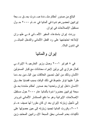 ‫ﺍﻟﺒﺎﻟﻎ ﻤﻥ ﺼﺩﻭﺭ ﺃﺤﻜﺎﻡ ﻤﺸـﺩﺩﺓ ﺼـﺩﺭﺕ ﺒﺤـﻕ ﺴـﺒﻌﺔ‬
‫ﺇﻴﺭﺍﻨﻴﻴﻥ ﻟﺤﻀﻭﺭﻫﻡ ﻨﺩﻭﺓ ﻓﻲ ﺃﻟﻤﺎﻨﻴﺎ ﻓﻲ ﻋـﺎﻡ ٠٠٠٢ ﺤـﻭل‬
                          ‫ﻤﺴﺘﻘﺒل ﺍﻹﺼﻼﺤﺎﺕ ﻓﻲ ﺇﻴﺭﺍﻥ.‬
‫ﻭﺭﺩﺕ ﺇﻴﺭﺍﻥ ﺒﺎﺴﺘﺩﻋﺎﺀ ﺍﻟﺴﻔﻴﺭ ﺍﻷﻟﻤـﺎﻨﻲ ﻓـﻲ ﻁﻬـﺭﺍﻥ‬
‫ﻹﺒﻼﻏﻪ ﺍﺤﺘﺠﺎﺠﻬﺎ ﻋﻠﻰ ﺭﺩ ﺍﻟﻔﻌل ﺍﻷﻟﻤﺎﻨﻲ ﻭﺍﻟﺘﺩﺨل ﺍﻟﻤﺒﺎﺸـﺭ‬
                                      ‫ﻓﻲ ﺸﺌﻭﻥ ﺍﻟﺒﻼﺩ.‬

                 ‫ﺇﻴﺭﺍﻥ ﻭﺍﻟﻤﺎﻨﻴﺎ‬
‫ﻓﻲ ٨ ﻓﺒﺭﺍﻴﺭ ١٠٠٢ ﻭﺼل ﻭﺯﻴﺭ ﺍﻟﺨﺎﺭﺠﻴـﺔ ﺍﻹﻴﺭﺍﻨـﻲ‬
‫ﻜﻤﺎل ﺨﺭﺍﺯﻱ ﺇﻟﻰ ﺒﺭﻟﻴﻥ ﻹﺠﺭﺍﺀ ﻤﺤﺎﺩﺜﺎﺕ ﻤﻊ ﻜﺒﺎﺭ ﺍﻟﻤﺴﺌﻭﻟﻴﻥ‬
‫ﺍﻷﻟﻤﺎﻥ ﻭﺫﻟﻙ ﻤﻥ ﺃﺠل ﺘﺤﺴﻴﻥ ﺍﻟﻌﻼﻗﺎﺕ ﺒﻴﻥ ﺍﻟﺒﻠـﺩﻴﻥ ﺒﻌـﺩﻤﺎ‬
‫ﻁﺭﺃ ﻋﻠﻴﻬﺎ ﺘﻭﺘﺭ ﻤﻠﺤﻭﻅ ﻓﻲ ﺫﻟﻙ ﺍﻟﻭﻗﺕ ﺒﺴﺒﺏ ﻗﻀﺎﻴﺎ ﺤﻘـﻭﻕ‬
‫ﺍﻻﻨﺴﺎﻥ ﺩﺍﺨل ﺇﻴﺭﺍﻥ ﻭﺘﺤﺩﻴﺩﺍ ﺒﻌﺩ ﺼﺩﻭﺭ ﺃﺤﻜﺎﻡ ﻤﺸﺩﺩﺓ ﺒﺤـﻕ‬
‫ﺴﺒﻌﺔ ﺇﻴﺭﺍﻨﻴﻴﻥ ﺤﻀﺭﻭﺍ ﻨﺩﻭﺓ ﺒﺄﻟﻤﺎﻨﻴﺎ ﻋﺎﻡ ٠٠٠٢ ﺤﻭل ﻤﺴﺘﻘﺒل‬
‫ﺍﻹﺼﻼﺤﺎﺕ ﺍﻹﻴﺭﺍﻨﻴﺔ ﻭﻫﻭ ﻤﺎ ﺩﻓﻊ ﺍﻟﻤﺴﺘﺸﺎﺭ ﺍﻷﻟﻤﺎﻨﻲ ﺸﺭﻭﺩﺭ‬
‫ﺇﻟﻰ ﺘﺄﺠﻴل ﺯﻴﺎﺭﺘﻪ ﻹﻴﺭﺍﻥ ﺒﻌﺩ ﺍﻥ ﻜﺎﻥ ﻤﻘﺭﺭﺍ ﻟﻬﺎ ﺼﻴﻑ ﻋـﺎﻡ‬
‫١٠٠٢، ﻭﻗﺭﺭﺕ ﺍﻟﻤﺎﻨﻴﺎ ﺘﺠﻤﻴﺩ ﺯﻴﺎﺭﺘﻪ ﺇﻟﻰ ﺤﻴﻥ ﺤﺼﻭﻟﻬﺎ ﻋﻠﻰ‬
‫ﺘﺄﻜﻴﺩﺍﺕ ﺒﻌﺩﻡ ﺍﻟﻤﺴﺎﺱ ﺒﺤﻕ ﺍﻟﺴﺒﻌﺔ ﺍﻹﻴـﺭﺍﻨﻴﻴﻥ ﺍﻟﻤﺤﺘﺠـﺯﻴﻥ‬
 