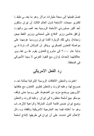 ‫ﺘﺼل ﻗﻴﻤﺘﻬﺎ ﺇﻟﻰ ﺴﺒﻌﺔ ﻤﻠﻴﺎﺭﺍﺕ ﺩﻭﻻﺭ ﻭﻫﻭ ﻤﺎ ﻴﻌﻨـﻰ ﻁﺒﻘـﺎ‬
‫ﻟﺘﻘﺎﺭﻴﺭ ﻤﺒﻴﻌﺎﺕ ﺍﻷﺴﻠﺤﺔ ﻟﺩﻭل ﺍﻟﻌﺎﻟﻡ ﺍﻟﺜﺎﻟﺙ ﺃﻥ ﺇﻴﺭﺍﻥ ﺴﺘﻜﻭﻥ‬
‫ﺃﺤﺩ ﺃﻜﺒﺭ ﻤﺴﺘﻭﺭﺩﻱ ﺍﻷﺴﻠﺤﺔ ﺍﻟﺭﻭﺴﻴﺔ ﺒﻌﺩ ﺍﻟﺼـﻴﻥ ﻭﺍﻟﻬﻨـﺩ‬
‫)ﺭﺍﻓﻕ ﺨﺎﺘﻤﻰ ﻭﺯﻴﺭ ﺍﻟﺩﻓﺎﻉ ﻋﻠﻰ ﺸﻤﺨﺎﻨﻲ ﻭﻭﺯﻴﺭ ﺍﻟﻨﻔﻁ ﺒﻴﺠﻥ‬
‫ﺯﻨﺠﺎﻨﻪ(. ﻭﻓﻲ ﺘﻠﻙ ﺍﻟﺯﻴﺎﺭﺓ ﺃﻜﺩﺘﺎ ﺇﻴﺭﺍﻥ ﻭﺭﻭﺴﻴﺎ ﻋﺯﻤﻬﻤﺎ ﻋﻠﻰ‬
‫ﻤﻭﺍﺼﻠﺔ ﺍﻟﺘﻌﺎﻭﻥ ﺍﻟﻌﺴﻜﺭﻱ. ﻭﻴﺫﻜﺭ ﺃﻥ ﺍﻟﺩﻭﻟﺘﺎﻥ ﺃﺸـﺎﺭﺘﺎ ﻓـﻲ‬
‫ﺒﺩﺍﻴﺔ ﻋﺎﻡ ٠٠٠٢ ﺇﻟﻰ ﻤﺸﺭﻭﻉ ﻟﻠﺘﻌﺎﻭﻥ ﻴﻘﻭﻡ ﻋﻠـﻰ ﺘﻁـﻭﻴﺭ‬
‫ﻋﻼﻗﺎﺘﻬﻤﺎ ﻹﺤﺩﺍﺙ ﺘﻭﺍﺯﻥ ﻤﻊ ﺍﻟﻨﻔﻭﺫ ﺍﻟﻐﺭﺒﻲ ﻻ ﺴﻴﻤﺎ ﺍﻷﻤﻴﺭﻜﻲ‬
                                            ‫ﻓﻲ ﺍﻟﻤﻨﻁﻘﺔ.‬

               ‫ﺭﺩ ﺍﻟﻔﻌل ﺍﻻﻤﺭﻴﻜﻰ‬
‫ﺍﻋﺘﺒﺭﺕ ﻭﺍﺸﻨﻁﻥ ﺍﻻﺘﻔﺎﻗﺎﺕ ﺍﻟﺭﻭﺴﻴﺔ ﺍﻹﻴﺭﺍﻨﻴﺔ ﺒﻤﺜﺎﺒﺔ ﺘﺤـﺩ‬
‫ﺼﺭﻴﺢ ﻟﻬﺎ، ﻭﻋﻠﻴﻪ ﻗﺭﺭﺕ ﻭﺍﺸﻨﻁﻥ ﺘﻁﻭﻴﺭ ﺍﻟﺘﻌﺎﻭﻥ ﻤﻊ ﺤﻠﻔﺎﺌﻬﺎ‬
‫ﺍﻷﻭﺭﺒﻴﻴﻥ ﻭﻭﻀﻊ ﻤﺯﻴﺩ ﻤﻥ ﺍﻟﻀﻐﻭﻁ ﻋﻠﻰ ﺭﻭﺴﻴﺎ ﺤﺘﻰ ﺘﻭﻗﻑ‬
‫ﻤﻭﺴﻜﻭ ﺒﻴﻊ ﺃﺴﻠﺤﺔ ﻤﺘﻁﻭﺭﺓ ﺇﻟﻰ ﺇﻴﺭﺍﻥ. ﻭﻋﻠﻴﻪ ﻗﺭﺭﺕ ﻭﺍﺸﻨﻁﻥ‬
‫ﻭﻀﻊ ﺇﻴﺭﺍﻥ ﻀﻤﻥ ﻗﺎﺌﻤﺔ ﺍﻟﺩﻭل ﺍﻟﻤﺎﺭﻗﺔ ﻭﺍﻟﺭﺍﻋﻴﺔ ﻟﻺﺭﻫـﺎﺏ‬
‫ﻭﻫﻭ ﻤﺎ ﺃﻋﻠﻨﺘﻪ ﻓﻴﻤﺎ ﺒﻌﺩ ﺍﻟﺨﺎﺭﺠﻴﺔ ﺍﻻﻤﺭﻴﻜﻴﺔ ﻭﺘﻠﻘﻔﺘﻪ ﻭﺴـﺎﺌل‬
‫ﺍﻹﻋﻼﻡ ﺍﻟﺘﻲ ﺸﺩﺩﺕ ﻋﻠﻰ ﺃﻥ ﺇﻴﺭﺍﻥ ﻓﻲ ﻁﺭﻴﻘﻬﺎ ﻹﻨﺘﺎﺝ ﺃﺴﻠﺤﺔ‬
 