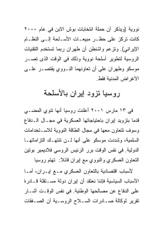 ‫ﻨﻭﻭﻴﺔ )ﻭﻴﺫﻜﺭ ﺃﻥ ﺤﻤﻠﺔ ﺍﻨﺘﺨﺎﺒﺎﺕ ﺒﻭﺵ ﺍﻻﺒﻥ ﻓﻲ ﻋﺎﻡ ٠٠٠٢‬
‫ﻜﺎﻨﺕ ﺘﺭﻜﺯ ﻋﻠﻰ ﺤﻅـﺭ ﻤﺒﻴﻌـﺎﺕ ﺍﻷﺴـﻠﺤﺔ ﺇﻟـﻰ ﺍﻟﻨﻅـﺎﻡ‬
‫ﺍﻹﻴﺭﺍﻨﻲ(. ﻭﺘﺯﻋﻡ ﻭﺍﺸﻨﻁﻥ ﺃﻥ ﻁﻬﺭﺍﻥ ﺭﺒﻤﺎ ﺘﺴﺘﺨﺩﻡ ﺍﻟﺘﻘﻨﻴﺎﺕ‬
‫ﺍﻟﺭﻭﺴﻴﺔ ﻟﺘﻁﻭﻴﺭ ﺃﺴﻠﺤﺔ ﻨﻭﻭﻴﺔ ﻭﺫﻟﻙ ﻓﻲ ﺍﻟﻭﻗﺕ ﺍﻟﺫﻯ ﺘﺼـﺭ‬
‫ﻤﻭﺴﻜﻭ ﻭﻁﻬﺭﺍﻥ ﻋﻠﻰ ﺃﻥ ﺘﻌﺎﻭﻨﻬﻤﺎ ﺍﻟﻨـﻭﻭﻱ ﻴﻘﺘﺼـﺭ ﻋﻠـﻰ‬
                                   ‫ﺍﻷﻏﺭﺍﺽ ﺍﻟﻤﺩﻨﻴﺔ ﻓﻘﻁ.‬

         ‫ﺭﻭﺴﻴﺎ ﺘﺯﻭﺩ ﺇﻴﺭﺍﻥ ﺒﺎﻷﺴﻠﺤﺔ‬
‫ﻓﻲ ٣١ ﻤﺎﺭﺱ ١٠٠٢ ﺃﻋﻠﻨﺕ ﺭﻭﺴﻴﺎ ﺃﻨﻬﺎ ﺘﻨﻭﻱ ﺍﻟﻤﻀـﻲ‬
‫ﻗﺩﻤﺎ ﺒﺘﺯﻭﻴﺩ ﺇﻴﺭﺍﻥ ﺒﺎﺤﺘﻴﺎﺠﺎﺘﻬﺎ ﺍﻟﻌﺴﻜﺭﻴﺔ ﻓﻲ ﻤﺠـﺎل ﺍﻟـﺩﻓﺎﻉ‬
‫ﻭﺴﻭﻑ ﺘﺘﻌﺎﻭﻥ ﻤﻌﻬﺎ ﻓﻲ ﻤﺠﺎل ﺍﻟﻁﺎﻗﺔ ﺍﻟﻨﻭﻭﻴﺔ ﻟﻼﺴـﺘﺨﺩﺍﻤﺎﺕ‬
‫ﺍﻟﺴﻠﻤﻴﺔ، ﻭﺸﺩﺩﺕ ﻤﻭﺴﻜﻭ ﻋﻠﻰ ﺃﻨﻬﺎ ﻟـﻥ ﺘﻨﺘﻬـﻙ ﺍﻟﺘﺯﺍﻤﺎﺘﻬـﺎ‬
‫ﺍﻟﺩﻭﻟﻴﺔ. ﻓﻲ ﻨﻔﺱ ﺍﻟﻭﻗﺕ ﺒﺭﺭ ﺍﻟﺭﺌﻴﺱ ﺍﻟﺭﻭﺴﻲ ﻓﻼﺩﻴﻤﻴﺭ ﺒﻭﺘﻴﻥ‬
    ‫ﺍﻟﺘﻌﺎﻭﻥ ﺍﻟﻌﺴﻜﺭﻱ ﻭﺍﻟﻨﻭﻭﻱ ﻤﻊ ﺇﻴﺭﺍﻥ ﻗﺎﺌﻼ: ﺘﻬﺘﻡ ﺭﻭﺴﻴﺎ‬
‫ﻷﺴﺒﺎﺏ ﺍﻗﺘﺼﺎﺩﻴﺔ ﺒﺎﻟﺘﻌﺎﻭﻥ ﺍﻟﻌﺴﻜﺭﻱ ﻤـﻊ ﺇﻴـﺭﺍﻥ، ﺃﻤـﺎ‬
‫ﺍﻷﺴﺒﺎﺏ ﺍﻟﺴﻴﺎﺴﻴﺔ ﻓﺈﻨﻨﺎ ﻨﻌﺘﻘﺩ ﺃﻥ ﺇﻴﺭﺍﻥ ﺩﻭﻟﺔ ﻤﺴـﺘﻘﻠﺔ ﻗـﺎﺩﺭﺓ‬
‫ﻋﻠﻰ ﺍﻟﺩﻓﺎﻉ ﻋﻥ ﻤﺼﺎﻟﺤﻬﺎ ﺍﻟﻭﻁﻨﻴﺔ. ﻓﻲ ﻨﻔﺱ ﺍﻟﻭﻗـﺕ ﺃﺸـﺎﺭ‬
‫ﺘﻘﺭﻴﺭ ﻟﻭﻜﺎﻟﺔ ﺼـﺎﺩﺭﺍﺕ ﺍﻟﺴـﻼﺡ ﺍﻟﺭﻭﺴـﻴﺔ ﺃﻥ ﺍﻟﺼـﻔﻘﺎﺕ‬
 