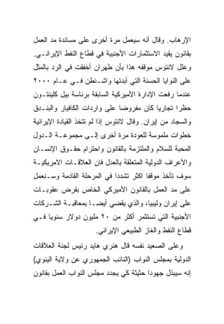 ‫ﺍﻹﺭﻫﺎﺏ. ﻭﻗﺎل ﺃﻨﻪ ﺴﻴﻌﻤل ﻤﺭﺓ ﺃﺨﺭﻯ ﻋﻠﻰ ﻤﺴﺎﻨﺩﺓ ﻤﺩ ﺍﻟﻌﻤل‬
‫ﺒﻘﺎﻨﻭﻥ ﻴﻘﻴﺩ ﺍﻻﺴﺘﺜﻤﺎﺭﺍﺕ ﺍﻷﺠﻨﺒﻴﺔ ﻓﻲ ﻗﻁﺎﻉ ﺍﻟﻨﻔﻁ ﺍﻹﻴﺭﺍﻨـﻲ.‬
‫ﻭﻋﻠل ﻻﻨﺘﻭﺱ ﻤﻭﻗﻔﻪ ﻫﺫﺍ ﺒﺄﻥ ﻁﻬﺭﺍﻥ ﺃﺨﻔﻘﺕ ﻓﻲ ﺍﻟﺭﺩ ﺒﺎﻟﻤﺜل‬
‫ﻋﻠﻰ ﺍﻟﻨﻭﺍﻴﺎ ﺍﻟﺤﺴﻨﺔ ﺍﻟﺘﻲ ﺃﺒﺩﺘﻬﺎ ﻭﺍﺸـﻨﻁﻥ ﻓـﻲ ﻋـﺎﻡ ٠٠٠٢‬
‫ﻋﻨﺩﻤﺎ ﺭﻓﻌﺕ ﺍﻹﺩﺍﺭﺓ ﺍﻷﻤﻴﺭﻜﻴﺔ ﺍﻟﺴﺎﺒﻘﺔ ﺒﺭﺌﺎﺴﺔ ﺒﻴل ﻜﻠﻴﻨﺘـﻭﻥ‬
‫ﺤﻅﺭﺍ ﺘﺠﺎﺭﻴﺎ ﻜﺎﻥ ﻤﻔﺭﻭﻀﺎ ﻋﻠﻰ ﻭﺍﺭﺩﺍﺕ ﺍﻟﻜﺎﻓﻴﺎﺭ ﻭﺍﻟﺒﻨـﺩﻕ‬
‫ﻭﺍﻟﺴﺠﺎﺩ ﻤﻥ ﺇﻴﺭﺍﻥ. ﻭﻗﺎل ﻻﻨﺘﻭﺱ ﺇﺫﺍ ﻟﻡ ﺘﺘﺨﺫ ﺍﻟﻘﻴﺎﺩﺓ ﺍﻹﻴﺭﺍﻨﻴﺔ‬
‫ﺨﻁﻭﺍﺕ ﻤﻠﻤﻭﺴﺔ ﻟﻠﻌﻭﺩﺓ ﻤﺭﺓ ﺃﺨﺭﻯ ﺇﻟـﻰ ﻤﺠﻤﻭﻋـﺔ ﺍﻟـﺩﻭل‬
‫ﺍﻟﻤﺤﺒﺔ ﻟﻠﺴﻼﻡ ﻭﺍﻟﻤﻠﺘﺯﻤﺔ ﺒﺎﻟﻘﺎﻨﻭﻥ ﻭﺍﺤﺘﺭﺍﻡ ﺤﻘـﻭﻕ ﺍﻹﻨﺴـﺎﻥ‬
‫ﻭﺍﻷﻋﺭﺍﻑ ﺍﻟﺩﻭﻟﻴﺔ ﺍﻟﻤﺘﻌﻠﻘﺔ ﺒﺎﻟﻌﺩل ﻓﺎﻥ ﺍﻟﻌﻼﻗـﺎﺕ ﺍﻻﻤﺭﻴﻜﻴـﺔ‬
‫ﺴﻭﻑ ﺘﺄﺨﺫ ﻤﻭﻗﻔﺎ ﺍﻜﺜﺭ ﺘﺸﺩﺩﺍ ﻓﻲ ﺍﻟﻤﺭﺤﻠﺔ ﺍﻟﻘﺎﺩﻤﺔ ﻭﺴـﻨﻌﻤل‬
‫ﻋﻠﻰ ﻤﺩ ﺍﻟﻌﻤل ﺒﺎﻟﻘﺎﻨﻭﻥ ﺍﻷﻤﻴﺭﻜﻲ ﺍﻟﺨﺎﺹ ﺒﻔﺭﺽ ﻋﻘﻭﺒـﺎﺕ‬
‫ﻋﻠﻰ ﺇﻴﺭﺍﻥ ﻭﻟﻴﺒﻴﺎ، ﻭﺍﻟﺫﻱ ﻴﻘﻀﻲ ﺃﻴﻀـﺎ ﺒﻤﻌﺎﻗﺒـﺔ ﺍﻟﺸـﺭﻜﺎﺕ‬
‫ﺍﻷﺠﻨﺒﻴﺔ ﺍﻟﺘﻲ ﺘﺴﺘﺜﻤﺭ ﺃﻜﺜﺭ ﻤﻥ ٠٢ ﻤﻠﻴﻭﻥ ﺩﻭﻻﺭ ﺴﻨﻭﻴﺎ ﻓـﻲ‬
                      ‫ﻗﻁﺎﻉ ﺍﻟﻨﻔﻁ ﻭﺍﻟﻐﺎﺯ ﺍﻟﻁﺒﻴﻌﻲ ﺍﻹﻴﺭﺍﻨﻲ.‬
‫ﻭﻋﻠﻰ ﺍﻟﺼﻌﻴﺩ ﻨﻔﺴﻪ ﻗﺎل ﻫﻨﺭﻱ ﻫﺎﻴﺩ ﺭﺌﻴﺱ ﻟﺠﻨﺔ ﺍﻟﻌﻼﻗﺎﺕ‬
‫ﺍﻟﺩﻭﻟﻴﺔ ﺒﻤﺠﻠﺱ ﺍﻟﻨﻭﺍﺏ )ﺍﻟﻨﺎﺌﺏ ﺍﻟﺠﻤﻬﻭﺭﻱ ﻋﻥ ﻭﻻﻴﺔ ﺍﻟﻴﻨﻭﻱ(‬
‫ﺇﻨﻪ ﺴﻴﺒﺫل ﺠﻬﻭﺩﺍ ﺤﺜﻴﺜﺔ ﻜﻲ ﻴﺠﺩﺩ ﻤﺠﻠﺱ ﺍﻟﻨﻭﺍﺏ ﺍﻟﻌﻤل ﺒﻘﺎﻨﻭﻥ‬
 