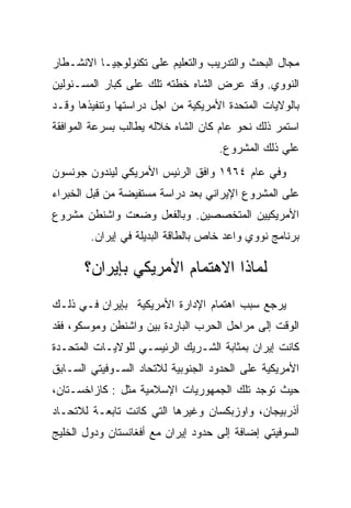 ‫ﻤﺠﺎل ﺍﻟﺒﺤﺙ ﻭﺍﻟﺘﺩﺭﻴﺏ ﻭﺍﻟﺘﻌﻠﻴﻡ ﻋﻠﻰ ﺘﻜﻨﻭﻟﻭﺠﻴـﺎ ﺍﻻﻨﺸـﻁﺎﺭ‬
‫ﺍﻟﻨﻭﻭﻱ. ﻭﻗﺩ ﻋﺭﺽ ﺍﻟﺸﺎﻩ ﺨﻁﺘﻪ ﺘﻠﻙ ﻋﻠﻰ ﻜﺒﺎﺭ ﺍﻟﻤﺴـﺌﻭﻟﻴﻥ‬
‫ﺒﺎﻟﻭﻻﻴﺎﺕ ﺍﻟﻤﺘﺤﺩﺓ ﺍﻷﻤﺭﻴﻜﻴﺔ ﻤﻥ ﺍﺠل ﺩﺭﺍﺴﺘﻬﺎ ﻭﺘﻨﻔﻴﺫﻫﺎ ﻭﻗـﺩ‬
‫ﺍﺴﺘﻤﺭ ﺫﻟﻙ ﻨﺤﻭ ﻋﺎﻡ ﻜﺎﻥ ﺍﻟﺸﺎﻩ ﺨﻼﻟﻪ ﻴﻁﺎﻟﺏ ﺒﺴﺭﻋﺔ ﺍﻟﻤﻭﺍﻓﻘﺔ‬
                                    ‫ﻋﻠﻲ ﺫﻟﻙ ﺍﻟﻤﺸﺭﻭﻉ.‬
‫ﻭﻓﻲ ﻋﺎﻡ ٤٦٩١ ﻭﺍﻓﻕ ﺍﻟﺭﺌﻴﺱ ﺍﻷﻤﺭﻴﻜﻲ ﻟﻴﻨﺩﻭﻥ ﺠﻭﻨﺴﻭﻥ‬
‫ﻋﻠﻰ ﺍﻟﻤﺸﺭﻭﻉ ﺍﻹﻴﺭﺍﻨﻲ ﺒﻌﺩ ﺩﺭﺍﺴﺔ ﻤﺴﺘﻔﻴﻀﺔ ﻤﻥ ﻗﺒل ﺍﻟﺨﺒﺭﺍﺀ‬
‫ﺍﻷﻤﺭﻴﻜﻴﻴﻥ ﺍﻟﻤﺘﺨﺼﺼﻴﻥ. ﻭﺒﺎﻟﻔﻌل ﻭﻀﻌﺕ ﻭﺍﺸﻨﻁﻥ ﻤﺸﺭﻭﻉ‬
        ‫ﺒﺭﻨﺎﻤﺞ ﻨﻭﻭﻱ ﻭﺍﻋﺩ ﺨﺎﺹ ﺒﺎﻟﻁﺎﻗﺔ ﺍﻟﺒﺩﻴﻠﺔ ﻓﻲ ﺇﻴﺭﺍﻥ.‬

       ‫ﻟﻤﺎﺫﺍ ﺍﻻﻫﺘﻤﺎﻡ ﺍﻷﻤﺭﻴﻜﻲ ﺒﺈﻴﺭﺍﻥ؟‬
‫ﻴﺭﺠﻊ ﺴﺒﺏ ﺍﻫﺘﻤﺎﻡ ﺍﻹﺩﺍﺭﺓ ﺍﻷﻤﺭﻴﻜﻴﺔ ﺒﺈﻴﺭﺍﻥ ﻓـﻲ ﺫﻟـﻙ‬
‫ﺍﻟﻭﻗﺕ ﺇﻟﻰ ﻤﺭﺍﺤل ﺍﻟﺤﺭﺏ ﺍﻟﺒﺎﺭﺩﺓ ﺒﻴﻥ ﻭﺍﺸﻨﻁﻥ ﻭﻤﻭﺴﻜﻭ، ﻓﻘﺩ‬
‫ﻜﺎﻨﺕ ﺇﻴﺭﺍﻥ ﺒﻤﺜﺎﺒﺔ ﺍﻟﺸـﺭﻴﻙ ﺍﻟﺭﺌﻴﺴـﻲ ﻟﻠﻭﻻﻴـﺎﺕ ﺍﻟﻤﺘﺤـﺩﺓ‬
‫ﺍﻷﻤﺭﻴﻜﻴﺔ ﻋﻠﻰ ﺍﻟﺤﺩﻭﺩ ﺍﻟﺠﻨﻭﺒﻴﺔ ﻟﻼﺘﺤﺎﺩ ﺍﻟﺴـﻭﻓﻴﺘﻲ ﺍﻟﺴـﺎﺒﻕ‬
‫ﺤﻴﺙ ﺘﻭﺠﺩ ﺘﻠﻙ ﺍﻟﺠﻤﻬﻭﺭﻴﺎﺕ ﺍﻹﺴﻼﻤﻴﺔ ﻤﺜل : ﻜﺎﺯﺍﺨﺴـﺘﺎﻥ،‬
‫ﺃﺫﺭﺒﻴﺠﺎﻥ، ﻭﺍﻭﺯﺒﻜﺴﺎﻥ ﻭﻏﻴﺭﻫﺎ ﺍﻟﺘﻲ ﻜﺎﻨﺕ ﺘﺎﺒﻌـﺔ ﻟﻼﺘﺤـﺎﺩ‬
‫ﺍﻟﺴﻭﻓﻴﺘﻲ ﺇﻀﺎﻓﺔ ﺇﻟﻰ ﺤﺩﻭﺩ ﺇﻴﺭﺍﻥ ﻤﻊ ﺃﻓﻐﺎﻨﺴﺘﺎﻥ ﻭﺩﻭل ﺍﻟﺨﻠﻴﺞ‬
 