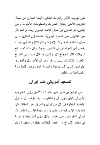 ‫ﻋﻠﻰ ﺘﻬﺭﻴﺏ ﺍﻵﺜﺎﺭ ﻭﺍﻟﺘﺭﺍﺙ ﺍﻟﺜﻘﺎﻓﻲ، ﺃﻴﻀﺎ ﺍﻟﺘﻌﺎﻭﻥ ﻓﻲ ﻤﺠﺎل‬
‫ﺍﻟﺘﺩﺭﻴﺏ ﺍﻷﻤﻨﻲ ﻭﺘﺒﺎﺩل ﺍﻟﺨﺒﺭﺍﺕ ﻭﺍﻟﻤﻌﻠﻭﻤﺎﺕ ﺍﻷﻤﻨﻴـﺔ ﺒـﻴﻥ‬
‫ﺍﻟﺒﻠﺩﻴﻥ، ﺜﻡ ﺍﻟﺘﻌﺎﻭﻥ ﻓﻲ ﻤﺠﺎل ﺍﻹﻨﻘﺎﺫ ﺍﻟﺒﺤﺭﻱ ﻭﻤﻨـﻊ ﺍﻟﺘﺴـﻠل‬
‫ﻏﻴﺭ ﺍﻟﻘﺎﻨﻭﻨﻲ ﻋﺒﺭ ﺍﻟﺤﺩﻭﺩ ﺍﻟﺒﺤﺭﻴﺔ، ﺍﻀﺎﻓﺔ ﺇﻟﻰ ﺍﻟﺘﻌﺎﻭﻥ ﻓـﻲ‬
‫ﻤﺠﺎل ﻤﻜﺎﻓﺤﺔ ﺍﻟﻤﺨﺩﺭﺍﺕ )ﺘﺠﺎﺭﺓ ﻭﺍﺴﺘﻬﻼﻜﺎ( ﻭﺍﻟﺘﻌﺎﻭﻥ ﻓﻴﻤـﺎ‬
‫ﻴﺨﺹ ﺃﻤﻥ ﺍﻟﻤﻭﺍﻁﻨﻴﻥ ﻓﻲ ﺍﻟﺒﻠﺩﻴﻥ. ﻭﺒﺠﺎﻨﺏ ﻜل ﺫﻟﻙ ﺘﻡ ﻤـﻨﺢ‬
‫ﺘﺴﻬﻴﻼﺕ ﺍﻜﺜﺭ ﻟﻠﺤﺠﺎﺝ ﺍﻹﻴـﺭﺍﻨﻴﻴﻥ ﺨـﻼل ﻤﻭﺴـﻤﻲ ﺍﻟﺤـﺞ‬
‫ﻭﺍﻟﻌﻤﺭﺓ ﻭﻜﺫﻟﻙ ﺘﺴـﻬﻴل ﺴـﻔﺭ ﺭﺠـﺎل ﺍﻷﻋﻤـﺎل ﻭﺍﻟﺘﺠـﺎﺭ‬
‫ﺍﻹﻴﺭﺍﻨﻴﻴﻥ ﺇﻟـﻰ ﺍﻟﺴـﻌﻭﺩﻴﺔ ﻭﺍﻗﺎﻤـﺔ ﺍﻟﻤﻌـﺎﺭﺽ ﺍﻟﺘﺠﺎﺭﻴـﺔ‬
                                  ‫ﻭﺍﻟﺼﻨﺎﻋﻴﺔ ﺒﻴﻥ ﺍﻟﺒﻠﺩﻴﻥ.‬

           ‫ﺘﺼﻌﻴﺩ ﺃﻤﺭﻴﻜﻲ ﻀﺩ ﺇﻴﺭﺍﻥ‬
‫ﻓﻲ ﺍﻟﺭﺍﺒﻊ ﻤﻥ ﺸﻬﺭ ﻤﺎﻴﻭ ﻋﺎﻡ ١٠٠٢ﺃﻋﻠﻥ ﻭﺯﻴﺭ ﺍﻟﺨﺎﺭﺠﻴﺔ‬
‫ﺍﻷﻤﻴﺭﻜﻲ ﻜﻭﻟﻥ ﺒﺎﻭل ﺃﻥ ﻭﺍﺸﻨﻁﻥ ﺴـﻭﻑ ﺘﻭﺍﺼـل ﻋـﺯل‬
‫ﺍﻷﻨﻅﻤﺔ ﺍﻟﺨﻁﺭﺓ ﻓﻲ ﻜل ﻤﻥ ﺇﻴﺭﺍﻥ ﻭﺍﻟﻌﺭﺍﻕ ﻋﺒﺭ ﺍﻟﺤﻔﺎﻅ ﻋﻠﻰ‬
‫ﺍﻟﻌﻘﻭﺒﺎﺕ ﺍﻷﻤﻴﺭﻜﻴﺔ ﻀﺩ ﻁﻬﺭﺍﻥ ﻭﻤﺭﺍﺠﻌﺔ ﻨﻅـﺎﻡ ﺍﻟﻌﻘﻭﺒـﺎﺕ‬
‫ﺍﻟﺩﻭﻟﻲ ﺍﻟﻤﻔﺭﻭﺽ ﻋﻠﻰ ﺒﻐﺩﺍﺩ. ﻭﻗﺎل ﺒﺎﻭل ﺃﻤﺎﻡ ﻟﺠﻨﺔ ﻓﺭﻋﻴـﺔ‬
‫ﻓﻲ ﻤﺠﻠﺱ ﺍﻟﺸﻴﻭﺥ ﺃﻥ " ﻫﺫﻴﻥ ﺍﻟﻨﻅﺎﻤﻴﻥ ﺨﻁﺭﺍﻥ ﻭﻴﺠﺏ ﺃﻥ ﻴﺘﻡ‬
 