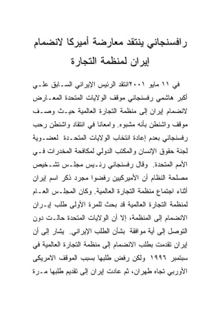 ‫ﺭﺍﻓﺴﻨﺠﺎﻨﻲ ﻴﻨﺘﻘﺩ ﻤﻌﺎﺭﻀﺔ ﺃﻤﻴﺭﻜﺎ ﻻﻨﻀﻤﺎﻡ‬
             ‫ﺇﻴﺭﺍﻥ ﻟﻤﻨﻅﻤﺔ ﺍﻟﺘﺠﺎﺭﺓ‬
‫ﻓﻲ ١١ ﻤﺎﻴﻭ ١٠٠٢ﺍﻨﺘﻘﺩ ﺍﻟﺭﺌﻴﺱ ﺍﻹﻴﺭﺍﻨﻲ ﺍﻟﺴـﺎﺒﻕ ﻋﻠـﻲ‬
‫ﺃﻜﺒﺭ ﻫﺎﺸﻤﻲ ﺭﻓﺴﻨﺠﺎﻨﻲ ﻤﻭﻗﻑ ﺍﻟﻭﻻﻴﺎﺕ ﺍﻟﻤﺘﺤﺩﺓ ﺍﻟﻤﻌـﺎﺭﺽ‬
‫ﻻﻨﻀﻤﺎﻡ ﺇﻴﺭﺍﻥ ﺇﻟﻰ ﻤﻨﻅﻤﺔ ﺍﻟﺘﺠﺎﺭﺓ ﺍﻟﻌﺎﻟﻤﻴﺔ ﺤﻴـﺙ ﻭﺼـﻑ‬
‫ﻤﻭﻗﻑ ﻭﺍﺸﻨﻁﻥ ﺒﺄﻨﻪ ﻤﺸﺒﻭﻩ. ﻭﺍﻤﻌﺎﻨﺎ ﻓﻲ ﺍﻨﺘﻘﺎﺩ ﻭﺍﺸﻨﻁﻥ ﺭﺤﺏ‬
‫ﺭﻓﺴﻨﺠﺎﻨﻲ ﺒﻌﺩﻡ ﺇﻋﺎﺩﺓ ﺍﻨﺘﺨﺎﺏ ﺍﻟﻭﻻﻴﺎﺕ ﺍﻟﻤﺘﺤـﺩﺓ ﻟﻌﻀـﻭﻴﺔ‬
‫ﻟﺠﻨﺔ ﺤﻘﻭﻕ ﺍﻹﻨﺴﺎﻥ ﻭﺍﻟﻤﻜﺘﺏ ﺍﻟﺩﻭﻟﻲ ﻟﻤﻜﺎﻓﺤﺔ ﺍﻟﻤﺨﺩﺭﺍﺕ ﻓـﻲ‬
‫ﺍﻷﻤﻡ ﺍﻟﻤﺘﺤﺩﺓ. ﻭﻗﺎل ﺭﻓﺴﻨﺠﺎﻨﻲ ﺭﺌـﻴﺱ ﻤﺠﻠـﺱ ﺘﺸـﺨﻴﺹ‬
‫ﻤﺼﻠﺤﺔ ﺍﻟﻨﻅﺎﻡ ﺃﻥ ﺍﻷﻤﻴﺭﻜﻴﻴﻥ ﺭﻓﻀﻭﺍ ﻤﺠﺭﺩ ﺫﻜﺭ ﺍﺴﻡ ﺇﻴﺭﺍﻥ‬
‫ﺃﺜﻨﺎﺀ ﺍﺠﺘﻤﺎﻉ ﻤﻨﻅﻤﺔ ﺍﻟﺘﺠﺎﺭﺓ ﺍﻟﻌﺎﻟﻤﻴﺔ. ﻭﻜﺎﻥ ﺍﻟﻤﺠﻠـﺱ ﺍﻟﻌـﺎﻡ‬
‫ﻟﻤﻨﻅﻤﺔ ﺍﻟﺘﺠﺎﺭﺓ ﺍﻟﻌﺎﻟﻤﻴﺔ ﻗﺩ ﺒﺤﺙ ﻟﻠﻤﺭﺓ ﺍﻷﻭﻟﻰ ﻁﻠﺏ ﺇﻴـﺭﺍﻥ‬
‫ﺍﻻﻨﻀﻤﺎﻡ ﺇﻟﻰ ﺍﻟﻤﻨﻅﻤﺔ، ﺇﻻ ﺃﻥ ﺍﻟﻭﻻﻴﺎﺕ ﺍﻟﻤﺘﺤﺩﺓ ﺤﺎﻟـﺕ ﺩﻭﻥ‬
‫ﺍﻟﺘﻭﺼل ﺇﻟﻰ ﺃﻴﺔ ﻤﻭﺍﻓﻘﺔ ﺒﺸﺄﻥ ﺍﻟﻁﻠﺏ ﺍﻹﻴﺭﺍﻨﻲ. ﻴﺸﺎﺭ ﺇﻟﻰ ﺃﻥ‬
‫ﺇﻴﺭﺍﻥ ﺘﻘﺩﻤﺕ ﺒﻁﻠﺏ ﺍﻻﻨﻀﻤﺎﻡ ﺇﻟﻰ ﻤﻨﻅﻤﺔ ﺍﻟﺘﺠﺎﺭﺓ ﺍﻟﻌﺎﻟﻤﻴﺔ ﻓﻲ‬
‫ﺴﺒﺘﻤﺒﺭ ٦٩٩١ ﻭﻟﻜﻥ ﺭﻓﺽ ﻁﻠﺒﻬﺎ ﺒﺴﺒﺏ ﺍﻟﻤﻭﻗﻑ ﺍﻻﻤﺭﻴﻜﻰ‬
‫ﺍﻷﻭﺭﺒﻲ ﺘﺠﺎﻩ ﻁﻬﺭﺍﻥ، ﺜﻡ ﻋﺎﺩﺕ ﺇﻴﺭﺍﻥ ﺇﻟﻰ ﺘﻘﺩﻴﻡ ﻁﻠﺒﻬﺎ ﻤـﺭﺓ‬
 