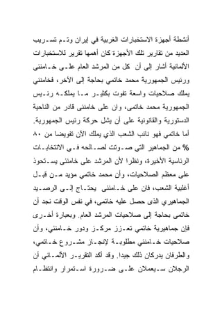 ‫ﺃﻨﺸﻁﺔ ﺃﺠﻬﺯﺓ ﺍﻻﺴﺘﺨﺒﺎﺭﺍﺕ ﺍﻟﻐﺭﺒﻴﺔ ﻓﻲ ﺇﻴﺭﺍﻥ ﻭﺘـﻡ ﺘﺴـﺭﻴﺏ‬
‫ﺍﻟﻌﺩﻴﺩ ﻤﻥ ﺘﻘﺎﺭﻴﺭ ﺘﻠﻙ ﺍﻷﺠﻬﺯﺓ ﻜﺎﻥ ﺃﻫﻤﻬﺎ ﺘﻘﺭﻴﺭ ﻟﻼﺴﺘﺨﺒﺎﺭﺍﺕ‬
‫ﺍﻷﻟﻤﺎﻨﻴﺔ ﺃﺸﺎﺭ ﺇﻟﻰ ﺃﻥ ﻜل ﻤﻥ ﺍﻟﻤﺭﺸﺩ ﺍﻟﻌﺎﻡ ﻋﻠـﻰ ﺨـﺎﻤﻨﺌﻰ‬
‫ﻭﺭﺌﻴﺱ ﺍﻟﺠﻤﻬﻭﺭﻴﺔ ﻤﺤﻤﺩ ﺨﺎﺘﻤﻲ ﺒﺤﺎﺠﺔ ﺇﻟﻰ ﺍﻵﺨﺭ، ﻓﺨﺎﻤﻨﺌﻲ‬
‫ﻴﻤﻠﻙ ﺼﻼﺤﻴﺎﺕ ﻭﺍﺴﻌﺔ ﺘﻔﻭﺕ ﺒﻜﺜﻴـﺭ ﻤـﺎ ﻴﻤﻠﻜـﻪ ﺭﺌـﻴﺱ‬
‫ﺍﻟﺠﻤﻬﻭﺭﻴﺔ ﻤﺤﻤﺩ ﺨﺎﺘﻤﻰ، ﻭﺍﻥ ﻋﻠﻰ ﺨﺎﻤﻨﺌﻰ ﻗﺎﺩﺭ ﻤﻥ ﺍﻟﻨﺎﺤﻴﺔ‬
‫ﺍﻟﺩﺴﺘﻭﺭﻴﺔ ﻭﺍﻟﻘﺎﻨﻭﻨﻴﺔ ﻋﻠﻰ ﺃﻥ ﻴﺸل ﺤﺭﻜﺔ ﺭﺌﻴﺱ ﺍﻟﺠﻤﻬﻭﺭﻴﺔ.‬
‫ﺃﻤﺎ ﺨﺎﺘﻤﻲ ﻓﻬﻭ ﻨﺎﺌﺏ ﺍﻟﺸﻌﺏ ﺍﻟﺫﻱ ﻴﻤﻠﻙ ﺍﻵﻥ ﺘﻔﻭﻴﻀﺎ ﻤﻥ ٠٨‬
      ‫ﹰ‬
‫% ﻤﻥ ﺍﻟﺠﻤﺎﻫﻴﺭ ﺍﻟﺘﻲ ﺼـﻭﺘﺕ ﻟﺼـﺎﻟﺤﻪ ﻓـﻲ ﺍﻻﻨﺘﺨﺎﺒـﺎﺕ‬
‫ﺍﻟﺭﺌﺎﺴﻴﺔ ﺍﻷﺨﻴﺭﺓ، ﻭﻨﻅﺭﺍ ﻷﻥ ﺍﻟﻤﺭﺸﺩ ﻋﻠﻰ ﺨﺎﻤﻨﺌﻰ ﻴﺴـﺘﺤﻭﺫ‬
‫ﻋﻠﻰ ﻤﻌﻅﻡ ﺍﻟﺼﻼﺤﻴﺎﺕ، ﻭﺃﻥ ﻤﺤﻤﺩ ﺨﺎﺘﻤﻲ ﻤﺅﻴﺩ ﻤـﻥ ﻗﺒـل‬
‫ﺃﻏﻠﺒﻴﺔ ﺍﻟﺸﻌﺏ، ﻓﺎﻥ ﻋﻠﻰ ﺨـﺎﻤﻨﺌﻰ ﻴﺤﺘـﺎﺝ ﺇﻟـﻰ ﺍﻟﺭﺼـﻴﺩ‬
‫ﺍﻟﺠﻤﺎﻫﻴﺭﻱ ﺍﻟﺫﻯ ﺤﺼل ﻋﻠﻴﻪ ﺨﺎﺘﻤﻰ، ﻓﻲ ﻨﻔﺱ ﺍﻟﻭﻗﺕ ﻨﺠﺩ ﺃﻥ‬
‫ﺨﺎﺘﻤﻰ ﺒﺤﺎﺠﺔ ﺇﻟﻰ ﺼﻼﺤﻴﺎﺕ ﺍﻟﻤﺭﺸﺩ ﺍﻟﻌﺎﻡ. ﻭﺒﻌﺒﺎﺭﺓ ﺃﺨـﺭﻯ‬
‫ﻓﺈﻥ ﺠﻤﺎﻫﻴﺭﻴﺔ ﺨﺎﺘﻤﻲ ﺘﻌـﺯﺯ ﻤﺭﻜـﺯ ﻭﺩﻭﺭ ﺨـﺎﻤﻨﺌﻲ، ﻭﺃﻥ‬
‫ﺼﻼﺤﻴﺎﺕ ﺨـﺎﻤﻨﺌﻲ ﻤﻁﻠﻭﺒـﺔ ﻹﻨﺠـﺎﺯ ﻤﺸـﺭﻭﻉ ﺨـﺎﺘﻤﻲ،‬
‫ﻭﺍﻟﻁﺭﻓﺎﻥ ﻴﺩﺭﻜﺎﻥ ﺫﻟﻙ ﺠﻴﺩﺍ. ﻭﻗﺩ ﺃﻜﺩ ﺍﻟﺘﻘﺭﻴـﺭ ﺍﻷﻟﻤـﺎﻨﻲ ﺃﻥ‬
                              ‫ﹰ‬
‫ﺍﻟﺭﺠﻼﻥ ﺴـﻴﻌﻤﻼﻥ ﻋﻠـﻰ ﻀـﺭﻭﺭﺓ ﺍﺴـﺘﻤﺭﺍﺭ ﻭﺍﻨﺘﻅـﺎﻡ‬
 