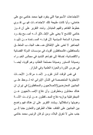 ‫ﺍﻻﺠﺘﻤﺎﻋﺎﺕ ﺍﻷﺴﺒﻭﻋﻴﺔ ﺍﻟﺘﻲ ﻴﻨﻔﺭﺩ ﻓﻴﻬﺎ ﻤﺤﻤﺩ ﺨﺎﺘﻤﻲ ﻤﻊ ﻋﻠﻰ‬
‫ﺨﺎﻤﻨﺌﻲ، ﻭﺃﻴﺎ ﻜﺎﻨﺕ ﻁﺒﻴﻌﺔ ﺘﻠﻙ ﺍﻻﺠﺘﻤﺎﻋـﺎﺕ ﻓﻬـﻲ ﺘﻘـﻭﻱ‬
‫ﺨﻁﻭﻁ ﺍﻟﺘﻔﺎﻫﻡ ﻭﺍﻟﻔﻬﻡ ﺍﻟﻤﺘﺒﺎﺩل. ﻭﺸﺩﺩ ﺍﻟﺘﻘﺭﻴﺭ ﻋﻠﻰ ﺃﻥ ﻓـﻭﺯ‬
‫ﺨﺎﺘﻤﻲ ﺍﻟﻜﺎﺴﺢ ﻻ ﻴﻌﻨﻲ ﻋﻠﻰ ﺍﻹﻁـﻼﻕ ﺃﻨـﻪ ﺃﺼـﺒﺢ ﻴﻨﻔـﺭﺩ‬
‫ﺒﺼﺩﺍﺭﺓ ﺍﻟﺴﺎﺤﺔ ﺍﻟﺴﻴﺎﺴﻴﺔ ﻷﻥ ﻗﻭﺘـﻪ ﺍﻟﻤﺴـﺘﻤﺩﺓ ﻤـﻥ ﺘﺄﻴﻴـﺩ‬
‫ﺍﻟﺠﻤﺎﻫﻴﺭ ﻻ ﺘﻌﻨﻰ ﻋﻠﻰ ﺍﻹﻁﻼﻕ ﻀـﻌﻑ ﺍﻟﺠﺎﻨـﺏ ﺍﻟﻤﺘﻌﻠـﻕ‬
‫ﺒﺎﻟﻤﺤﺎﻓﻅﻴﻥ، ﻓﺎﻟﻤﺤﺎﻓﻅﻭﻥ ﺃﻗﻭﻴﺎﺀ ﻓﻲ ﻤﺅﺴﺴﺎﺕ ﺍﻟﺩﻭﻟﺔ ﺍﻟﻘﻀﺎﺌﻴﺔ‬
‫ﻭﺍﻻﻗﺘﺼﺎﺩﻴﺔ، ﺇﻀﺎﻓﺔ ﺇﻟﻰ ﻨﻔﻭﺫﻫﻡ ﺍﻟﺸﺩﻴﺩ ﻓﻲ ﻤﺠﺎﻟﺱ ﺍﻟﺨﺒـﺭﺍﺀ‬
‫ﻭﺼﻴﺎﻨﺔ ﺍﻟﺩﺴﺘﻭﺭ ﻭﺼﻴﺎﻨﺔ ﻤﺼﻠﺤﺔ ﺍﻟﻨﻅﺎﻡ، ﻭﻫﻡ ﺃﻗﻭﻴﺎﺀ ﺃﻴﻀـﺎ‬
‫ﹰ‬
            ‫ﻓﻲ ﺤﺭﺱ ﺍﻟﺜﻭﺭﺓ ﻭﺍﻟﺤﻭﺯﺓ ﺍﻟﻌﻠﻤﻴﺔ ﻭﻓﻲ ﺍﻟﺒﺎﺯﺍﺭ.‬
‫ﻓﻲ ﻨﻔﺱ ﺍﻟﻭﻗﺕ ﺃﺸﺎﺭ ﺘﻘﺭﻴـﺭ ﻷﺤـﺩ ﻤﺭﺍﻜـﺯ ﺍﻷﺒﺤـﺎﺙ‬
‫ﺍﻹﻨﺠﻠﻴﺯﻴﺔ ﺍﻟﻤﺘﺨﺼﺼﺔ ﻓﻲ ﺍﻟﺸﺄﻥ ﺍﻹﻴﺭﺍﻨﻲ ﺍﻨﻪ ﻟـﻭﺤﻅ ﻋﻠـﻰ‬
‫ﺍﻟﺠﺎﻨﺒﻴﻥ ﺍﻟﻤﻌﺎﺭﻀﻴﻥ)ﺍﻻﺼﻼﺤﻴﻭﻥ ﻭﺍﻟﻤﺤﺎﻓﻅﻭﻥ( ﻓﻲ ﺇﻴﺭﺍﻥ ﺍﻥ‬
‫ﻫﻨﺎﻙ ﻤﻌﺘﺩﻟﻭﻥ ﻭﻤﺘﻁﺭﻓﻭﻥ. ﻭﺃﻥ ﺩﻓﺎﻉ ﺍﻹﺼـﻼﺤﻴﻴﻭﻥ ﻋـﻥ‬
‫ﺍﻟﺩﻴﻤﻘﺭﺍﻁﻴﺔ ﻴﻭﺍﺯﻴﻪ ﺩﻓﺎﻉ ﺍﻟﻤﺤـﺎﻓﻅﻭﻥ ﻋـﻥ ﺜﻭﺍﺒـﺕ ﺍﻷﻤـﺔ‬
‫ﻭﻫﻭﻴﺘﻬﺎ ﻭﺍﺴﺘﻘﻼﻟﻬﺎ. ﻭﻴﺸﺩﺩ ﺍﻟﺘﻘﺭﻴﺭ ﻋﻠﻰ ﺍﻥ ﻫﻨﺎﻙ ﻓﻬﻡ ﻭﺍﻀﺢ‬
‫ﺒﻴﻥ ﺍﻟﺠﺎﻨﺒﻴﻥ ﻋﻠﻰ ﺍﻟﺘﻔﺎﻑ ﻋﻘﻼﺀ ﺍﻟﻁﺭﻓﻴﻥ ﻭﺍﻟﺘﻌﺎﻭﻥ ﺠﻨﺒﺎ ﺇﻟـﻰ‬
‫ﺠﻨﺏ ﺤﺘﻰ ﻻ ﺘﻐﺭﻕ ﺍﻟﺒﻼﺩ، ﻭﻤﻥ ﺜﻡ ﻓﺎﻥ ﺍﻟﺭﺌﻴﺱ ﻤﺤﻤﺩ ﺨﺎﺘﻤﻲ‬
 